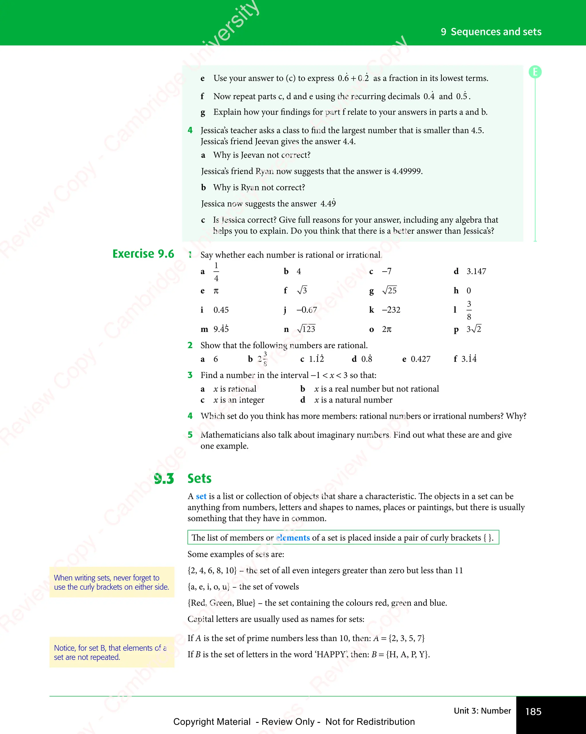 185
Unit 3: Number
9 Sequences and sets
e Use your answer to (c) to express 0 6
0 6
0 6
ɺ + 0 2
0 2
0 2
ɺ as a fraction in its lowest terms.
f Now repeat parts c, d and e using the recurring decimals 0 4
0 4
0 4
ɺ and 0 5
0 5
0 5
ɺ .
g Explain how your findings for part f relate to your answers in parts a and b.
4 Jessica’s teacher asks a class to find the largest number that is smaller than 4.5.
Jessica’s friend Jeevan gives the answer 4.4.
a Why is Jeevan not correct?
Jessica’s friend Ryan now suggests that the answer is 4.49999.
b Why is Ryan not correct?
Jessica now suggests the answer 4 49
.
4 4
4 4ɺ
c Is Jessica correct? Give full reasons for your answer, including any algebra that
helps you to explain. Do you think that there is a better answer than Jessica’s?
Exercise 9.6 1 Say whether each number is rational or irrational.
a
1
4
b 4 c −7 d 3.147
e π f 3 g 25 h 0
i 0.45 j −0.67 k −232 l
3
8
m 9.45 n 123 o 2π p 3 2
3 2
2 Show that the following numbers are rational.
a 6 b 2
3
8
c 1.12 d 0.8 e 0.427 f 3.14
3 Find a number in the interval −1  x  3 so that:
a x is rational b x is a real number but not rational
c x is an integer d x is a natural number
4 Which set do you think has more members: rational numbers or irrational numbers? Why?
5 Mathematicians also talk about imaginary numbers. Find out what these are and give
one example.
9.3 Sets
A set is a list or collection of objects that share a characteristic. The objects in a set can be
anything from numbers, letters and shapes to names, places or paintings, but there is usually
something that they have in common.
The list of members or elements of a set is placed inside a pair of curly brackets { }.
Some examples of sets are:
{2, 4, 6, 8, 10} – the set of all even integers greater than zero but less than 11
{a, e, i, o, u} – the set of vowels
{Red, Green, Blue} – the set containing the colours red, green and blue.
Capital letters are usually used as names for sets:
If A is the set of prime numbers less than 10, then: A = {2, 3, 5, 7}
If B is the set of letters in the word ‘HAPPY’, then: B = {H, A, P, Y}.
When writing sets, never forget to
use the curly brackets on either side.
Notice, for set B, that elements of a
set are not repeated.
E
e
s
s
-
R
e
v
i
e
w
C
o
p
y
-
C
a
m
b
r
i
d
g
e
U
n
i
v
e
r
s
i
t
y
P
r
e
s
s
-
R
e
v
i
e
w
C
o
p
y
R
e
v
i
e
w
C
o
p
y
-
C
a
m
b
r
i
d
g
e
U
n
i
v
e
r
s
i
t
y
P
r
e
s
s
-
R
e
v
i
e
w
C
o
p
y
R
e
v
i
e
w
C
o
p
y
-
C
a
m
b
r
i
d
g
e
U
n
i
v
e
r
s
i
t
y
P
r
e
s
s
-
R
e
v
i
e
w
C
o
p
y
R
e
v
i
e
w
C
o
p
y
-
C
a
m
b
r
i
d
g
e
U
n
i
v
e
r
s
i
t
y
Copyright Material - Review Only - Not for Redistribution
 
