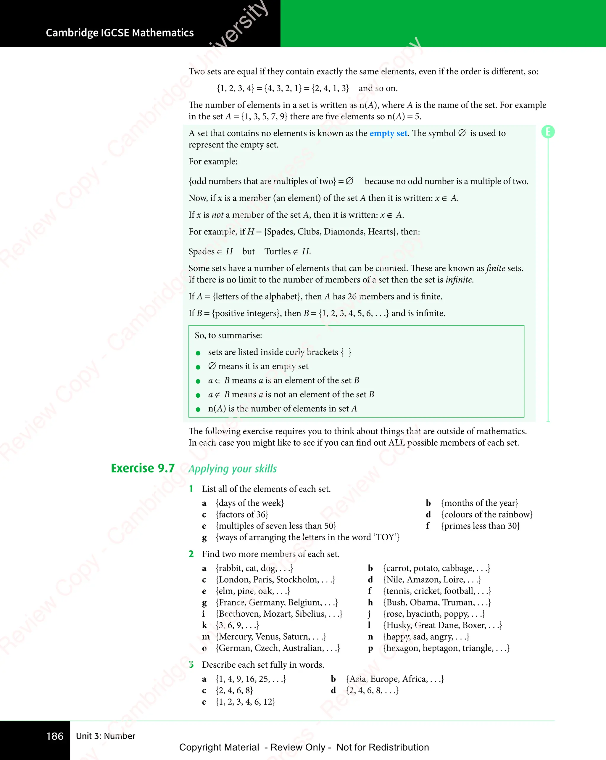 Cambridge IGCSE Mathematics
186 Unit 3: Number
Two sets are equal if they contain exactly the same elements, even if the order is diﬀerent, so:
{1, 2, 3, 4} = {4, 3, 2, 1} = {2, 4, 1, 3} and so on.
The number of elements in a set is written as n(A), where A is the name of the set. For example
in the set A = {1, 3, 5, 7, 9} there are five elements so n(A) = 5.
A set that contains no elements is known as the empty set. The symbol ∅ is used to
represent the empty set.
For example:
{odd numbers that are multiples of two} = ∅ because no odd number is a multiple of two.
Now, if x is a member (an element) of the set A then it is written: x ∈ A.
If x is not a member of the set A, then it is written: x ∉ A.
For example, if H = {Spades, Clubs, Diamonds, Hearts}, then:
Spades ∈ H but Turtles ∉ H.
Some sets have a number of elements that can be counted. These are known as finite sets.
If there is no limit to the number of members of a set then the set is infinite.
If A = {letters of the alphabet}, then A has 26 members and is finite.
If B = {positive integers}, then B = {1, 2, 3, 4, 5, 6, . . .} and is infinite.
So, to summarise:
• sets are listed inside curly brackets { }
• ∅ means it is an empty set
• a ∈ B means a is an element of the set B
• a ∉ B means a is not an element of the set B
• n(A) is the number of elements in set A
The following exercise requires you to think about things that are outside of mathematics.
In each case you might like to see if you can find out ALL possible members of each set.
Exercise 9.7 Applying your skills
1 List all of the elements of each set.
a {days of the week} b {months of the year}
c {factors of 36} d {colours of the rainbow}
e {multiples of seven less than 50} f {primes less than 30}
g {ways of arranging the letters in the word ‘TOY’}
2 Find two more members of each set.
a {rabbit, cat, dog, . . .} b {carrot, potato, cabbage, . . .}
c {London, Paris, Stockholm, . . .} d {Nile, Amazon, Loire, . . .}
e {elm, pine, oak, . . .} f {tennis, cricket, football, . . .}
g {France, Germany, Belgium, . . .} h {Bush, Obama, Truman, . . .}
i {Beethoven, Mozart, Sibelius, . . .} j {rose, hyacinth, poppy, . . .}
k {3, 6, 9, . . .} l {Husky, Great Dane, Boxer, . . .}
m {Mercury, Venus, Saturn, . . .} n {happy, sad, angry, . . .}
o {German, Czech, Australian, . . .} p {hexagon, heptagon, triangle, . . .}
3 Describe each set fully in words.
a {1, 4, 9, 16, 25, . . .} b {Asia, Europe, Africa, . . .}
c {2, 4, 6, 8} d {2, 4, 6, 8, . . .}
e {1, 2, 3, 4, 6, 12}
E
e
s
s
-
R
e
v
i
e
w
C
o
p
y
-
C
a
m
b
r
i
d
g
e
U
n
i
v
e
r
s
i
t
y
P
r
e
s
s
-
R
e
v
i
e
w
C
o
p
y
R
e
v
i
e
w
C
o
p
y
-
C
a
m
b
r
i
d
g
e
U
n
i
v
e
r
s
i
t
y
P
r
e
s
s
-
R
e
v
i
e
w
C
o
p
y
R
e
v
i
e
w
C
o
p
y
-
C
a
m
b
r
i
d
g
e
U
n
i
v
e
r
s
i
t
y
P
r
e
s
s
-
R
e
v
i
e
w
C
o
p
y
R
e
v
i
e
w
C
o
p
y
-
C
a
m
b
r
i
d
g
e
U
n
i
v
e
r
s
i
t
y
Copyright Material - Review Only - Not for Redistribution
 