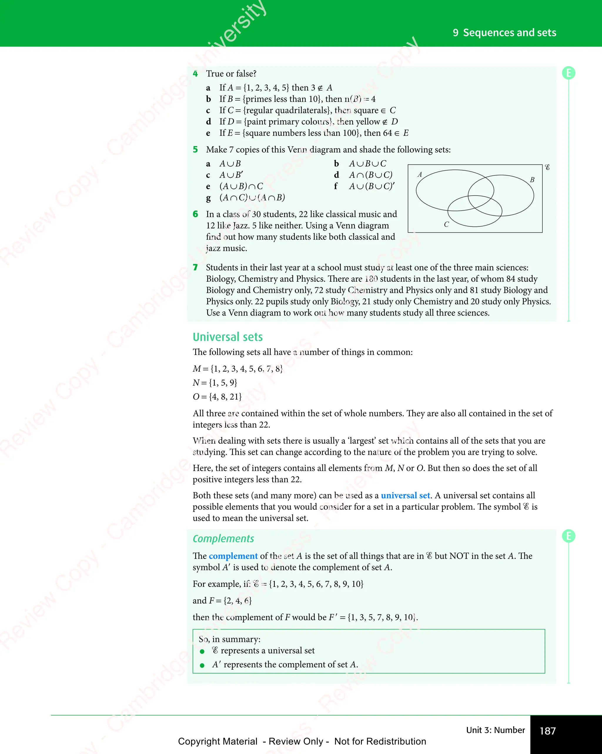 187
Unit 3: Number
9 Sequences and sets
E
4 True or false?
a If A = {1, 2, 3, 4, 5} then 3 ∉ A
b If B = {primes less than 10}, then n(B) = 4
c If C = {regular quadrilaterals}, then square ∈ C
d If D = {paint primary colours}, then yellow ∉ D
e If E = {square numbers less than 100}, then 64 ∈ E
5 Make 7 copies of this Venn diagram and shade the following sets:
a A∪B b A∪B∪C
c A∪B′ d A∩(B∪C)
e (A∪B)∩C f A∪(B∪C)′
g (A∩C)∪(A∩B)
6 In a class of 30 students, 22 like classical music and
12 like Jazz. 5 like neither. Using a Venn diagram
find out how many students like both classical and
jazz music.
7 Students in their last year at a school must study at least one of the three main sciences:
Biology, Chemistry and Physics. There are 180 students in the last year, of whom 84 study
Biology and Chemistry only, 72 study Chemistry and Physics only and 81 study Biology and
Physics only. 22 pupils study only Biology, 21 study only Chemistry and 20 study only Physics.
Use a Venn diagram to work out how many students study all three sciences.
Universal sets
The following sets all have a number of things in common:
M = {1, 2, 3, 4, 5, 6, 7, 8}
N = {1, 5, 9}
O = {4, 8, 21}
All three are contained within the set of whole numbers. They are also all contained in the set of
integers less than 22.
When dealing with sets there is usually a ‘largest’ set which contains all of the sets that you are
studying. This set can change according to the nature of the problem you are trying to solve.
Here, the set of integers contains all elements from M, N or O. But then so does the set of all
positive integers less than 22.
Both these sets (and many more) can be used as a universal set. A universal set contains all
possible elements that you would consider for a set in a particular problem. The symbol ℰ is
used to mean the universal set.
Complements
The complement of the set A is the set of all things that are in ℰ but NOT in the set A. The
symbol A′ is used to denote the complement of set A.
For example, if: ℰ = {1, 2, 3, 4, 5, 6, 7, 8, 9, 10}
and F = {2, 4, 6}
then the complement of F would be F′ = {1, 3, 5, 7, 8, 9, 10}.
So, in summary:
• ℰ represents a universal set
• A′ represents the complement of set A.
A
B
C
E
e
s
s
-
R
e
v
i
e
w
C
o
p
y
-
C
a
m
b
r
i
d
g
e
U
n
i
v
e
r
s
i
t
y
P
r
e
s
s
-
R
e
v
i
e
w
C
o
p
y
R
e
v
i
e
w
C
o
p
y
-
C
a
m
b
r
i
d
g
e
U
n
i
v
e
r
s
i
t
y
P
r
e
s
s
-
R
e
v
i
e
w
C
o
p
y
R
e
v
i
e
w
C
o
p
y
-
C
a
m
b
r
i
d
g
e
U
n
i
v
e
r
s
i
t
y
P
r
e
s
s
-
R
e
v
i
e
w
C
o
p
y
R
e
v
i
e
w
C
o
p
y
-
C
a
m
b
r
i
d
g
e
U
n
i
v
e
r
s
i
t
y
Copyright Material - Review Only - Not for Redistribution
 