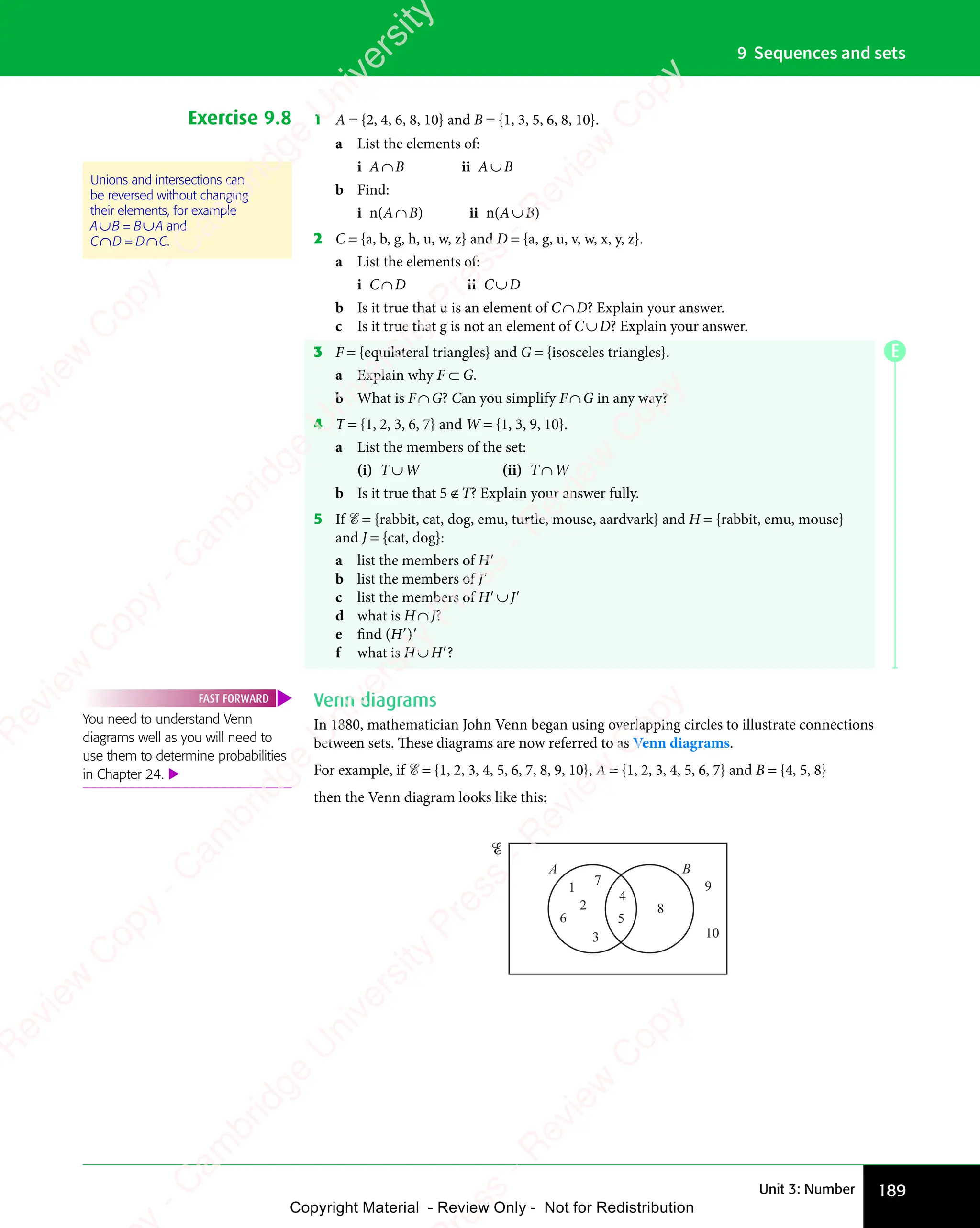 189
Unit 3: Number
9 Sequences and sets
Exercise 9.8 1 A = {2, 4, 6, 8, 10} and B = {1, 3, 5, 6, 8, 10}.
a List the elements of:
i A∩B ii A∪B
b Find:
i n(A∩B) ii n(A∪B)
2 C = {a, b, g, h, u, w, z} and D = {a, g, u, v, w, x, y, z}.
a List the elements of:
i C∩D ii C∪D
b Is it true that u is an element of C∩D? Explain your answer.
c Is it true that g is not an element of C∪D? Explain your answer.
3 F = {equilateral triangles} and G = {isosceles triangles}.
a Explain why F ⊂ G.
b What is F∩G? Can you simplify F∩G in any way?
4 T = {1, 2, 3, 6, 7} and W = {1, 3, 9, 10}.
a List the members of the set:
(i) T∪W (ii) T∩W
b Is it true that 5 ∉T? Explain your answer fully.
5 If ℰ = {rabbit, cat, dog, emu, turtle, mouse, aardvark} and H = {rabbit, emu, mouse}
and J = {cat, dog}:
a list the members of H′
b list the members of J′
c list the members of H′∪J′
d what is H∩J?
e find (H′)′
f what is H∪H′?
Venn diagrams
In 1880, mathematician John Venn began using overlapping circles to illustrate connections
between sets. These diagrams are now referred to as Venn diagrams.
For example, if ℰ = {1, 2, 3, 4, 5, 6, 7, 8, 9, 10}, A = {1, 2, 3, 4, 5, 6, 7} and B = {4, 5, 8}
then the Venn diagram looks like this:
A B
1
2
3
4
5
6
7
8
9
10
Unions and intersections can
be reversed without changing
their elements, for example
A∪B = B∪A and
C∩D = D∩C.
You need to understand Venn
diagrams well as you will need to
use them to determine probabilities
in Chapter 24. 
FAST FORWARD
E
e
s
s
-
R
e
v
i
e
w
C
o
p
y
-
C
a
m
b
r
i
d
g
e
U
n
i
v
e
r
s
i
t
y
P
r
e
s
s
-
R
e
v
i
e
w
C
o
p
y
R
e
v
i
e
w
C
o
p
y
-
C
a
m
b
r
i
d
g
e
U
n
i
v
e
r
s
i
t
y
P
r
e
s
s
-
R
e
v
i
e
w
C
o
p
y
R
e
v
i
e
w
C
o
p
y
-
C
a
m
b
r
i
d
g
e
U
n
i
v
e
r
s
i
t
y
P
r
e
s
s
-
R
e
v
i
e
w
C
o
p
y
R
e
v
i
e
w
C
o
p
y
-
C
a
m
b
r
i
d
g
e
U
n
i
v
e
r
s
i
t
y
Copyright Material - Review Only - Not for Redistribution
 