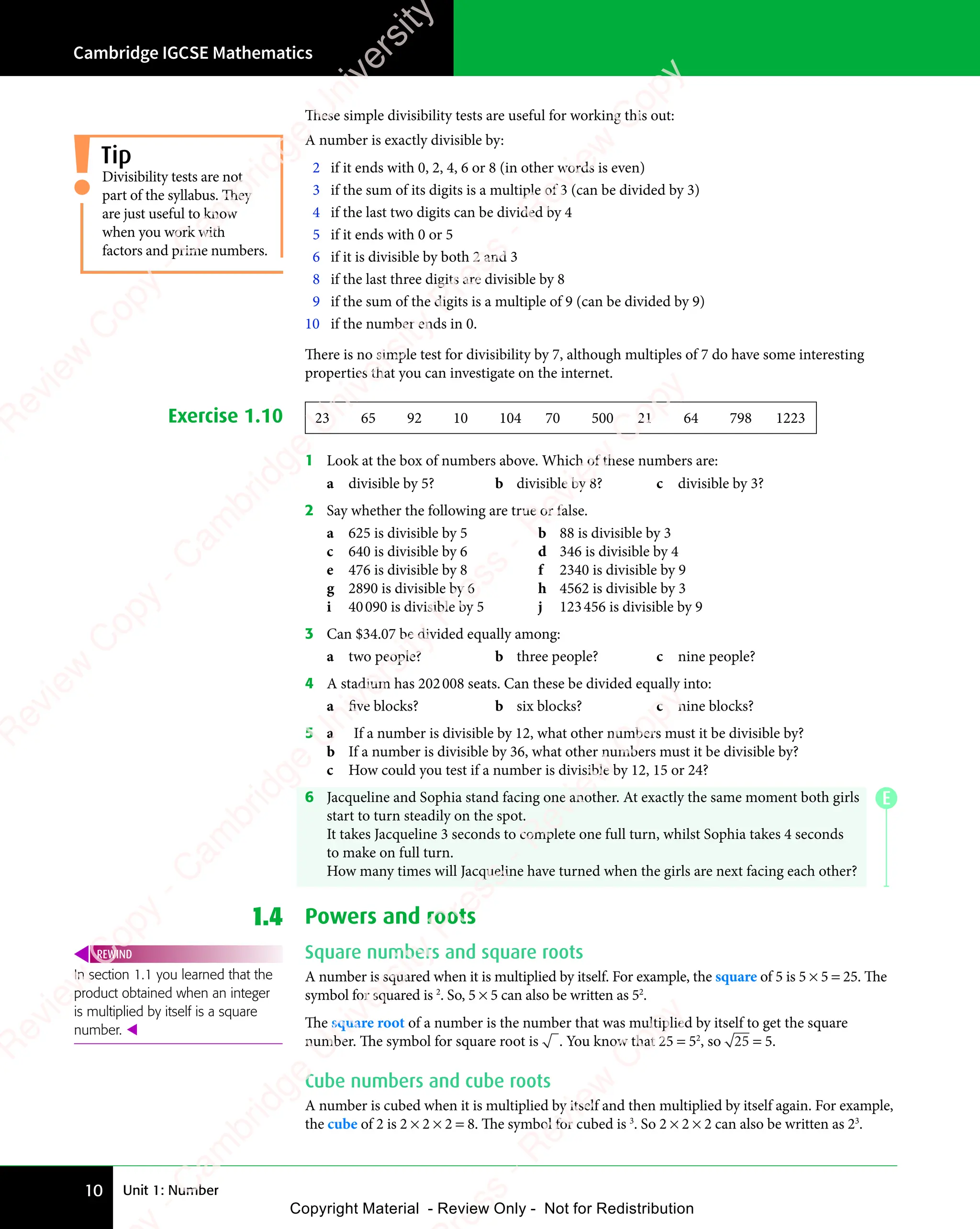Unit 1: Number
Cambridge IGCSE Mathematics
10
These simple divisibility tests are useful for working this out:
A number is exactly divisible by:
2 if it ends with 0, 2, 4, 6 or 8 (in other words is even)
3 if the sum of its digits is a multiple of 3 (can be divided by 3)
4 if the last two digits can be divided by 4
5 if it ends with 0 or 5
6 if it is divisible by both 2 and 3
8 if the last three digits are divisible by 8
9 if the sum of the digits is a multiple of 9 (can be divided by 9)
10 if the number ends in 0.
There is no simple test for divisibility by 7, although multiples of 7 do have some interesting
properties that you can investigate on the internet.
Exercise 1.10 23 65 92 10 104 70 500 21 64 798 1223
1 Look at the box of numbers above. Which of these numbers are:
a divisible by 5? b divisible by 8? c divisible by 3?
2 Say whether the following are true or false.
a 625 is divisible by 5 b 88 is divisible by 3
c 640 is divisible by 6 d 346 is divisible by 4
e 476 is divisible by 8 f 2340 is divisible by 9
g 2890 is divisible by 6 h 4562 is divisible by 3
i 40090 is divisible by 5 j 123456 is divisible by 9
3 Can $34.07 be divided equally among:
a two people? b three people? c nine people?
4 A stadium has 202008 seats. Can these be divided equally into:
a five blocks? b six blocks? c nine blocks?
5 a If a number is divisible by 12, what other numbers must it be divisible by?
b If a number is divisible by 36, what other numbers must it be divisible by?
c How could you test if a number is divisible by 12, 15 or 24?
6 Jacqueline and Sophia stand facing one another. At exactly the same moment both girls
start to turn steadily on the spot.
It takes Jacqueline 3 seconds to complete one full turn, whilst Sophia takes 4 seconds
to make on full turn.
How many times will Jacqueline have turned when the girls are next facing each other?
1.4 Powers and roots
Square numbers and square roots
A number is squared when it is multiplied by itself. For example, the square of 5 is 5 × 5 = 25. The
symbol for squared is 2
. So, 5 × 5 can also be written as 52
.
The square root of a number is the number that was multiplied by itself to get the square
number. The symbol for square root is . You know that 25 = 52
, so 25 = 5.
Cube numbers and cube roots
A number is cubed when it is multiplied by itself and then multiplied by itself again. For example,
the cube of 2 is 2 × 2 × 2 = 8. The symbol for cubed is 3
. So 2 × 2 × 2 can also be written as 23
.
Divisibility tests are not
part of the syllabus. They
are just useful to know
when you work with
factors and prime numbers.
Tip
In section 1.1 you learned that the
product obtained when an integer
is multiplied by itself is a square
number. 
REWIND
E
e
s
s
-
R
e
v
i
e
w
C
o
p
y
-
C
a
m
b
r
i
d
g
e
U
n
i
v
e
r
s
i
t
y
P
r
e
s
s
-
R
e
v
i
e
w
C
o
p
y
R
e
v
i
e
w
C
o
p
y
-
C
a
m
b
r
i
d
g
e
U
n
i
v
e
r
s
i
t
y
P
r
e
s
s
-
R
e
v
i
e
w
C
o
p
y
R
e
v
i
e
w
C
o
p
y
-
C
a
m
b
r
i
d
g
e
U
n
i
v
e
r
s
i
t
y
P
r
e
s
s
-
R
e
v
i
e
w
C
o
p
y
R
e
v
i
e
w
C
o
p
y
-
C
a
m
b
r
i
d
g
e
U
n
i
v
e
r
s
i
t
y
Copyright Material - Review Only - Not for Redistribution
 