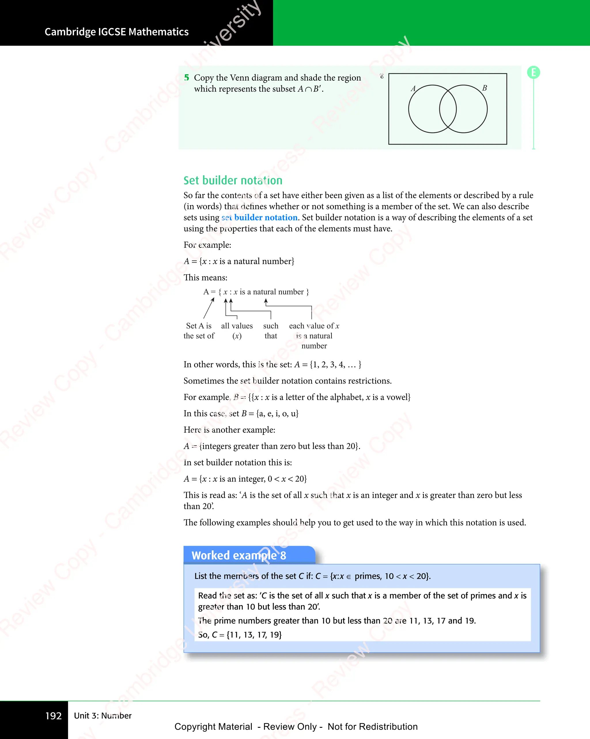 Cambridge IGCSE Mathematics
192 Unit 3: Number
5 Copy the Venn diagram and shade the region
which represents the subset A∩B′. A B
Set builder notation
So far the contents of a set have either been given as a list of the elements or described by a rule
(in words) that defines whether or not something is a member of the set. We can also describe
sets using set builder notation. Set builder notation is a way of describing the elements of a set
using the properties that each of the elements must have.
For example:
A = {x : x is a natural number}
This means:
Set A is
the set of
A = { x : x is a natural number }
all values
(x)
such
that
each value of x
is a natural
number
In other words, this is the set: A = {1, 2, 3, 4, … }
Sometimes the set builder notation contains restrictions.
For example, B = {{x : x is a letter of the alphabet, x is a vowel}
In this case, set B = {a, e, i, o, u}
Here is another example:
A = {integers greater than zero but less than 20}.
In set builder notation this is:
A = {x : x is an integer, 0  x  20}
This is read as: ‘A is the set of all x such that x is an integer and x is greater than zero but less
than 20’.
The following examples should help you to get used to the way in which this notation is used.
Worked example 8
List the members of the set C if: C = {x:x ∈ primes, 10  x  20}.
Read the set as: ‘C is the set of all x such that x is a member of the set of primes and x is
greater than 10 but less than 20’.
The prime numbers greater than 10 but less than 20 are 11, 13, 17 and 19.
So, C = {11, 13, 17, 19}
E
e
s
s
-
R
e
v
i
e
w
C
o
p
y
-
C
a
m
b
r
i
d
g
e
U
n
i
v
e
r
s
i
t
y
P
r
e
s
s
-
R
e
v
i
e
w
C
o
p
y
R
e
v
i
e
w
C
o
p
y
-
C
a
m
b
r
i
d
g
e
U
n
i
v
e
r
s
i
t
y
P
r
e
s
s
-
R
e
v
i
e
w
C
o
p
y
R
e
v
i
e
w
C
o
p
y
-
C
a
m
b
r
i
d
g
e
U
n
i
v
e
r
s
i
t
y
P
r
e
s
s
-
R
e
v
i
e
w
C
o
p
y
R
e
v
i
e
w
C
o
p
y
-
C
a
m
b
r
i
d
g
e
U
n
i
v
e
r
s
i
t
y
Copyright Material - Review Only - Not for Redistribution
 