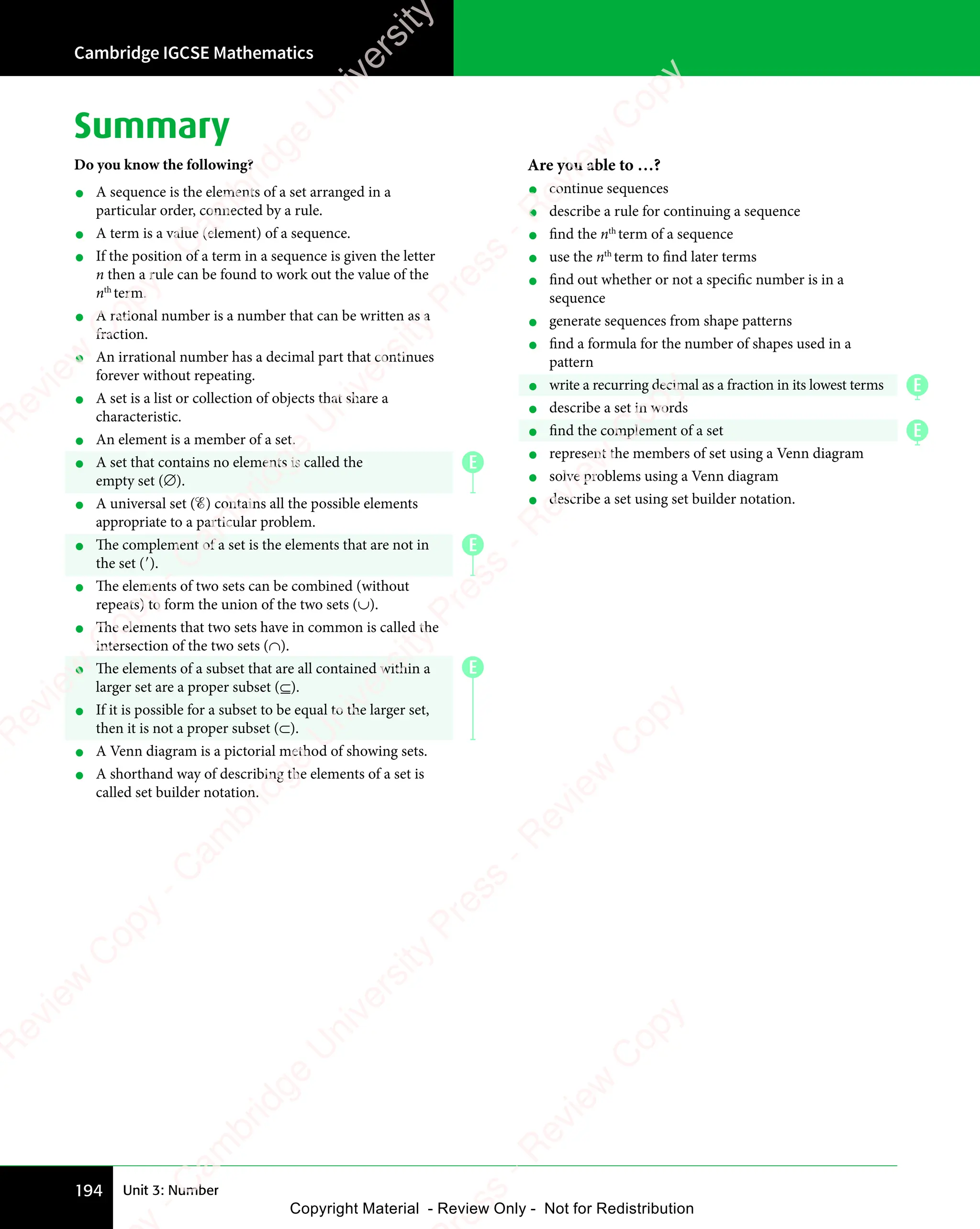 Cambridge IGCSE Mathematics
194 Unit 3: Number
Summary
Do you know the following?
• A sequence is the elements of a set arranged in a
particular order, connected by a rule.
• A term is a value (element) of a sequence.
• If the position of a term in a sequence is given the letter
n then a rule can be found to work out the value of the
nth
term.
• A rational number is a number that can be written as a
fraction.
• An irrational number has a decimal part that continues
forever without repeating.
• A set is a list or collection of objects that share a
characteristic.
• An element is a member of a set.
• A set that contains no elements is called the
empty set (∅).
• A universal set (ℰ) contains all the possible elements
appropriate to a particular problem.
• The complement of a set is the elements that are not in
the set (′).
• The elements of two sets can be combined (without
repeats) to form the union of the two sets (∪).
• The elements that two sets have in common is called the
intersection of the two sets (∩).
• The elements of a subset that are all contained within a
larger set are a proper subset (⊆).
• If it is possible for a subset to be equal to the larger set,
then it is not a proper subset (⊂).
• A Venn diagram is a pictorial method of showing sets.
• A shorthand way of describing the elements of a set is
called set builder notation.
Are you able to …?
• continue sequences
• describe a rule for continuing a sequence
• find the nth
term of a sequence
• use the nth
term to find later terms
• find out whether or not a specific number is in a
sequence
• generate sequences from shape patterns
• find a formula for the number of shapes used in a
pattern
• write a recurring decimal as a fraction in its lowest terms
• describe a set in words
• find the complement of a set
• represent the members of set using a Venn diagram
• solve problems using a Venn diagram
• describe a set using set builder notation.
E
E
E
E
E
e
s
s
-
R
e
v
i
e
w
C
o
p
y
-
C
a
m
b
r
i
d
g
e
U
n
i
v
e
r
s
i
t
y
P
r
e
s
s
-
R
e
v
i
e
w
C
o
p
y
R
e
v
i
e
w
C
o
p
y
-
C
a
m
b
r
i
d
g
e
U
n
i
v
e
r
s
i
t
y
P
r
e
s
s
-
R
e
v
i
e
w
C
o
p
y
R
e
v
i
e
w
C
o
p
y
-
C
a
m
b
r
i
d
g
e
U
n
i
v
e
r
s
i
t
y
P
r
e
s
s
-
R
e
v
i
e
w
C
o
p
y
R
e
v
i
e
w
C
o
p
y
-
C
a
m
b
r
i
d
g
e
U
n
i
v
e
r
s
i
t
y
Copyright Material - Review Only - Not for Redistribution
 