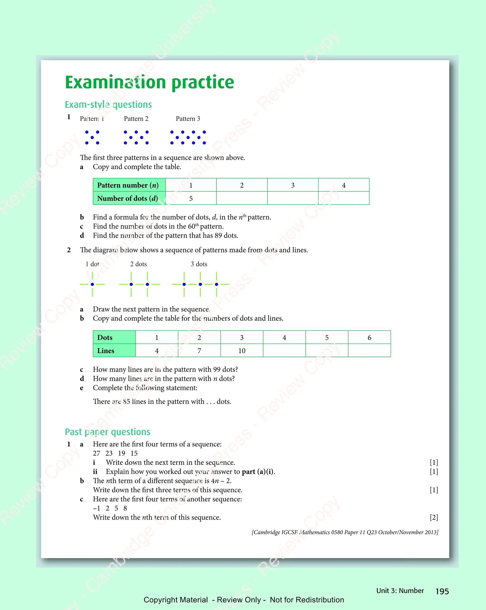 195
Unit 3: Number
Examination practice
Exam-style questions
1 Pattern 1 Pattern 2 Pattern 3
The first three patterns in a sequence are shown above.
a Copy and complete the table.
Pattern number (n) 1 2 3 4
Number of dots (d) 5
b Find a formula for the number of dots, d, in the nth
pattern.
c Find the number of dots in the 60th
pattern.
d Find the number of the pattern that has 89 dots.
2 The diagram below shows a sequence of patterns made from dots and lines.
1 dot 2 dots 3 dots
a Draw the next pattern in the sequence.
b Copy and complete the table for the numbers of dots and lines.
Dots 1 2 3 4 5 6
Lines 4 7 10
c How many lines are in the pattern with 99 dots?
d How many lines are in the pattern with n dots?
e Complete the following statement:
There are 85 lines in the pattern with . . . dots.
Past paper questions
1 a Here are the first four terms of a sequence:
27 23 19 15
i Write down the next term in the sequence. [1]
ii Explain how you worked out your answer to part (a)(i). [1]
b The nth term of a diﬀerent sequence is 4n – 2.
Write down the first three terms of this sequence. [1]
c Here are the first four terms of another sequence:
–1 2 5 8
Write down the nth term of this sequence. [2]
[Cambridge IGCSE Mathematics 0580 Paper 11 Q23 October/November 2013]
e
s
s
-
R
e
v
i
e
w
C
o
p
y
-
C
a
m
b
r
i
d
g
e
U
n
i
v
e
r
s
i
t
y
P
r
e
s
s
-
R
e
v
i
e
w
C
o
p
y
R
e
v
i
e
w
C
o
p
y
-
C
a
m
b
r
i
d
g
e
U
n
i
v
e
r
s
i
t
y
P
r
e
s
s
-
R
e
v
i
e
w
C
o
p
y
R
e
v
i
e
w
C
o
p
y
-
C
a
m
b
r
i
d
g
e
U
n
i
v
e
r
s
i
t
y
P
r
e
s
s
-
R
e
v
i
e
w
C
o
p
y
R
e
v
i
e
w
C
o
p
y
-
C
a
m
b
r
i
d
g
e
U
n
i
v
e
r
s
i
t
y
Copyright Material - Review Only - Not for Redistribution
 