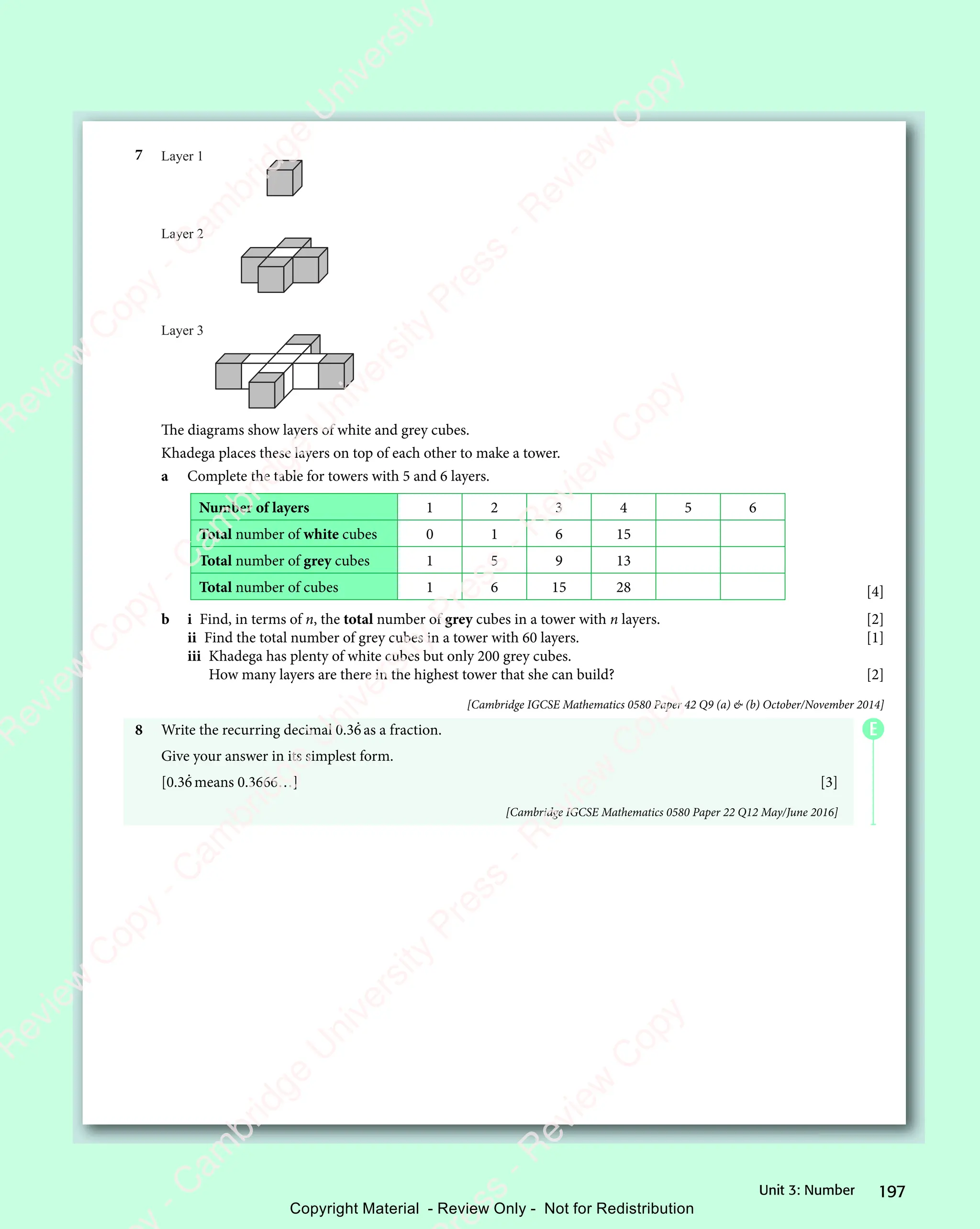 197
Unit 3: Number
7 Layer 1
Layer 2
Layer 3
The diagrams show layers of white and grey cubes.
Khadega places these layers on top of each other to make a tower.
a Complete the table for towers with 5 and 6 layers.
Number of layers 1 2 3 4 5 6
Total number of white cubes 0 1 6 15
Total number of grey cubes 1 5 9 13
Total number of cubes 1 6 15 28 [4]
b i Find, in terms of n, the total number of grey cubes in a tower with n layers. [2]
ii Find the total number of grey cubes in a tower with 60 layers. [1]
iii Khadega has plenty of white cubes but only 200 grey cubes.
How many layers are there in the highest tower that she can build? [2]
[Cambridge IGCSE Mathematics 0580 Paper 42 Q9 (a)  (b) October/November 2014]
8 Write the recurring decimal 0.36
.
as a fraction.
Give your answer in its simplest form.
[0.36
.
means 0.3666…] [3]
[Cambridge IGCSE Mathematics 0580 Paper 22 Q12 May/June 2016]
E
e
s
s
-
R
e
v
i
e
w
C
o
p
y
-
C
a
m
b
r
i
d
g
e
U
n
i
v
e
r
s
i
t
y
P
r
e
s
s
-
R
e
v
i
e
w
C
o
p
y
R
e
v
i
e
w
C
o
p
y
-
C
a
m
b
r
i
d
g
e
U
n
i
v
e
r
s
i
t
y
P
r
e
s
s
-
R
e
v
i
e
w
C
o
p
y
R
e
v
i
e
w
C
o
p
y
-
C
a
m
b
r
i
d
g
e
U
n
i
v
e
r
s
i
t
y
P
r
e
s
s
-
R
e
v
i
e
w
C
o
p
y
R
e
v
i
e
w
C
o
p
y
-
C
a
m
b
r
i
d
g
e
U
n
i
v
e
r
s
i
t
y
Copyright Material - Review Only - Not for Redistribution
 