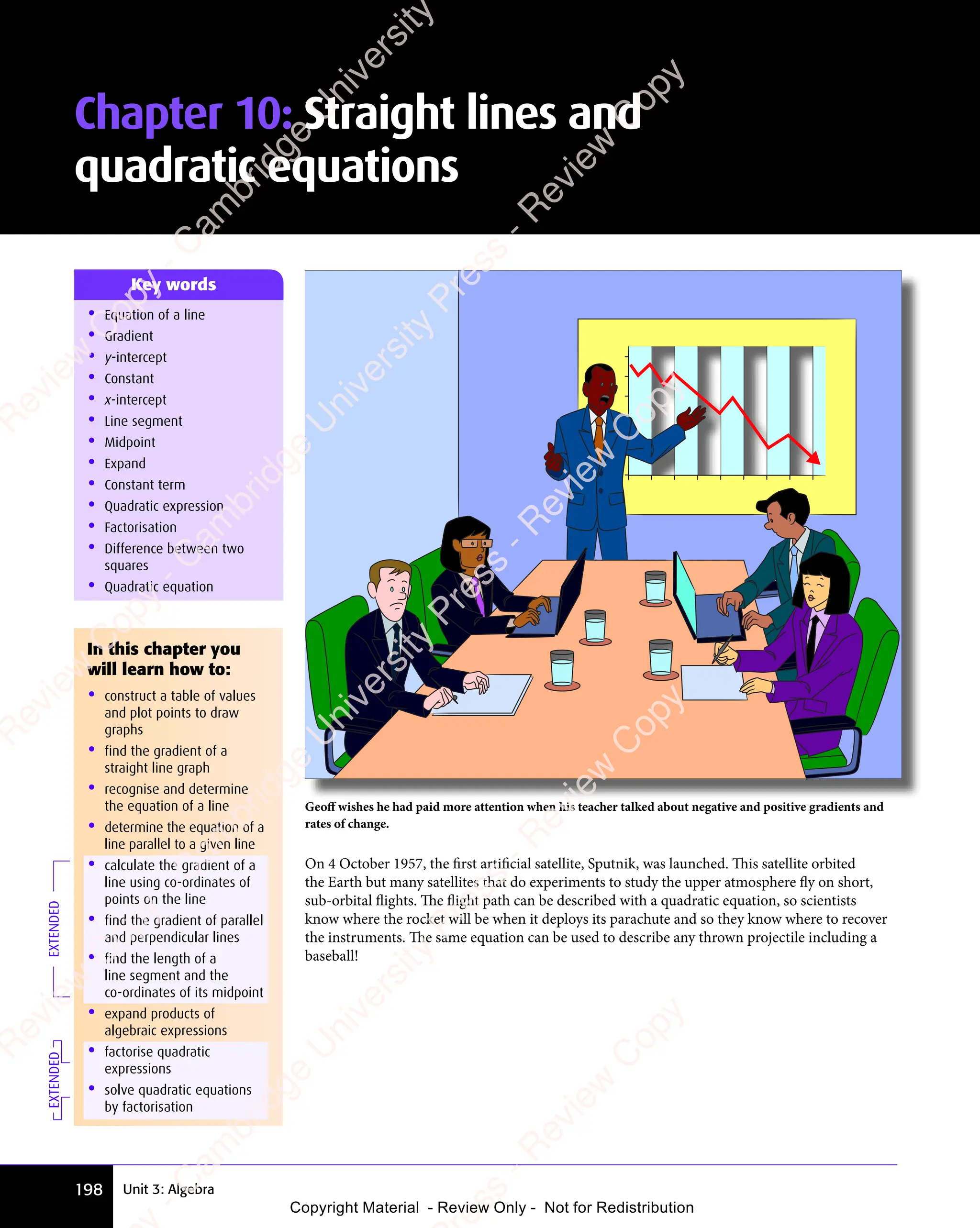 198 Unit 3: Algebra
Chapter 10: Straight lines and
quadratic equations
• Equation of a line
• Gradient
• y-intercept
• Constant
• x-intercept
• Line segment
• Midpoint
• Expand
• Constant term
• Quadratic expression
• Factorisation
• Difference between two
squares
• Quadratic equation
Key words
Geoﬀ wishes he had paid more attention when his teacher talked about negative and positive gradients and
rates of change.
On 4 October 1957, the ﬁrst artiﬁcial satellite, Sputnik, was launched. This satellite orbited
the Earth but many satellites that do experiments to study the upper atmosphere fly on short,
sub-orbital flights. The flight path can be described with a quadratic equation, so scientists
know where the rocket will be when it deploys its parachute and so they know where to recover
the instruments. The same equation can be used to describe any thrown projectile including a
baseball!
EXTENDED
In this chapter you
will learn how to:
• construct a table of values
and plot points to draw
graphs
• find the gradient of a
straight line graph
• recognise and determine
the equation of a line
• determine the equation of a
line parallel to a given line
• calculate the gradient of a
line using co-ordinates of
points on the line
• find the gradient of parallel
and perpendicular lines
• find the length of a
line segment and the
co-ordinates of its midpoint
• expand products of
algebraic expressions
• factorise quadratic
expressions
• solve quadratic equations
by factorisation
EXTENDED
e
s
s
-
R
e
v
i
e
w
C
o
p
y
-
C
a
m
b
r
i
d
g
e
U
n
i
v
e
r
s
i
t
y
P
r
e
s
s
-
R
e
v
i
e
w
C
o
p
y
R
e
v
i
e
w
C
o
p
y
-
C
a
m
b
r
i
d
g
e
U
n
i
v
e
r
s
i
t
y
P
r
e
s
s
-
R
e
v
i
e
w
C
o
p
y
R
e
v
i
e
w
C
o
p
y
-
C
a
m
b
r
i
d
g
e
U
n
i
v
e
r
s
i
t
y
P
r
e
s
s
-
R
e
v
i
e
w
C
o
p
y
R
e
v
i
e
w
C
o
p
y
-
C
a
m
b
r
i
d
g
e
U
n
i
v
e
r
s
i
t
y
Copyright Material - Review Only - Not for Redistribution
 