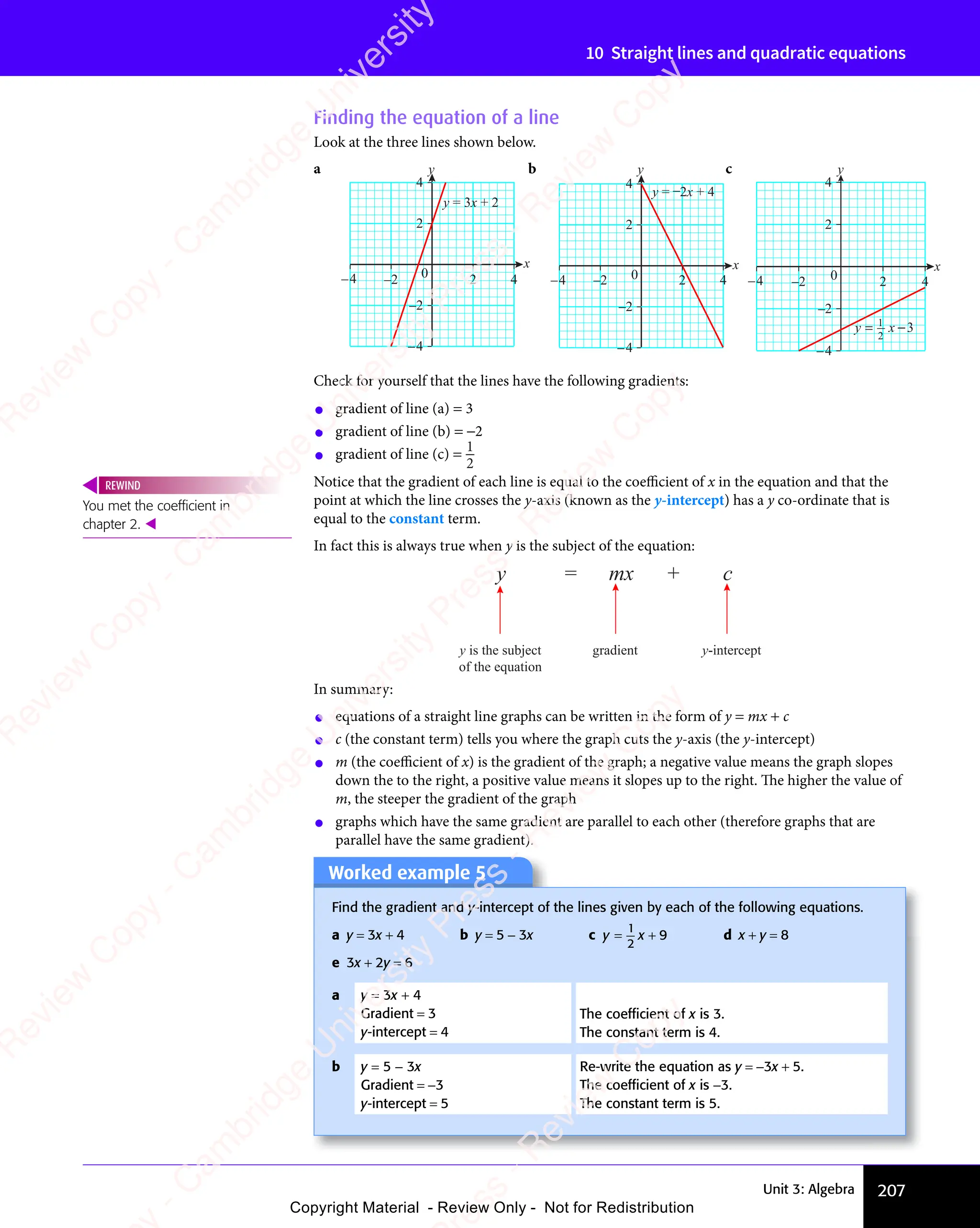 Unit 3: Algebra 207
10 Straight lines and quadratic equations
Finding the equation of a line
Look at the three lines shown below.
a
x
y
–4
–2
0
4
2
–4 –2 2 4
y = 3x + 2
b
x
y
–2
0
4
2
–4
–4
–2 2 4
y = –2x + 4
c
y x
= −
1
2
3
x
y
–4
–2
0
4
2
–4 –2 2 4
Check for yourself that the lines have the following gradients:
• gradient of line (a) = 3
• gradient of line (b) = −2
• gradient of line (c) = 1
2
Notice that the gradient of each line is equal to the coeﬃcient of x in the equation and that the
point at which the line crosses the y-axis (known as the y-intercept) has a y co-ordinate that is
equal to the constant term.
In fact this is always true when y is the subject of the equation:
y is the subject
of the equation
gradient y-intercept
y = mx + c
In summary:
• equations of a straight line graphs can be written in the form of y = mx + c
• c (the constant term) tells you where the graph cuts the y-axis (the y-intercept)
• m (the coeﬃcient of x) is the gradient of the graph; a negative value means the graph slopes
down the to the right, a positive value means it slopes up to the right. The higher the value of
m, the steeper the gradient of the graph
• graphs which have the same gradient are parallel to each other (therefore graphs that are
parallel have the same gradient).
You met the coefﬁcient in
chapter 2. 
REWIND
Worked example 5
Find the gradient and y-intercept of the lines given by each of the following equations.
a y = 3x + 4 b y = 5 − 3x c y x
= +
y x
= +
y x
y x
= +
1
2
y x
y x
y x
= +
y x
= + 9 d x + y = 8
e 3x + 2y = 6
a y = 3x + 4
Gradient = 3
y-intercept = 4
The coefﬁcient of x is 3.
The constant term is 4.
b y = 5 − 3x
Gradient = −3
y-intercept = 5
Re-write the equation as y = −3x + 5.
The coefﬁcient of x is −3.
The constant term is 5.
e
s
s
-
R
e
v
i
e
w
C
o
p
y
-
C
a
m
b
r
i
d
g
e
U
n
i
v
e
r
s
i
t
y
P
r
e
s
s
-
R
e
v
i
e
w
C
o
p
y
R
e
v
i
e
w
C
o
p
y
-
C
a
m
b
r
i
d
g
e
U
n
i
v
e
r
s
i
t
y
P
r
e
s
s
-
R
e
v
i
e
w
C
o
p
y
R
e
v
i
e
w
C
o
p
y
-
C
a
m
b
r
i
d
g
e
U
n
i
v
e
r
s
i
t
y
P
r
e
s
s
-
R
e
v
i
e
w
C
o
p
y
R
e
v
i
e
w
C
o
p
y
-
C
a
m
b
r
i
d
g
e
U
n
i
v
e
r
s
i
t
y
Copyright Material - Review Only - Not for Redistribution
 