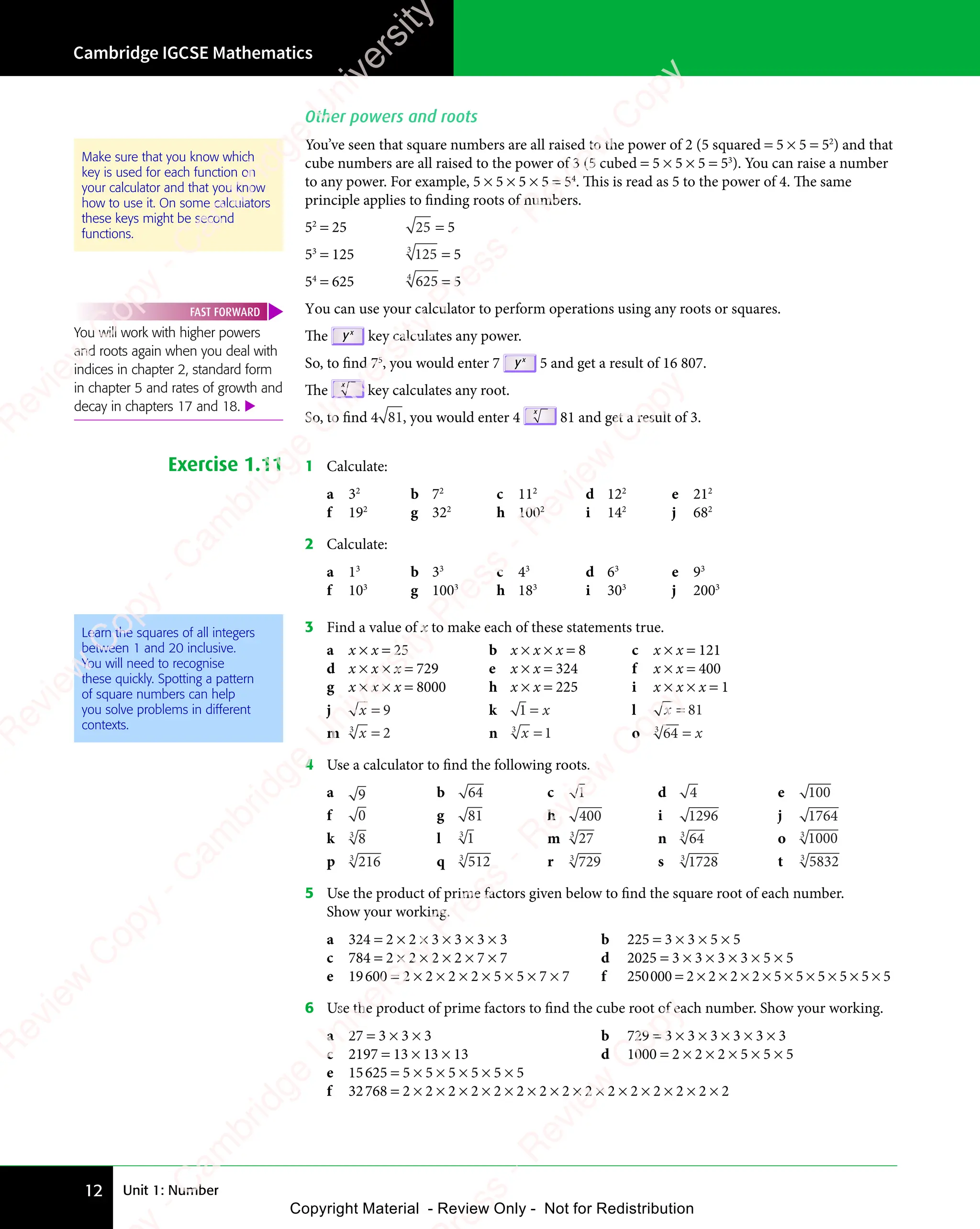 Unit 1: Number
Cambridge IGCSE Mathematics
12
Other powers and roots
You’ve seen that square numbers are all raised to the power of 2 (5 squared = 5 × 5 = 52
) and that
cube numbers are all raised to the power of 3 (5 cubed = 5 × 5 × 5 = 53
). You can raise a number
to any power. For example, 5 × 5 × 5 × 5 = 54
. This is read as 5 to the power of 4. The same
principle applies to finding roots of numbers.
52
= 25 25 = 5
53
= 125 125
3
= 5
54
= 625 625
4
= 5
You can use your calculator to perform operations using any roots or squares.
The yx
key calculates any power.
So, to find 75
, you would enter 7 yx
5 and get a result of 16 807.
The
x
key calculates any root.
So, to find 4 81, you would enter 4
x
81 and get a result of 3.
Exercise 1.11 1 Calculate:
a 32
b 72
c 112
d 122
e 212
f 192
g 322
h 1002
i 142
j 682
2 Calculate:
a 13
b 33
c 43
d 63
e 93
f 103
g 1003
h 183
i 303
j 2003
Learn the squares of all integers
between 1 and 20 inclusive.
You will need to recognise
these quickly. Spotting a pattern
of square numbers can help
you solve problems in different
contexts.
3 Find a value of x to make each of these statements true.
a x × x = 25 b x × x × x = 8 c x × x = 121
d x × x × x = 729 e x × x = 324 f x × x = 400
g x × x × x = 8000 h x × x = 225 i x × x × x = 1
j x = 9 k 1 = x l x = 81
m x
3
2
= n x
3
1
= o 64
3
= x
4 Use a calculator to find the following roots.
a 9 b 64 c 1 d 4 e 100
f 0 g 81 h 400 i 1296 j 1764
k 8
3
l 1
3
m 27
3
n 64
3
o 1000
3
p 216
3
q 512
3
r 729
3
s 1728
3
t 5832
3
5 Use the product of prime factors given below to find the square root of each number.
Show your working.
a 324 = 2 × 2 × 3 × 3 × 3 × 3 b 225 = 3 × 3 × 5 × 5
c 784 = 2 × 2 × 2 × 2 × 7 × 7 d 2025 = 3 × 3 × 3 × 3 × 5 × 5
e 19600 = 2 × 2 × 2 × 2 × 5 × 5 × 7 × 7 f 250000 = 2 × 2 × 2 × 2 × 5 × 5 × 5 × 5 × 5 × 5
6 Use the product of prime factors to find the cube root of each number. Show your working.
a 27 = 3 × 3 × 3 b 729 = 3 × 3 × 3 × 3 × 3 × 3
c 2197 = 13 × 13 × 13 d 1000 = 2 × 2 × 2 × 5 × 5 × 5
e 15625 = 5 × 5 × 5 × 5 × 5 × 5
f 32768 = 2 × 2 × 2 × 2 × 2 × 2 × 2 × 2 × 2 × 2 × 2 × 2 × 2 × 2 × 2
Make sure that you know which
key is used for each function on
your calculator and that you know
how to use it. On some calculators
these keys might be second
functions.
You will work with higher powers
and roots again when you deal with
indices in chapter 2, standard form
in chapter 5 and rates of growth and
decay in chapters 17 and 18. 
FAST FORWARD
e
s
s
-
R
e
v
i
e
w
C
o
p
y
-
C
a
m
b
r
i
d
g
e
U
n
i
v
e
r
s
i
t
y
P
r
e
s
s
-
R
e
v
i
e
w
C
o
p
y
R
e
v
i
e
w
C
o
p
y
-
C
a
m
b
r
i
d
g
e
U
n
i
v
e
r
s
i
t
y
P
r
e
s
s
-
R
e
v
i
e
w
C
o
p
y
R
e
v
i
e
w
C
o
p
y
-
C
a
m
b
r
i
d
g
e
U
n
i
v
e
r
s
i
t
y
P
r
e
s
s
-
R
e
v
i
e
w
C
o
p
y
R
e
v
i
e
w
C
o
p
y
-
C
a
m
b
r
i
d
g
e
U
n
i
v
e
r
s
i
t
y
Copyright Material - Review Only - Not for Redistribution
 