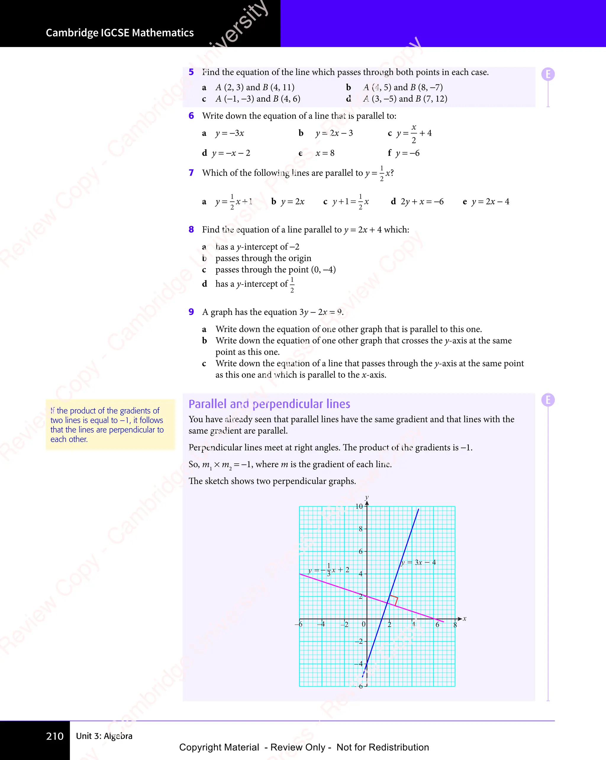 Unit 3: Algebra
Cambridge IGCSE Mathematics
210
5 Find the equation of the line which passes through both points in each case.
a A (2, 3) and B (4, 11) b A (4, 5) and B (8, −7)
c A (−1, −3) and B (4, 6) d A (3, −5) and B (7, 12)
6 Write down the equation of a line that is parallel to:
a y = −3x b y = 2x − 3 c y =
x
2
+ 4
d y = −x − 2 e x = 8 f y = −6
7 Which of the following lines are parallel to y =
1
2
x?
a y =
1
2
1
x + b y = 2x c y x
y x
+ =
y x
+ =
y x
1
+ =
+ =
y x
+ =
y x
+ =
1
2
y x
y x d 2y + x = −6 e y = 2x − 4
8 Find the equation of a line parallel to y = 2x + 4 which:
a has a y-intercept of −2
b passes through the origin
c passes through the point (0, −4)
d has a y-intercept of
1
2
9 A graph has the equation 3y − 2x = 9.
a Write down the equation of one other graph that is parallel to this one.
b Write down the equation of one other graph that crosses the y-axis at the same
point as this one.
c Write down the equation of a line that passes through the y-axis at the same point
as this one and which is parallel to the x-axis.
Parallel and perpendicular lines
You have already seen that parallel lines have the same gradient and that lines with the
same gradient are parallel.
Perpendicular lines meet at right angles. The product of the gradients is −1.
So, m1
× m2
= −1, where m is the gradient of each line.
The sketch shows two perpendicular graphs.
1
3
x
y
–4
–2
4
–6
2
6
8
10
–4 –2 0 2 4 6
–6 8
y  x  2
y  3x  4
If the product of the gradients of
two lines is equal to –1, it follows
that the lines are perpendicular to
each other.
E
E
e
s
s
-
R
e
v
i
e
w
C
o
p
y
-
C
a
m
b
r
i
d
g
e
U
n
i
v
e
r
s
i
t
y
P
r
e
s
s
-
R
e
v
i
e
w
C
o
p
y
R
e
v
i
e
w
C
o
p
y
-
C
a
m
b
r
i
d
g
e
U
n
i
v
e
r
s
i
t
y
P
r
e
s
s
-
R
e
v
i
e
w
C
o
p
y
R
e
v
i
e
w
C
o
p
y
-
C
a
m
b
r
i
d
g
e
U
n
i
v
e
r
s
i
t
y
P
r
e
s
s
-
R
e
v
i
e
w
C
o
p
y
R
e
v
i
e
w
C
o
p
y
-
C
a
m
b
r
i
d
g
e
U
n
i
v
e
r
s
i
t
y
Copyright Material - Review Only - Not for Redistribution
 