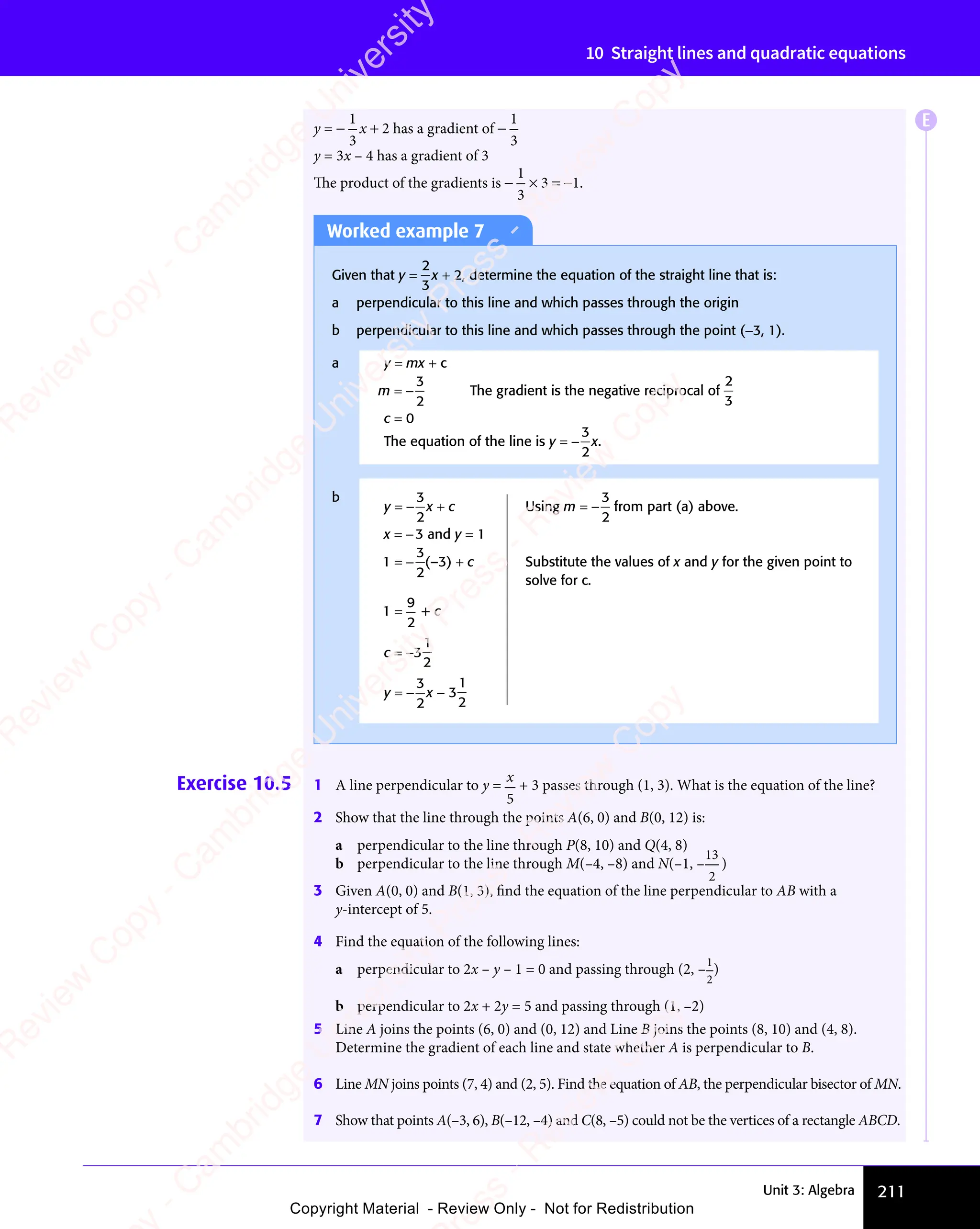 Unit 3: Algebra 211
10 Straight lines and quadratic equations
y = −
1
3
x + 2 has a gradient of −
1
3
y = 3x – 4 has a gradient of 3
The product of the gradients is −
1
3
× 3 = −1.
Worked example 7
Given that y =
2
3
x + 2, determine the equation of the straight line that is:
a perpendicular to this line and which passes through the origin
b perpendicular to this line and which passes through the point (−3, 1).
a y = mx + c
m = −
3
2
The gradient is the negative reciprocal of
2
3
c = 0
The equation of the line is y = −
3
2
x.
b
y = −
3
2
x + c Using m = −
3
2
from part (a) above.
x = −3 and y = 1
1 = −
3
2
(–3) + c Substitute the values of x and y for the given point to
solve for c.
1 =
9
2
+ c
c = −3
1
2
y = −
3
2
x − 3
1
2
Exercise 10.5 1 A line perpendicular to y =
x
5
+ 3 passes through (1, 3). What is the equation of the line?
2 Show that the line through the points A(6, 0) and B(0, 12) is:
a perpendicular to the line through P(8, 10) and Q(4, 8)
b perpendicular to the line through M(–4, –8) and N(–1, –
13
2
)
3 Given A(0, 0) and B(1, 3), ﬁnd the equation of the line perpendicular to AB with a
y-intercept of 5.
4 Find the equation of the following lines:
a perpendicular to 2x – y – 1 = 0 and passing through (2, –
1
2
)
b perpendicular to 2x + 2y = 5 and passing through (1, –2)
5 Line A joins the points (6, 0) and (0, 12) and Line B joins the points (8, 10) and (4, 8).
Determine the gradient of each line and state whether A is perpendicular to B.
6 Line MN joins points (7, 4) and (2, 5). Find the equation of AB, the perpendicular bisector of MN.
7 Show that points A(–3, 6), B(–12, –4) and C(8, –5) could not be the vertices of a rectangle ABCD.
E
e
s
s
-
R
e
v
i
e
w
C
o
p
y
-
C
a
m
b
r
i
d
g
e
U
n
i
v
e
r
s
i
t
y
P
r
e
s
s
-
R
e
v
i
e
w
C
o
p
y
R
e
v
i
e
w
C
o
p
y
-
C
a
m
b
r
i
d
g
e
U
n
i
v
e
r
s
i
t
y
P
r
e
s
s
-
R
e
v
i
e
w
C
o
p
y
R
e
v
i
e
w
C
o
p
y
-
C
a
m
b
r
i
d
g
e
U
n
i
v
e
r
s
i
t
y
P
r
e
s
s
-
R
e
v
i
e
w
C
o
p
y
R
e
v
i
e
w
C
o
p
y
-
C
a
m
b
r
i
d
g
e
U
n
i
v
e
r
s
i
t
y
Copyright Material - Review Only - Not for Redistribution
 