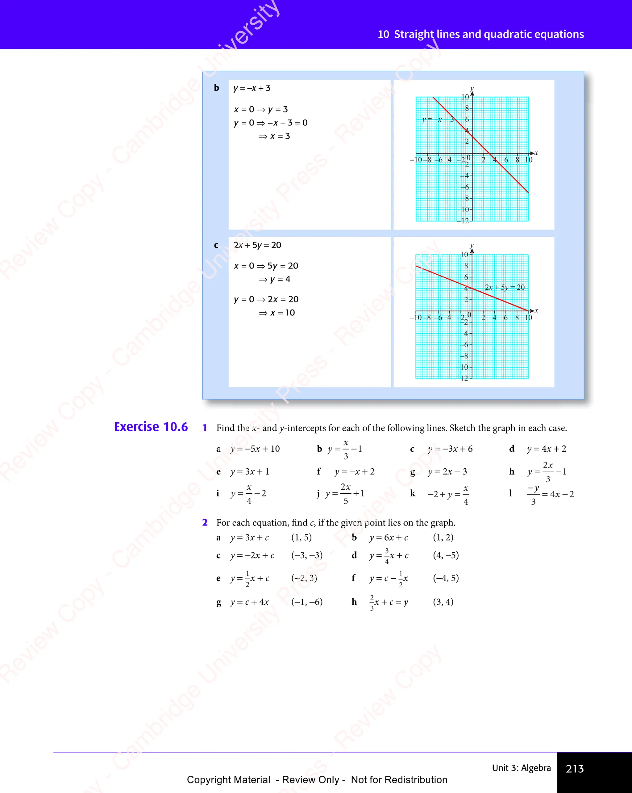 Unit 3: Algebra 213
10 Straight lines and quadratic equations
b y = −x + 3
x y
y x
x
x y
= ⇒
x y
y x
= ⇒
y x + =
⇒ =
x
⇒ =
0 3
x y
0 3
x y
x y
= ⇒
x y
0 3
x y
= ⇒ =
0 3
0 3
y x
0 3
y x
y x
= ⇒
y x
0 3
y x
= ⇒ + =
0 3
+ = 0
3
y x
0 3
y x
0 3
x
y
–4
–2
0
4
–6
2
–8
6
8
–4
–6
–8
–10 –2 2 4 6 8 10
10
–10
–12
y = –x + 3
c 2x + 5y = 20
x y
y
x y
= ⇒
x y =
⇒ =
y
⇒ =
0 5
x y
0 5
x y
x y
= ⇒
x y
0 5
x y
= ⇒ 20
4
y x
x
y x
= ⇒
y x =
⇒ =
x
⇒ =
0 2
y x
0 2
y x
y x
= ⇒
y x
0 2
y x
= ⇒ 20
10 x
y
–2
4
2
6
8
10
–4
–10 –6
–8 –2 0 2 4 6 8 10
–4
–6
–8
–10
–12
2x + 5y = 20
Exercise 10.6 1 Find the x- and y-intercepts for each of the following lines. Sketch the graph in each case.
a y = −5x + 10 b y
x
= −
= −
3
1 c y = −3x + 6 d y = 4x + 2
e y = 3x + 1 f y = −x + 2 g y = 2x − 3 h y
x
= −
= −
2
3
1
i y
x
= −
= −
4
2 j y
x
= +
= +
2
5
1 k − + =
2
− +
− +
4
y
x
l
−
= −
y
x
3
4 2
= −
4 2
= −
x
4 2
= −
= −
4 2
2 For each equation, ﬁnd c, if the given point lies on the graph.
a y = 3x + c (1, 5) b y = 6x + c (1, 2)
c y = −2x + c (−3, −3) d y = 3
4
x + c (4, −5)
e y =
1
2
x + c (−2, 3) f y = c −
1
2
x (−4, 5)
g y = c + 4x (−1, −6) h 2
3
x + c = y (3, 4)
e
s
s
-
R
e
v
i
e
w
C
o
p
y
-
C
a
m
b
r
i
d
g
e
U
n
i
v
e
r
s
i
t
y
P
r
e
s
s
-
R
e
v
i
e
w
C
o
p
y
R
e
v
i
e
w
C
o
p
y
-
C
a
m
b
r
i
d
g
e
U
n
i
v
e
r
s
i
t
y
P
r
e
s
s
-
R
e
v
i
e
w
C
o
p
y
R
e
v
i
e
w
C
o
p
y
-
C
a
m
b
r
i
d
g
e
U
n
i
v
e
r
s
i
t
y
P
r
e
s
s
-
R
e
v
i
e
w
C
o
p
y
R
e
v
i
e
w
C
o
p
y
-
C
a
m
b
r
i
d
g
e
U
n
i
v
e
r
s
i
t
y
Copyright Material - Review Only - Not for Redistribution
 