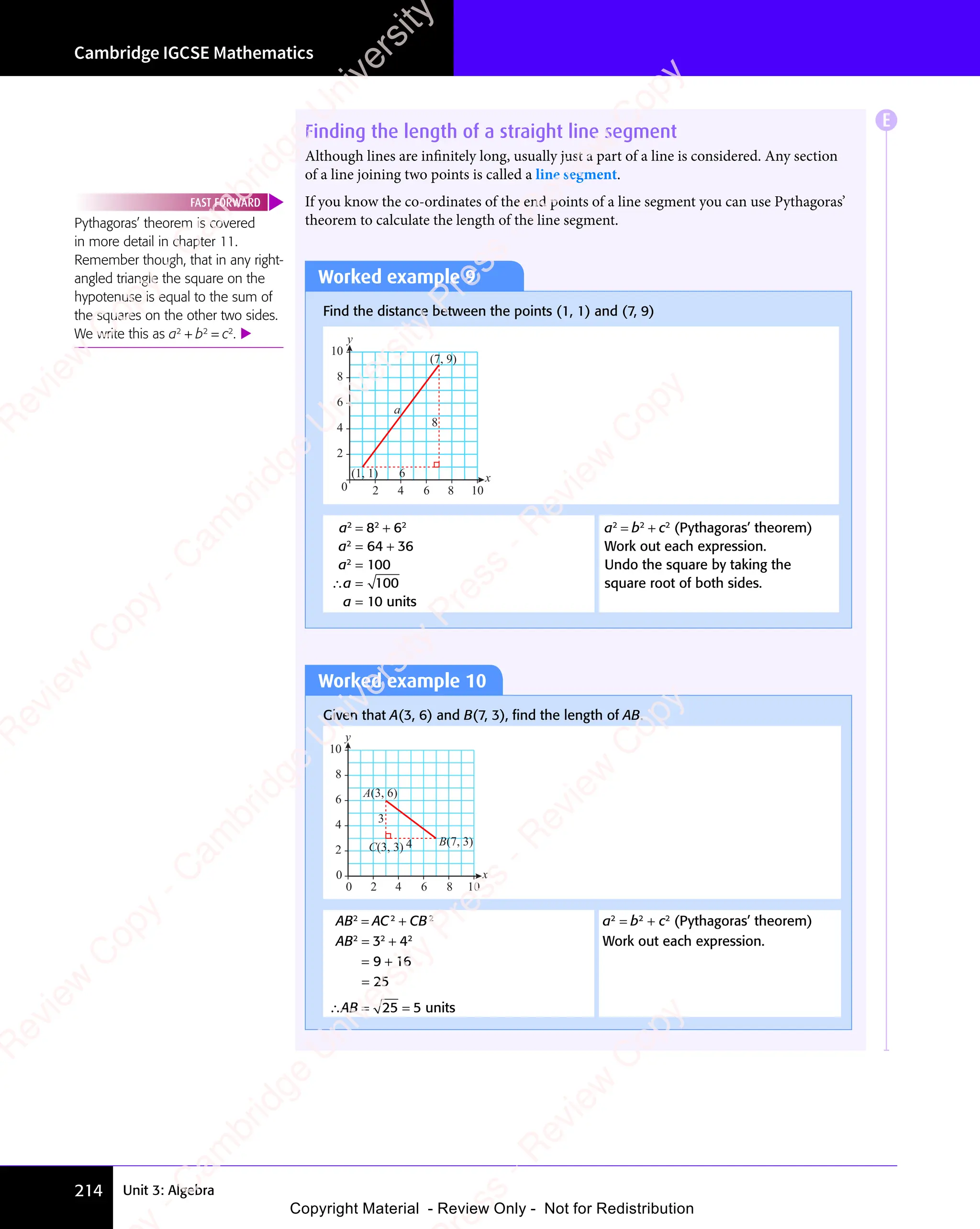Unit 3: Algebra
Cambridge IGCSE Mathematics
214
Finding the length of a straight line segment
Although lines are inﬁnitely long, usually just a part of a line is considered. Any section
of a line joining two points is called a line segment.
If you know the co-ordinates of the end points of a line segment you can use Pythagoras’
theorem to calculate the length of the line segment.
Worked example 9
Find the distance between the points (1, 1) and (7, 9)
6
8
a
0 2 4 6 8 10
y
x
(1, 1)
(7, 9)
2
4
6
8
10
a2
= 82
+ 62
a2
= 64 + 36
a2
= 100
∴a = 100
a = 10 units
a2
= b2
+ c2
(Pythagoras’ theorem)
Work out each expression.
Undo the square by taking the
square root of both sides.
Worked example 10
Given that A(3, 6) and B(7, 3), ﬁnd the length of AB.
4
3
0 2 4 6 8 10
y
x
B(7, 3)
C(3, 3)
0
2
4
6
8
10
A(3, 6)
AB2
= AC2
+ CB2
a2
= b2
+ c2
(Pythagoras’ theorem)
AB2
= 32
+ 42
Work out each expression.
= 9 + 16
= 25
∴AB = 25 = 5 units
E
Pythagoras’ theorem is covered
in more detail in chapter 11.
Remember though, that in any right-
angled triangle the square on the
hypotenuse is equal to the sum of
the squares on the other two sides.
We write this as a2
+ b2
= c2
. 
FAST FORWARD
e
s
s
-
R
e
v
i
e
w
C
o
p
y
-
C
a
m
b
r
i
d
g
e
U
n
i
v
e
r
s
i
t
y
P
r
e
s
s
-
R
e
v
i
e
w
C
o
p
y
R
e
v
i
e
w
C
o
p
y
-
C
a
m
b
r
i
d
g
e
U
n
i
v
e
r
s
i
t
y
P
r
e
s
s
-
R
e
v
i
e
w
C
o
p
y
R
e
v
i
e
w
C
o
p
y
-
C
a
m
b
r
i
d
g
e
U
n
i
v
e
r
s
i
t
y
P
r
e
s
s
-
R
e
v
i
e
w
C
o
p
y
R
e
v
i
e
w
C
o
p
y
-
C
a
m
b
r
i
d
g
e
U
n
i
v
e
r
s
i
t
y
Copyright Material - Review Only - Not for Redistribution
 