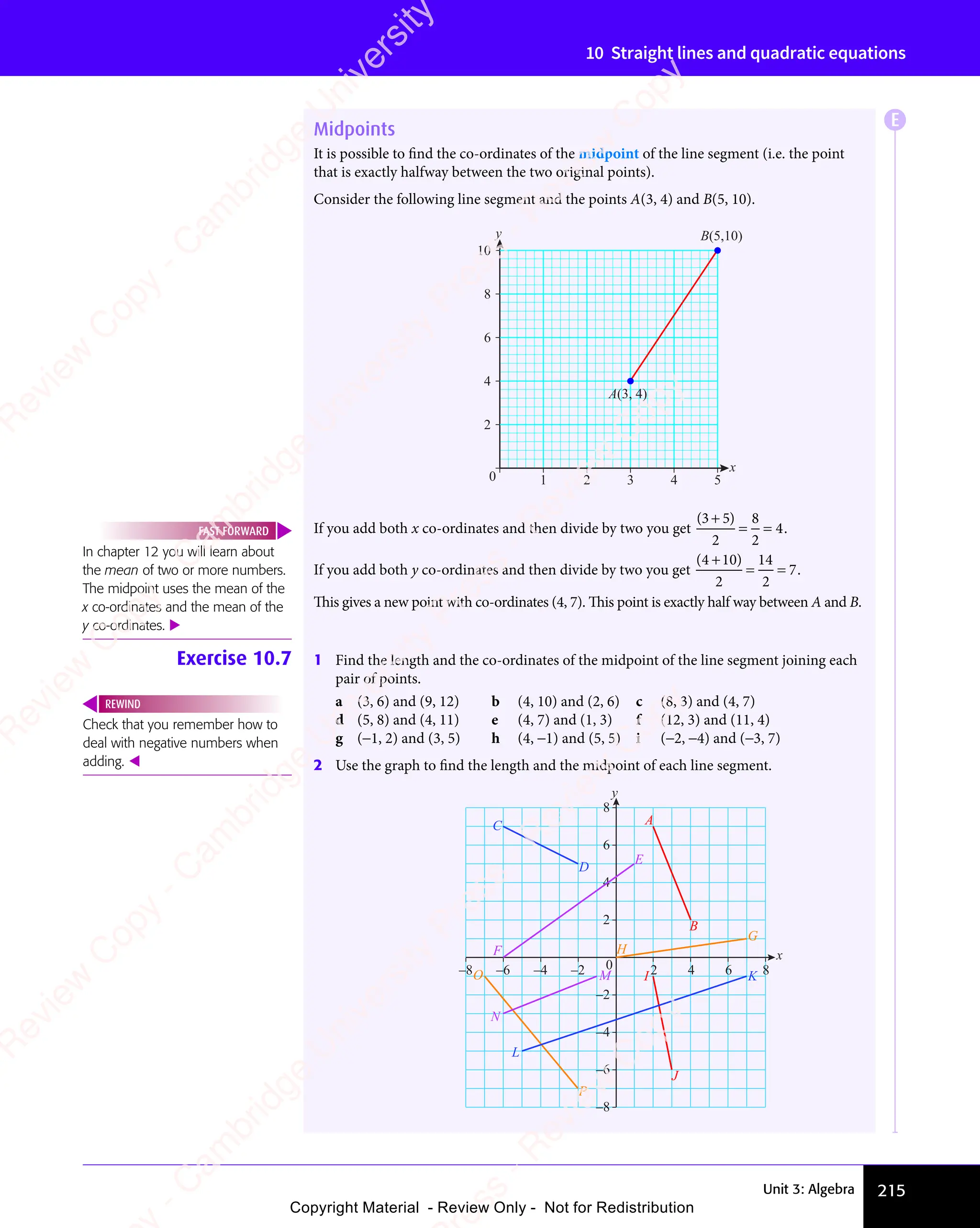 Unit 3: Algebra 215
10 Straight lines and quadratic equations
Midpoints
It is possible to ﬁnd the co-ordinates of the midpoint of the line segment (i.e. the point
that is exactly halfway between the two original points).
Consider the following line segment and the points A(3, 4) and B(5, 10).
2
4
6
8
10
0 1 2 3 4 5
B(5,10)
A(3, 4)
y
x
If you add both x co-ordinates and then divide by two you get
( )
( )
3 5
( )
2
8
2
4
( )
3 5
( )
3 5
= =
= = .
If you add both y co-ordinates and then divide by two you get
( )
( )
4 1
( )
( )
( )
2
14
2
7
( )
4 1
( )
4 1
= =
= = .
This gives a new point with co-ordinates (4, 7). This point is exactly half way between A and B.
Exercise 10.7 1 Find the length and the co-ordinates of the midpoint of the line segment joining each
pair of points.
a (3, 6) and (9, 12) b (4, 10) and (2, 6) c (8, 3) and (4, 7)
d (5, 8) and (4, 11) e (4, 7) and (1, 3) f (12, 3) and (11, 4)
g (−1, 2) and (3, 5) h (4, −1) and (5, 5) i (−2, −4) and (−3, 7)
2 Use the graph to ﬁnd the length and the midpoint of each line segment.
2 4 6 8
–8 –6 –4 –2
y
x
0
2
4
6
–8
–6
–4
–2
8
A
B
E
D
F
O
P
L
N
M K
I
J
C
H
G
In chapter 12 you will learn about
the mean of two or more numbers.
The midpoint uses the mean of the
x co-ordinates and the mean of the
y co-ordinates. 
FAST FORWARD
Check that you remember how to
deal with negative numbers when
adding. 
REWIND
E
e
s
s
-
R
e
v
i
e
w
C
o
p
y
-
C
a
m
b
r
i
d
g
e
U
n
i
v
e
r
s
i
t
y
P
r
e
s
s
-
R
e
v
i
e
w
C
o
p
y
R
e
v
i
e
w
C
o
p
y
-
C
a
m
b
r
i
d
g
e
U
n
i
v
e
r
s
i
t
y
P
r
e
s
s
-
R
e
v
i
e
w
C
o
p
y
R
e
v
i
e
w
C
o
p
y
-
C
a
m
b
r
i
d
g
e
U
n
i
v
e
r
s
i
t
y
P
r
e
s
s
-
R
e
v
i
e
w
C
o
p
y
R
e
v
i
e
w
C
o
p
y
-
C
a
m
b
r
i
d
g
e
U
n
i
v
e
r
s
i
t
y
Copyright Material - Review Only - Not for Redistribution
 