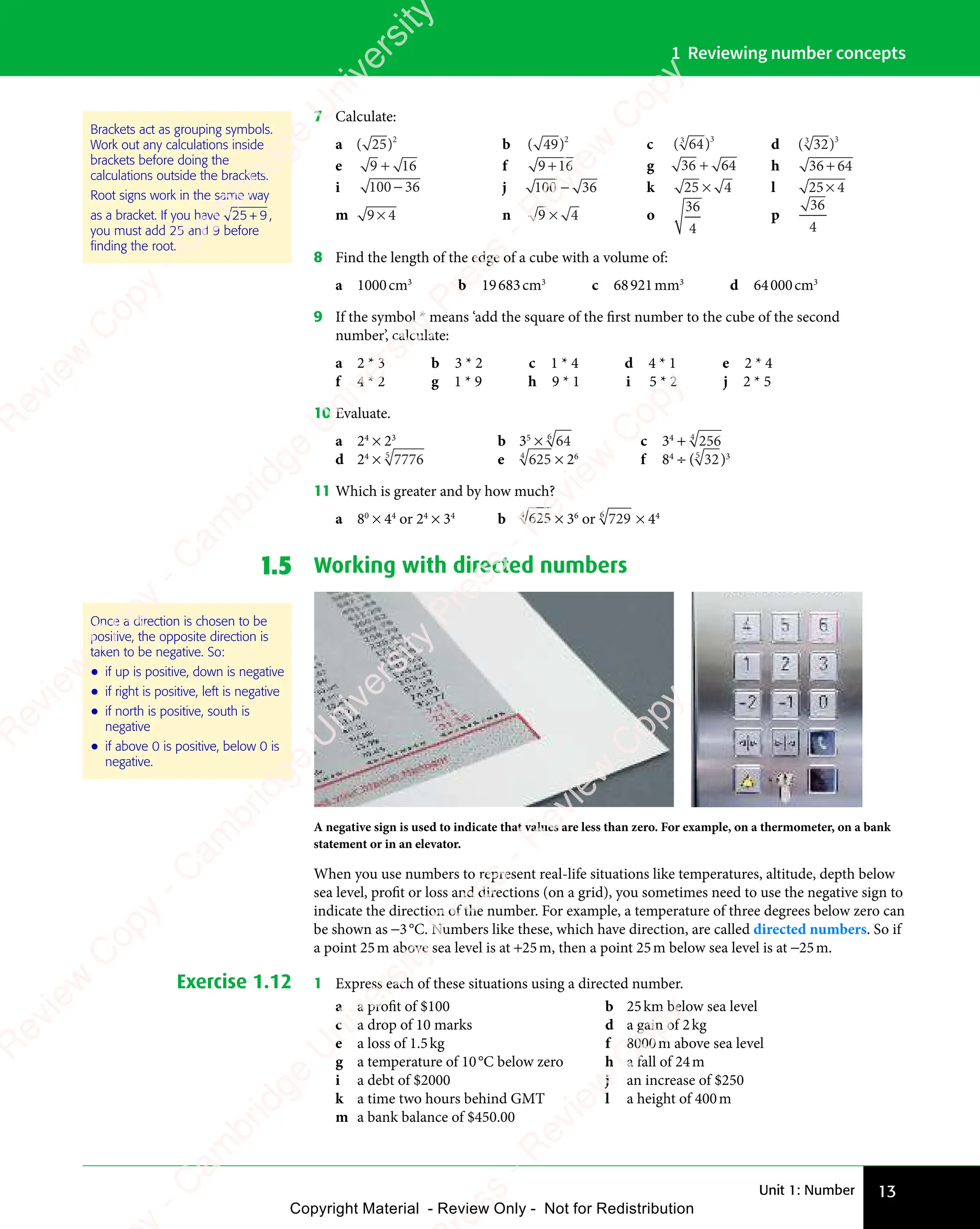 Unit 1: Number 13
1 Reviewing number concepts
7 Calculate:
a ( )
( )
( )
25
( )2
b ( )
( )
( )
49
( )2
c ( )
( )
( )
64
( )
3
( )
( )3
d ( )
( )
( )
32
( )
3
( )
( )3
e 9 1
9 16
9 1
9 1 f 9 16
9 1
9 1 g 36 64
+ h 36 64
+
i 100 36
− j 100 36
− k 25 4
× l 25 4
×
m 9 4
9 4
9 4 n 9 4
9 4
9 4
9 4 o
36
4
p
36
4
8 Find the length of the edge of a cube with a volume of:
a 1000cm3
b 19683cm3
c 68921mm3
d 64000cm3
9 If the symbol * means ‘add the square of the first number to the cube of the second
number’, calculate:
a 2 * 3 b 3 * 2 c 1 * 4 d 4 * 1 e 2 * 4
f 4 * 2 g 1 * 9 h 9 * 1 i 5 * 2 j 2 * 5
10 Evaluate.
a 24
× 23
b 35
× 64
6
c 34
+ 256
4
d 24
× 7776
5
e 625
4
× 26
f 84
÷ ( 32
5
)3
11 Which is greater and by how much?
a 80
× 44
or 24
× 34
b 625
4
× 36
or 729
6
× 44
1.5 Working with directed numbers
A negative sign is used to indicate that values are less than zero. For example, on a thermometer, on a bank
statement or in an elevator.
When you use numbers to represent real-life situations like temperatures, altitude, depth below
sea level, profit or loss and directions (on a grid), you sometimes need to use the negative sign to
indicate the direction of the number. For example, a temperature of three degrees below zero can
be shown as −3°C. Numbers like these, which have direction, are called directed numbers. So if
a point 25m above sea level is at +25m, then a point 25m below sea level is at −25m.
Exercise 1.12 1 Express each of these situations using a directed number.
a a profit of $100 b 25km below sea level
c a drop of 10 marks d a gain of 2kg
e a loss of 1.5kg f 8000m above sea level
g a temperature of 10°C below zero h a fall of 24m
i a debt of $2000 j an increase of $250
k a time two hours behind GMT l a height of 400m
m a bank balance of $450.00
Brackets act as grouping symbols.
Work out any calculations inside
brackets before doing the
calculations outside the brackets.
Root signs work in the same way
as a bracket. If you have 25 9
+ ,
you must add 25 and 9 before
ﬁnding the root.
Once a direction is chosen to be
positive, the opposite direction is
taken to be negative. So:
• if up is positive, down is negative
• if right is positive, left is negative
• if north is positive, south is
negative
• if above 0 is positive, below 0 is
negative.
e
s
s
-
R
e
v
i
e
w
C
o
p
y
-
C
a
m
b
r
i
d
g
e
U
n
i
v
e
r
s
i
t
y
P
r
e
s
s
-
R
e
v
i
e
w
C
o
p
y
R
e
v
i
e
w
C
o
p
y
-
C
a
m
b
r
i
d
g
e
U
n
i
v
e
r
s
i
t
y
P
r
e
s
s
-
R
e
v
i
e
w
C
o
p
y
R
e
v
i
e
w
C
o
p
y
-
C
a
m
b
r
i
d
g
e
U
n
i
v
e
r
s
i
t
y
P
r
e
s
s
-
R
e
v
i
e
w
C
o
p
y
R
e
v
i
e
w
C
o
p
y
-
C
a
m
b
r
i
d
g
e
U
n
i
v
e
r
s
i
t
y
Copyright Material - Review Only - Not for Redistribution
 