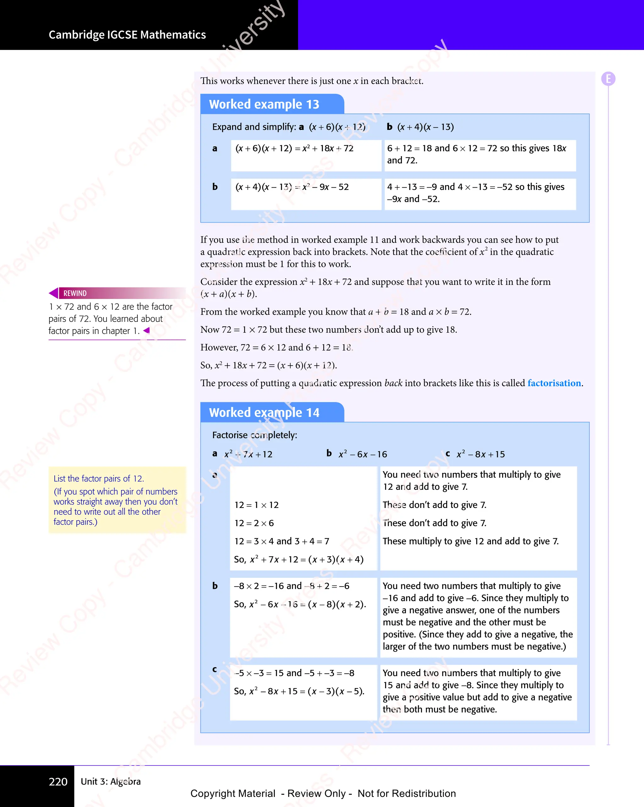 Unit 3: Algebra
Cambridge IGCSE Mathematics
220
This works whenever there is just one x in each bracket.
Worked example 13
Expand and simplify: a (x + 6)(x + 12) b (x + 4)(x − 13)
a (x + 6)(x + 12) = x2
+ 18x + 72 6 + 12 = 18 and 6 × 12 = 72 so this gives 18x
and 72.
b (x + 4)(x − 13) = x2
− 9x − 52 4 + −13 = −9 and 4 × −13 = −52 so this gives
−9x and −52.
If you use the method in worked example 11 and work backwards you can see how to put
a quadratic expression back into brackets. Note that the coeﬃcient of x2
in the quadratic
expression must be 1 for this to work.
Consider the expression x2
+ 18x + 72 and suppose that you want to write it in the form
(x + a)(x + b).
From the worked example you know that a + b = 18 and a × b = 72.
Now 72 = 1 × 72 but these two numbers don’t add up to give 18.
However, 72 = 6 × 12 and 6 + 12 = 18.
So, x2
+ 18x + 72 = (x + 6)(x + 12).
The process of putting a quadratic expression back into brackets like this is called factorisation.
Worked example 14
Factorise completely:
a x x
2
x x
x x
7 1
x x
7 1
x x 2
+ +
x x
+ +
x x
7 1
+ +
7 1
x x
7 1
x x
+ +
7 1 b x x
2
x x
x x
6 1
x x
6 1
x x 6
x x
− −
x x
6 1
− −
6 1
x x
6 1
x x
− −
6 1 c x x
2
x x
x x
8 1
x x
8 1
x x 5
− +
x x
− +
x x
8 1
− +
8 1
x x
8 1
x x
− +
8 1
a
12 = 1 × 12
12 = 2 × 6
12 = 3 × 4 and 3 + 4 = 7
So, x x x x
2
x x
x x
7 1
x x
7 1
x x 2 3
+ +
x x
+ +
x x
7 1
+ +
7 1
x x
7 1
x x
+ +
7 12 3
= +
2 3
( )
x x
( )
x x
2 3
( )
2 3
x x
2 3
x x
( )
2 3
2 3
= +
2 3
( )
2 3
= +
x x
2 3
= +
x x
2 3
( )
2 3
x x
= +
2 3 ( )
x x
( )
x x 4
( )
+
( )
You need two numbers that multiply to give
12 and add to give 7.
These don’t add to give 7.
These don’t add to give 7.
These multiply to give 12 and add to give 7.
b −8 × 2 = −16 and −8 + 2 = −6
So, x x x x
2
x x
x x
6 1
x x
6 1
x x 6 8
x x
− −
x x
6 1
− −
6 1
x x
6 1
x x
− −
6 16 8
= −
6 8
( )
x x
( )
x x
6 8
( )
6 8
x x
6 8
x x
( )
6 8
6 8
= −
( )
6 8
= −
x x
6 8
= −
x x
6 8
( )
6 8
x x
= −
6 8 ( )
x x
( )
x x 2
( )
+
( ).
You need two numbers that multiply to give
−16 and add to give −6. Since they multiply to
give a negative answer, one of the numbers
must be negative and the other must be
positive. (Since they add to give a negative, the
larger of the two numbers must be negative.)
c −5 × −3 = 15 and −5 + −3 = −8
So, x x x x
2
x x
x x
8 1
x x
8 1
x x 5 3
x x
x x + = −
8 1
+ = −
8 15 3
+ = −
5 3
( )
x x
( )
x x
5 3
( )
5 3
x x
5 3
x x
( )
5 3
5 3
+ = −
( )
5 3
+ = −
x x
5 3
+ = −
x x
5 3
( )
5 3
x x
+ = −
5 3 ( )
x x
( )
x x 5
( )
−
( ).
You need two numbers that multiply to give
15 and add to give −8. Since they multiply to
give a positive value but add to give a negative
then both must be negative.
List the factor pairs of 12.
(If you spot which pair of numbers
works straight away then you don’t
need to write out all the other
factor pairs.)
1 × 72 and 6 × 12 are the factor
pairs of 72. You learned about
factor pairs in chapter 1. 
REWIND
E
e
s
s
-
R
e
v
i
e
w
C
o
p
y
-
C
a
m
b
r
i
d
g
e
U
n
i
v
e
r
s
i
t
y
P
r
e
s
s
-
R
e
v
i
e
w
C
o
p
y
R
e
v
i
e
w
C
o
p
y
-
C
a
m
b
r
i
d
g
e
U
n
i
v
e
r
s
i
t
y
P
r
e
s
s
-
R
e
v
i
e
w
C
o
p
y
R
e
v
i
e
w
C
o
p
y
-
C
a
m
b
r
i
d
g
e
U
n
i
v
e
r
s
i
t
y
P
r
e
s
s
-
R
e
v
i
e
w
C
o
p
y
R
e
v
i
e
w
C
o
p
y
-
C
a
m
b
r
i
d
g
e
U
n
i
v
e
r
s
i
t
y
Copyright Material - Review Only - Not for Redistribution
 