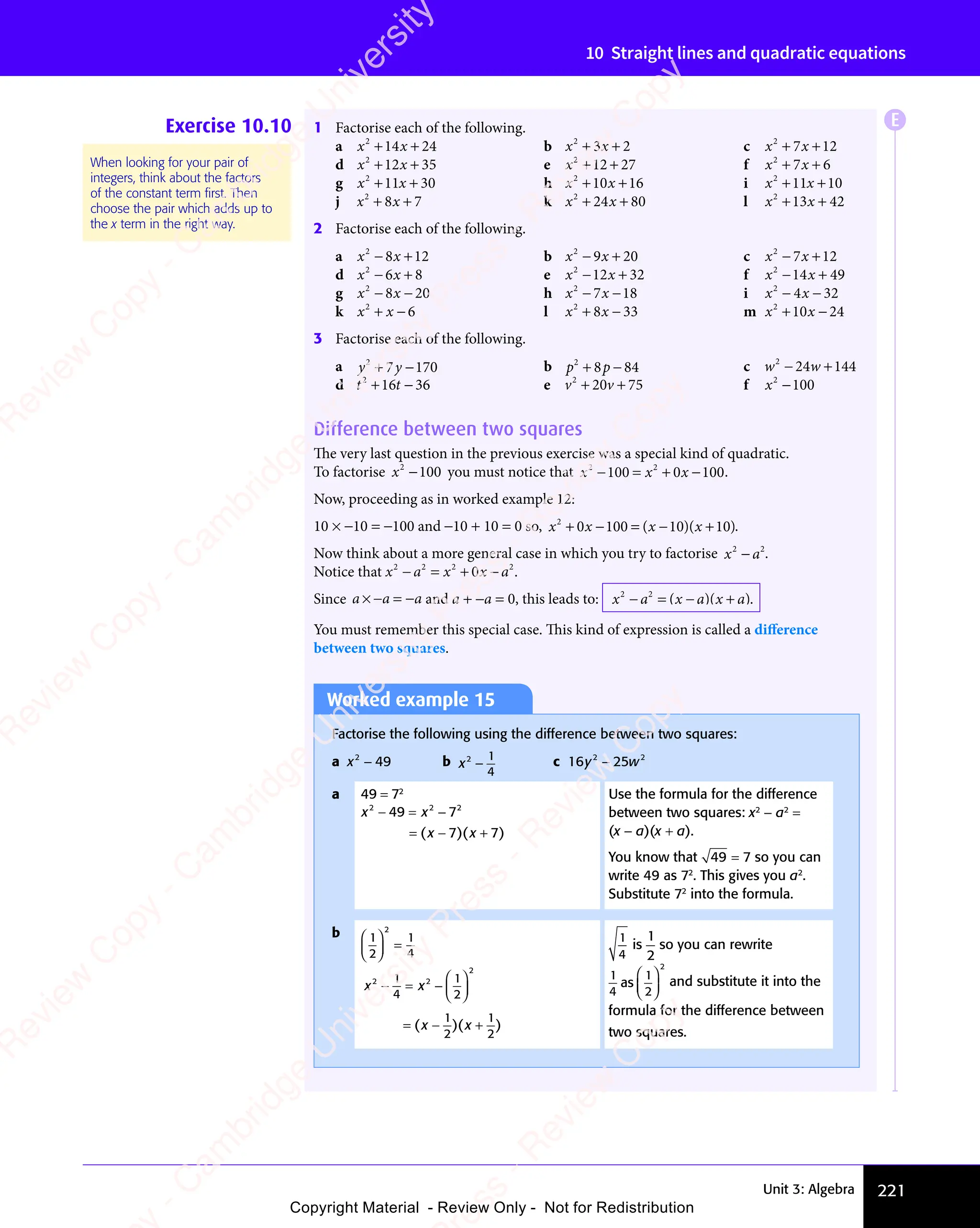 Unit 3: Algebra 221
10 Straight lines and quadratic equations
Exercise 10.10 1 Factorise each of the following.
a x x
2
14 24
+ +
x x
+ +
x x
14
+ +
x x
14
x x
+ +
14 b x x
2
3 2
x x
3 2
x x
+ +
x x
+ +
x x
3 2
+ +
3 2
x x
3 2
x x
+ +
3 2 c x x
2
7 1
x x
7 1
x x 2
+ +
x x
+ +
x x
7 1
+ +
7 1
x x
7 1
x x
+ +
7 1
d x x
2
12 35
+ +
x x
+ +
x x
12
+ +
x x
12
x x
+ +
12 e x2
12 27
+ +
12
+ + f x x
2
7 6
x x
7 6
x x
+ +
x x
+ +
x x
7 6
+ +
7 6
x x
7 6
x x
+ +
7 6
g x x
2
11 30
+ +
x x
+ +
x x
11
+ +
x x
11
x x
+ +
11 h x x
2
10
x x
10
x x 16
+ +
x x
+ +
x x
10
+ +
x x
10
x x
+ +
10 i x x
2
11 10
+ +
x x
+ +
x x
11
+ +
x x
11
x x
+ +
11
j x x
2
8 7
x x
8 7
x x
+ +
x x
+ +
x x
8 7
+ +
8 7
x x
8 7
x x
+ +
8 7 k x x
2
24 80
+ +
x x
+ +
x x
24
+ +
x x
24
x x
+ +
24 l x x
2
13
x x
13
x x 42
+ +
x x
+ +
x x
13
+ +
x x
13
x x
+ +
13
2 Factorise each of the following.
a x x
2
8 1
x x
8 1
x x 2
− +
x x
− +
x x
8 1
− +
8 1
x x
8 1
x x
− +
8 1 b x x
2
9 2
x x
9 2
x x 0
− +
x x
− +
x x
9 2
− +
9 2
x x
9 2
x x
− +
9 2 c x x
2
7 1
x x
7 1
x x 2
− +
x x
− +
x x
7 1
− +
7 1
x x
7 1
x x
− +
7 1
d x x
2
6 8
x x
6 8
x x
− +
x x
− +
x x
6 8
− +
6 8
x x
6 8
x x
− +
6 8 e x x
2
12 32
− +
x x
− +
x x
12
− +
x x
12
x x
− +
12 f x x
2
14 49
− +
x x
− +
x x
14
− +
x x
14
x x
− +
14
g x x
2
8 2
x x
8 2
x x 0
x x
− −
x x
8 2
− −
8 2
x x
8 2
x x
− −
8 2 h x x
2
7 1
x x
7 1
x x 8
x x
− −
x x
7 1
− −
7 1
x x
7 1
x x
− −
7 1 i x x
2
4 3
x x
4 3
x x 2
x x
− −
x x
4 3
− −
4 3
x x
4 3
x x
− −
4 3
k x x
2
6
+ −
x x
+ −
x x l x x
2
8 3
x x
8 3
x x 3
+ −
x x
+ −
x x
8 3
+ −
8 3
x x
8 3
x x
+ −
8 3 m x x
2
10
x x
10
x x 24
+ −
x x
+ −
x x
10
+ −
x x
10
x x
+ −
10
3 Factorise each of the following.
a y y
2
7
y y
y y 170
+ −
y y
+ −
y y
7
+ −
y y
y y
+ − b p p
2
p p
p p
8 8
p p
8 8
p p 4
+ −
p p
+ −
p p
8 8
+ −
8 8
p p
8 8
p p
+ −
8 8 c w w
2
24 144
− +
w w
− +
w w
24
− +
w w
24
w w
− +
24
d t t
2
t t
t t
16
t t
16
t t 36
+ −
t t
+ −
t t
t t
16
t t
+ −
16 e v v
2
20
v v
20
v v 75
+ +
v v
+ +
v v
20
+ +
v v
20
v v
+ +
20 f x2
100
−
Difference between two squares
The very last question in the previous exercise was a special kind of quadratic.
To factorise x2
100
− you must notice that x x x
2 2
100
x x
100
x x
2 2
100
2 2
x x
100
x x 0 100
x x
− =
x x
x x
100
x x
− =
100 + −
x
+ −
0
+ − .
Now, proceeding as in worked example 12:
10 × −10 = −100 and −10 + 10 = 0 so, x x x x
2
0
x x
x x 100
+ −
x x
+ −
x x
0
+ −
x x
x x
+ − = −
( )
x x
( )
x x
10
( )
x x
10
x x
( )
10
= −
( )
= −
x x
= −
x x
( )
= − ( )
x x
( )
x x 10
( )
+
( ).
Now think about a more general case in which you try to factorise x a
2 2
x a
x a .
Notice that x a x x a
2 2 2 2
x x
x x
2 2
2 2
− =
x a
− =
x a + −
x x
+ −
x x
2 2
+ −
2 2
0
+ −
x x
x x
+ −
2 2
2 2
+ − .
Since a a a
× =
a a
× =
a a
− −
× =
− −
a a
× =
− −
a a
× = and a + −a = 0, this leads to: x a
2 2
− =
x a
− =
x a − +
( )
x a
( )
− +
( )
− +
x a
− +
x a
( )
− +
( )
x a
( )
− +
( )
− +
x a
− +
x a
( )
− + .
You must remember this special case. This kind of expression is called a diﬀerence
between two squares.
When looking for your pair of
integers, think about the factors
of the constant term ﬁrst. Then
choose the pair which adds up to
the x term in the right way.
Worked example 15
Factorise the following using the difference between two squares:
a x2
49
− b x2 1
4
− c 16 2 2
25
2 2
y w
25
y w
2 2
y w
2 2
25
2 2
y w
2 2
y w
y w
a 49 = 72
x x
2 2
x x
2 2
x x 2
49
x x
49
x x
2 2
49
2 2
x x
2 2
49
x x
2 2
7
7 7
x x
7 7
x x
− =
x x
x x
49
x x
− =
49 −
= −
( )
x x
( )
x x
7 7
( )
7 7
x x
7 7
x x
( )
x x
7 7
= −
( )
= −
x x
= −
x x
( )
= − ( )
7 7
( )
7 7
x x
7 7
( )
x x
7 7
7 7
7 7
( )
Use the formula for the difference
between two squares: x2
− a2
=
(x − a)(x + a).
You know that 49 7
= so you can
write 49 as 72
. This gives you a2
.
Substitute 72
into the formula.
b 1
2
1
4
2














=
x x
x x
2 2
x x
2 2
x x
2
1
2 2
2 2
4
x x
x x
1
2
1
2
1
2
x x
− =
x x
x x
− = −














= −
( )
x x
( )
x x
x x
( )
1
( )
2
( )
x x
x x
( )
= −
( )
= −
x x
= −
x x
( )
= − ( )
( )
x x
( )
x x
1
( )
2
( )
+
( )
1
4
is
1
2
so you can rewrite
1
4
1
2
as
2














and substitute it into the
formula for the difference between
two squares.
E
e
s
s
-
R
e
v
i
e
w
C
o
p
y
-
C
a
m
b
r
i
d
g
e
U
n
i
v
e
r
s
i
t
y
P
r
e
s
s
-
R
e
v
i
e
w
C
o
p
y
R
e
v
i
e
w
C
o
p
y
-
C
a
m
b
r
i
d
g
e
U
n
i
v
e
r
s
i
t
y
P
r
e
s
s
-
R
e
v
i
e
w
C
o
p
y
R
e
v
i
e
w
C
o
p
y
-
C
a
m
b
r
i
d
g
e
U
n
i
v
e
r
s
i
t
y
P
r
e
s
s
-
R
e
v
i
e
w
C
o
p
y
R
e
v
i
e
w
C
o
p
y
-
C
a
m
b
r
i
d
g
e
U
n
i
v
e
r
s
i
t
y
Copyright Material - Review Only - Not for Redistribution
 