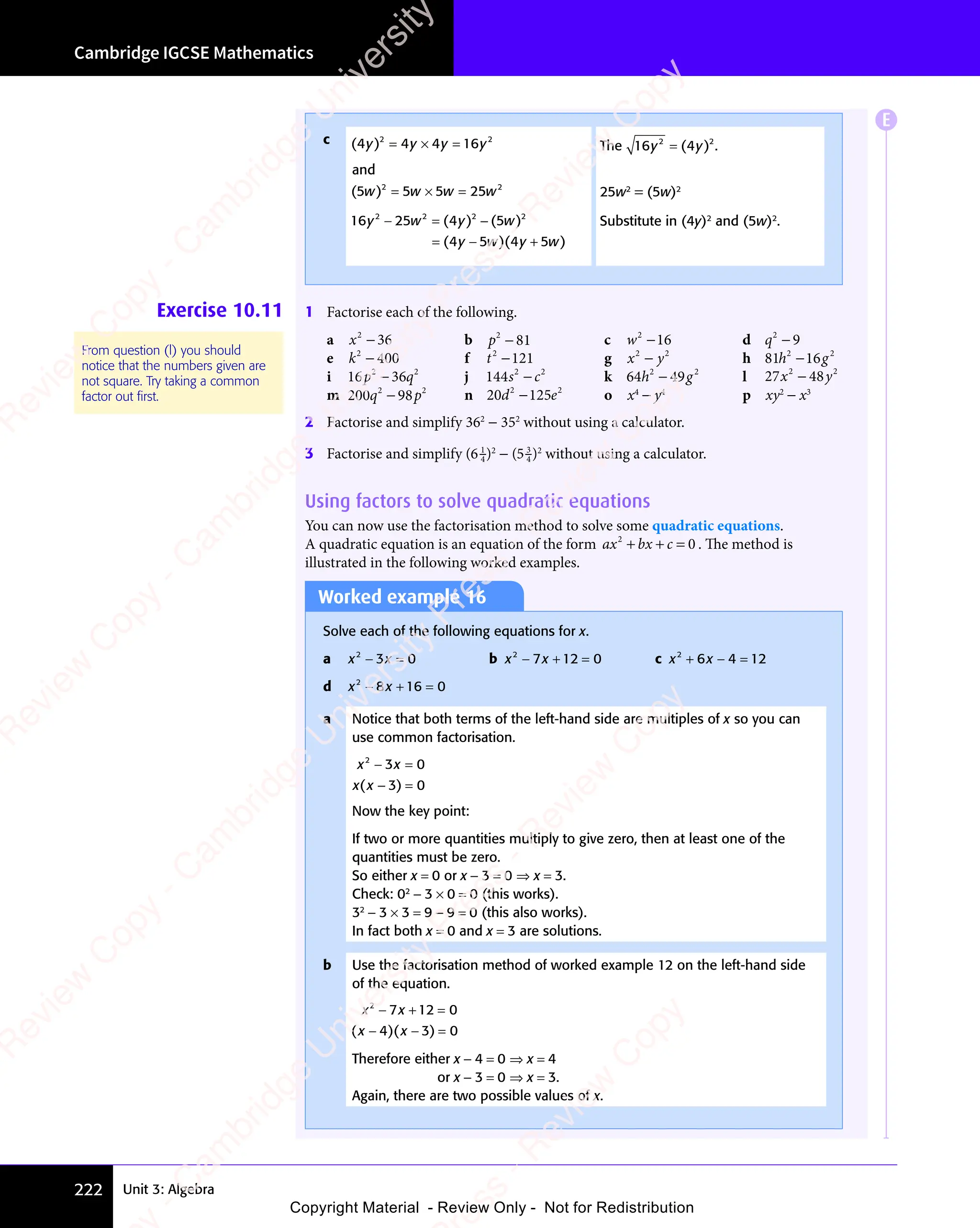 Unit 3: Algebra
Cambridge IGCSE Mathematics
222
Worked example 16
Solve each of the following equations for x.
a x x
2
x x
x x
3 0
x x
3 0
x x
x x
− =
x x
3 0
− =
3 0
x x
3 0
x x
− =
3 0 b x x
2
x x
x x
7 1
x x
7 1
x x 2 0
− +
x x
− +
x x
7 1
− +
7 1
x x
7 1
x x
− +
7 12 0
2 0 c x x
2
x x
x x
6 4
x x
6 4
x x 12
+ −
x x
+ −
x x
6 4
+ −
6 4
x x
6 4
x x
+ −
6 4 =
d x x
2
x x
x x
8 1
x x
8 1
x x 6 0
− +
x x
− +
x x
8 1
− +
8 1
x x
8 1
x x
− +
8 16 0
6 0
a Notice that both terms of the left-hand side are multiples of x so you can
use common factorisation.
x x
x x
2
x x
x x
3 0
x x
3 0
x x
3 0
x x
− =
x x
3 0
− =
3 0
x x
3 0
x x
− =
3 0
3 0
− =
3 0
( )
x x
( )
x x 3 0
( )
3 0
− =
( )
3 0
− =
( )
3 0
− =
Now the key point:
If two or more quantities multiply to give zero, then at least one of the
quantities must be zero.
So either x = 0 or x − 3 = 0 ⇒ x = 3.
Check: 02
− 3 × 0 = 0 (this works).
32
− 3 × 3 = 9 − 9 = 0 (this also works).
In fact both x = 0 and x = 3 are solutions.
b Use the factorisation method of worked example 12 on the left-hand side
of the equation.
x x
2
x x
x x
7 1
x x
7 12 0
4 3
x x
4 3 0
− +
x x
− +
x x
7 1
− +
7 1
x x
7 1
x x
− +
7 12 0
2 0
x x
4 3
− −
4 3 =
( )
x x
( )
4 3
( )
4 3
x x
4 3
x x
( )
x x
4 3
x x
− −
x x
( )
− −
x x
4 3
x x
− −
4 3
( )
x x
4 3
x x
− −
4 3
( )
4 3
( )
4 3
x x
4 3
( )
x x
4 3
4 3
− −
4 3
( )
− −
x x
4 3
− −
4 3
( )
x x
4 3
x x
− −
4 3
Therefore either x − 4 = 0 ⇒ x = 4
or x − 3 = 0 ⇒ x = 3.
Again, there are two possible values of x.
c ( )
4 4
( )
4 4
( ) 4 1
2 2
4 4
2 2
4 4 4 1
2 2
6
2 2
y y
( )
y y
( )
4 4
y y
( )
4 4
y y
( )
4 4
4 4
2 2
4 4
y y
2 2
y y
4 1
y y
4 16
y y
2 2
y y
2 2
4 1
2 2
y y
4 1
2 2
6
2 2
y y
2 2
= ×
2 2
= ×
2 2
y y
= ×
4 4
y y
= ×
4 4
y y
2 2
y y
2 2
= ×
y y
4 4
2 2
y y
2 2
= ×
2 2
4 4
y y
2 2
4 1
y y
4 1
y y
and
( )
5 5
( )
5 5
( ) 5 25
2 2
5 5
2 2
5 5 5 2
2 2
5
2 2
w w
5 5
w w
( )
5 5
w w
( )
5 5
5 5
2 2
5 5
w w
2 2
w w
5 2
w w
5 25
w w
2 2
w w
2 2
5 2
2 2
w w
5 2
2 2
5
2 2
w w
2 2
= ×
2 2
= ×
2 2
5 5
2 2
= ×
2 2
w w
= ×
5 5
w w
= ×
5 5
w w
2 2
w w
2 2
= ×
w w
5 5
2 2
w w
2 2
= ×
2 2
5 5
w w
2 2
5 2
w w
5 2
w w
16 4 5
2 2
25
2 2 2 2
4 5
2 2
4 5
y w
25
y w
2 2
y w
2 2
25
2 2
y w
2 2
y w
4 5
y w
4 5
2 2
4 5
y w
2 2
y w y w
− =
y w
− =
y w
25
y w
− =
y w 4 5
y w
4 5
y w
= −
( )
4 5
( )
4 5
y w
( )
y w
4 5
y w
4 5
( )
4 5
y w
( )
2 2
( )
2 2
4 5
2 2
( )
4 5
2 2
y w
( )
y w
4 5
y w
( )
4 5
y w
2 2
y w
2 2
( )
y w
4 5
2 2
y w
2 2
( )
4 5
2 2
4 5
y w
2 2
( )
4 5
( )
y w
( )
4 5
y w
4 5
( )
y w
= −
( )
= −
4 5
= −
( )
= −
4 5
y w
4 5
= −
4 5
y w
( )
y w
4 5
= −
y w ( )
4 5
( )
y w
( )
4 5
y w
4 5
( )
y w
4 5
4 5
( )
4 5
y w
4 5
y w
( )
y w
4 5
y w
The 16 2 2
y y
2 2
y y
y y
y y
( )
2 2
( )
2 2
4
2 2
( )
2 2
y y
( )
y y
4
y y
( )
y y
2 2
y y
2 2
( )
2 2
y y
4
2 2
y y
2 2
( )
2 2
y y
2 2
.
25w2
= (5w)2
Substitute in (4y)2
and (5w)2
.
Exercise 10.11 1 Factorise each of the following.
a x2
36
− b p2
81
− c w2
16
− d q2
9
−
e k2
400
− f t2
121
− g x y
2 2
x y
x y h 81 2 2
h g
16
h g
2 2
h g
16
2 2
h g
2 2
h g
h g
i 16 2 2
36
2 2
p q
36
p q
2 2
p q
36
2 2
p q
2 2
p q
p q j 144 2 2
s c
s c
s c k 64 2 2
h g
49
h g
2 2
h g
49
2 2
h g
2 2
h g
h g l 27 48
2 2
48
2 2
x y
48
x y
x y
x y
m 200 2 2
98
2 2
q p
98
q p
2 2
q p
2 2
98
2 2
q p
2 2
q p
q p n 20 2 2
d e
125
d e
2 2
d e
125
2 2
d e
2 2
d e
d e o x4
− y4
p xy2
− x3
2 Factorise and simplify 362
− 352
without using a calculator.
3 Factorise and simplify (6 1
4)2
− (5 3
4 )2
without using a calculator.
Using factors to solve quadratic equations
You can now use the factorisation method to solve some quadratic equations.
A quadratic equation is an equation of the form ax bx c
2
0
+ +
bx
+ + = . The method is
illustrated in the following worked examples.
From question (l) you should
notice that the numbers given are
not square. Try taking a common
factor out ﬁrst.
E
e
s
s
-
R
e
v
i
e
w
C
o
p
y
-
C
a
m
b
r
i
d
g
e
U
n
i
v
e
r
s
i
t
y
P
r
e
s
s
-
R
e
v
i
e
w
C
o
p
y
R
e
v
i
e
w
C
o
p
y
-
C
a
m
b
r
i
d
g
e
U
n
i
v
e
r
s
i
t
y
P
r
e
s
s
-
R
e
v
i
e
w
C
o
p
y
R
e
v
i
e
w
C
o
p
y
-
C
a
m
b
r
i
d
g
e
U
n
i
v
e
r
s
i
t
y
P
r
e
s
s
-
R
e
v
i
e
w
C
o
p
y
R
e
v
i
e
w
C
o
p
y
-
C
a
m
b
r
i
d
g
e
U
n
i
v
e
r
s
i
t
y
Copyright Material - Review Only - Not for Redistribution
 
