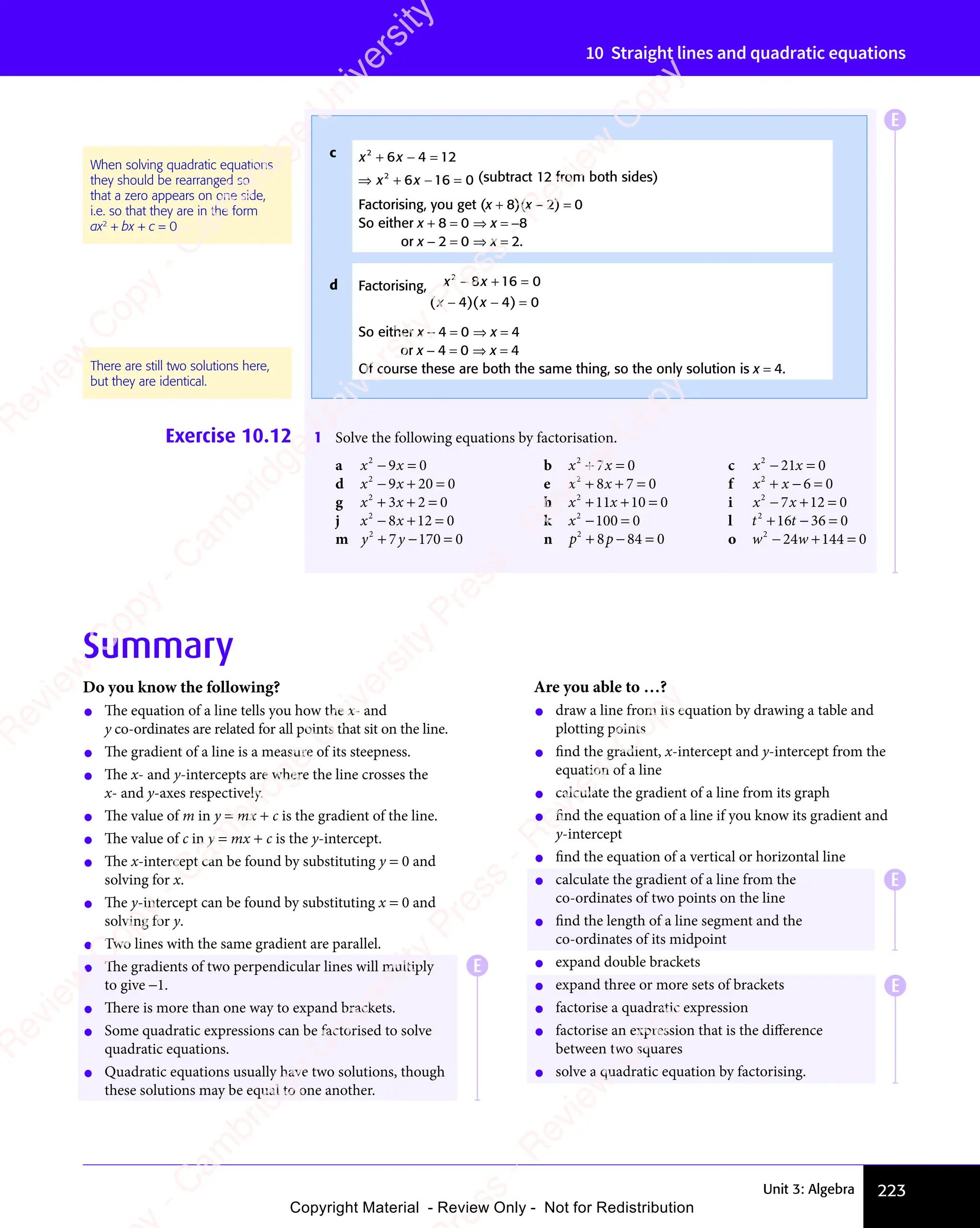 Unit 3: Algebra 223
10 Straight lines and quadratic equations
Summary
Do you know the following?
• The equation of a line tells you how the x- and
y co-ordinates are related for all points that sit on the line.
• The gradient of a line is a measure of its steepness.
• The x- and y-intercepts are where the line crosses the
x- and y-axes respectively.
• The value of m in y = mx + c is the gradient of the line.
• The value of c in y = mx + c is the y-intercept.
• The x-intercept can be found by substituting y = 0 and
solving for x.
• The y-intercept can be found by substituting x = 0 and
solving for y.
• Two lines with the same gradient are parallel.
• The gradients of two perpendicular lines will multiply
to give −1.
• There is more than one way to expand brackets.
• Some quadratic expressions can be factorised to solve
quadratic equations.
• Quadratic equations usually have two solutions, though
these solutions may be equal to one another.
Are you able to …?
• draw a line from its equation by drawing a table and
plotting points
• find the gradient, x-intercept and y-intercept from the
equation of a line
• calculate the gradient of a line from its graph
• find the equation of a line if you know its gradient and
y-intercept
• find the equation of a vertical or horizontal line
• calculate the gradient of a line from the
co-ordinates of two points on the line
• find the length of a line segment and the
co-ordinates of its midpoint
• expand double brackets
• expand three or more sets of brackets
• factorise a quadratic expression
• factorise an expression that is the diﬀerence
between two squares
• solve a quadratic equation by factorising.
Exercise 10.12 1 Solve the following equations by factorisation.
a x x
2
9 0
x x
9 0
x x
x x
− =
x x
9 0
− =
9 0
x x
9 0
x x
− =
9 0 b x x
2
7 0
x x
7 0
x x
+ =
x x
+ =
x x
7 0
+ =
7 0
x x
7 0
x x
+ =
7 0 c x x
2
21
x x
21
x x 0
− =
x x
− =
x x
x x
21
x x
− =
21
d x x
2
9 2
x x
9 2
x x 0 0
− +
x x
− +
x x
9 2
− +
9 2
x x
9 2
x x
− +
9 20 0
0 0 e x x
2
8 7
x x
8 7
x x 0
+ +
x x
+ +
x x
8 7
+ +
8 7
x x
8 7
x x
+ +
8 7 = f x x
2
6 0
+ −
x x
+ −
x x 6 0
6 0
g x x
2
3 2
x x
3 2
x x 0
+ +
x x
+ +
x x
3 2
+ +
3 2
x x
3 2
x x
+ +
3 2 = h x x
2
11 10 0
+ +
x x
+ +
x x
11
+ +
x x
11
x x
+ +
11 = i x x
2
7 1
x x
7 1
x x 2 0
− +
x x
− +
x x
7 1
− +
7 1
x x
7 1
x x
− +
7 12 0
2 0
j x x
2
8 1
x x
8 1
x x 2 0
− +
x x
− +
x x
8 1
− +
8 1
x x
8 1
x x
− +
8 12 0
2 0 k x2
100 0
− =
100
− = l t t
2
t t
t t
16
t t
16
t t 36 0
+ −
t t
+ −
t t
t t
16
t t
+ −
16 =
m y y
2
7
y y
y y 170 0
+ −
y y
+ −
y y
7
+ −
y y
y y
+ − = n p p
2
p p
p p
8 8
p p
8 8
p p 4 0
+ −
p p
+ −
p p
8 8
+ −
8 8
p p
8 8
p p
+ −
8 84 0
4 0 o w w
2
24 144 0
− +
w w
− +
w w
24
− +
w w
24
w w
− +
24 =
c x x
2 2
x x
2 2
x x
6 4
x x
6 4
x x
2 2
6 4
2 2
2 2
12
2 2
x x
+ −
x x
2 2
+ −
2 2
x x
2 2
+ −
x x
2 2
6 4
+ −
6 4
x x
6 4
x x
+ −
6 4
2 2
6 4
2 2
+ −
6 4
x x
2 2
6 4
x x
2 2
+ −
2 2
x x
6 4
2 2
= ⇒
2 2
= ⇒
12
= ⇒
2 2
12
2 2
= ⇒
12
x x
2 2
x x
2 2
x x
6 1
x x
6 1
x x 6 0
= ⇒
2 2
= ⇒
2 2
+ −
x x
+ −
x x
6 1
+ −
6 1
x x
6 1
x x
+ −
6 16 0
6 0 (subtract 12 from both sides)
Factorising, you get (x + 8)(x − 2) = 0
So either x + 8 = 0 ⇒ x = −8
or x − 2 = 0 ⇒ x = 2.
d Factorising, x x
2
x x
x x
8 1
x x
8 1
x x 6 0
4 4
x x
4 4 0
− +
x x
− +
x x
8 1
− +
8 1
x x
8 1
x x
− +
8 16 0
6 0
x x
4 4
− −
4 4 =
( )
x x
( )
x x
4 4
( )
4 4
x x
4 4
x x
( )
x x
4 4
x x
− −
x x
( )
− −
x x
4 4
x x
− −
4 4
( )
x x
4 4
x x
− −
4 4
( )
4 4
( )
4 4
x x
4 4
( )
x x
4 4
4 4
− −
4 4
( )
− −
x x
4 4
− −
4 4
( )
x x
4 4
x x
− −
4 4
So either x − 4 = 0 ⇒ x = 4
or x − 4 = 0 ⇒ x = 4
Of course these are both the same thing, so the only solution is x = 4.
When solving quadratic equations
they should be rearranged so
that a zero appears on one side,
i.e. so that they are in the form
ax2
+ bx + c = 0
There are still two solutions here,
but they are identical.
E
E
E
E
e
s
s
-
R
e
v
i
e
w
C
o
p
y
-
C
a
m
b
r
i
d
g
e
U
n
i
v
e
r
s
i
t
y
P
r
e
s
s
-
R
e
v
i
e
w
C
o
p
y
R
e
v
i
e
w
C
o
p
y
-
C
a
m
b
r
i
d
g
e
U
n
i
v
e
r
s
i
t
y
P
r
e
s
s
-
R
e
v
i
e
w
C
o
p
y
R
e
v
i
e
w
C
o
p
y
-
C
a
m
b
r
i
d
g
e
U
n
i
v
e
r
s
i
t
y
P
r
e
s
s
-
R
e
v
i
e
w
C
o
p
y
R
e
v
i
e
w
C
o
p
y
-
C
a
m
b
r
i
d
g
e
U
n
i
v
e
r
s
i
t
y
Copyright Material - Review Only - Not for Redistribution
 