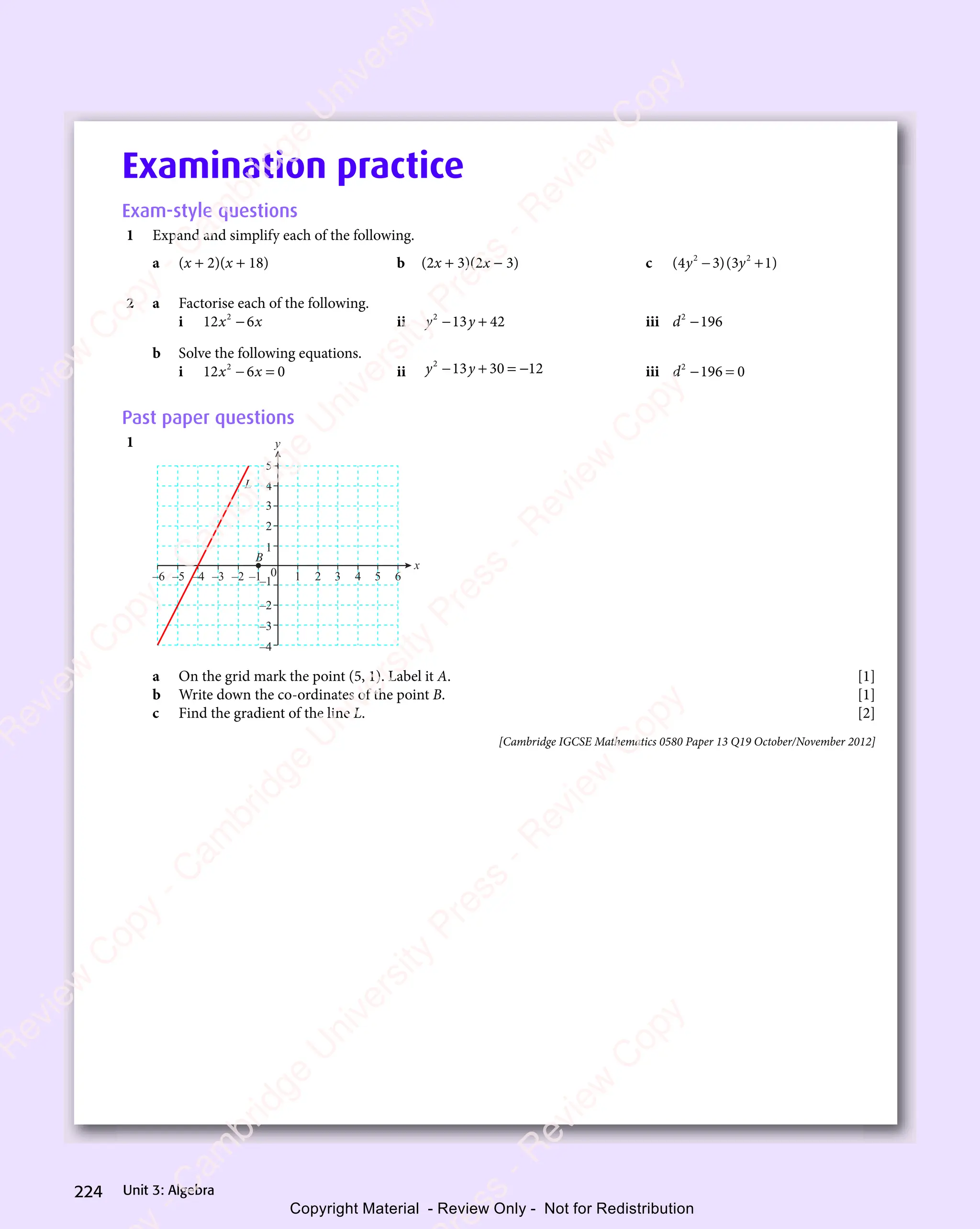 Unit 3: Algebra
224
Examination practice
Exam-style questions
1 Expand and simplify each of the following.
a (x + 2)(x + 18) b (2x + 3)(2x − 3) c ( )( )
( )
4 3
( )( )
3 1
( )
2 2
( )
2 2
( )( )
2 2
( )
( )
4 3
( )
2 2
( )
4 3 ( )
3 1
( )
2 2
( )
3 1
y y
( )
y y
( )( )
y y
( )
( )
4 3
( )
y y
( )
4 3 ( )
3 1
( )
y y
( )
3 1
− +
( )
− +
( )
− +
( )
4 3
( )
− +
4 3 ( )
3 1
( )
− +
( )
3 1
2 2
− +
( )
2 2
− +
2 2
( )
2 2
− +
2 2
( )
4 3
( )
2 2
4 3
− +
4 3
( )
2 2
4 3 ( )
3 1
( )
2 2
( )
3 1
− +
3 1
( )
2 2
3 1
y y
− +
( )
y y
− +
y y
( )
y y
− +
y y
( )
4 3
( )
y y
4 3
− +
( )
4 3
( )
y y
4 3 ( )
3 1
( )
y y
( )
3 1
− +
3 1
( )
y y
3 1
2 a Factorise each of the following.
i 12 6
2
x x
6
x x
x x
x x ii y y
2
13
y y
13
y y 42
− +
y y
− +
y y
13
− +
y y
13
y y
− +
13 iii d2
196
−
b Solve the following equations.
i 12 6 0
2
x x
6 0
x x
6 0
6 0
− =
6 0
x x
− =
x x
6 0
x x
6 0
− =
x x ii y y
2
13
y y
13
y y 30 12
− +
y y
− +
y y
13
− +
y y
13
y y
− +
13 = − iii d2
196 0
− =
196
− =
Past paper questions
1
x
y
5
0
4
3
2
1
B
L
2
1
–2
–3
–4
–5
–6 –1
–2
–3
–4
4
3 6
5
–1
a On the grid mark the point (5, 1). Label it A. [1]
b Write down the co-ordinates of the point B. [1]
c Find the gradient of the line L. [2]
[Cambridge IGCSE Mathematics 0580 Paper 13 Q19 October/November 2012]
e
s
s
-
R
e
v
i
e
w
C
o
p
y
-
C
a
m
b
r
i
d
g
e
U
n
i
v
e
r
s
i
t
y
P
r
e
s
s
-
R
e
v
i
e
w
C
o
p
y
R
e
v
i
e
w
C
o
p
y
-
C
a
m
b
r
i
d
g
e
U
n
i
v
e
r
s
i
t
y
P
r
e
s
s
-
R
e
v
i
e
w
C
o
p
y
R
e
v
i
e
w
C
o
p
y
-
C
a
m
b
r
i
d
g
e
U
n
i
v
e
r
s
i
t
y
P
r
e
s
s
-
R
e
v
i
e
w
C
o
p
y
R
e
v
i
e
w
C
o
p
y
-
C
a
m
b
r
i
d
g
e
U
n
i
v
e
r
s
i
t
y
Copyright Material - Review Only - Not for Redistribution
 