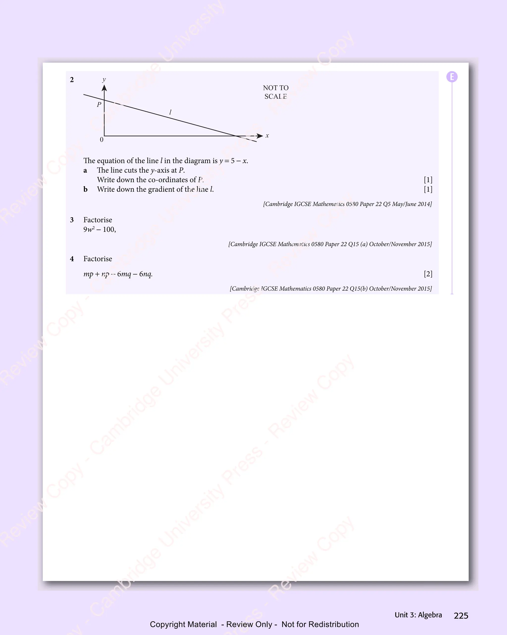 225
Unit 3: Algebra
2 y
x
l
P
0
NOT TO
SCALE
The equation of the line l in the diagram is y = 5 − x.
a The line cuts the y-axis at P.
Write down the co-ordinates of P. [1]
b Write down the gradient of the line l. [1]
[Cambridge IGCSE Mathematics 0580 Paper 22 Q5 May/June 2014]
3 Factorise
9w2
− 100,
[Cambridge IGCSE Mathematics 0580 Paper 22 Q15 (a) October/November 2015]
4 Factorise
mp + np − 6mq − 6nq. [2]
[Cambridge IGCSE Mathematics 0580 Paper 22 Q15(b) October/November 2015]
E
e
s
s
-
R
e
v
i
e
w
C
o
p
y
-
C
a
m
b
r
i
d
g
e
U
n
i
v
e
r
s
i
t
y
P
r
e
s
s
-
R
e
v
i
e
w
C
o
p
y
R
e
v
i
e
w
C
o
p
y
-
C
a
m
b
r
i
d
g
e
U
n
i
v
e
r
s
i
t
y
P
r
e
s
s
-
R
e
v
i
e
w
C
o
p
y
R
e
v
i
e
w
C
o
p
y
-
C
a
m
b
r
i
d
g
e
U
n
i
v
e
r
s
i
t
y
P
r
e
s
s
-
R
e
v
i
e
w
C
o
p
y
R
e
v
i
e
w
C
o
p
y
-
C
a
m
b
r
i
d
g
e
U
n
i
v
e
r
s
i
t
y
Copyright Material - Review Only - Not for Redistribution
 