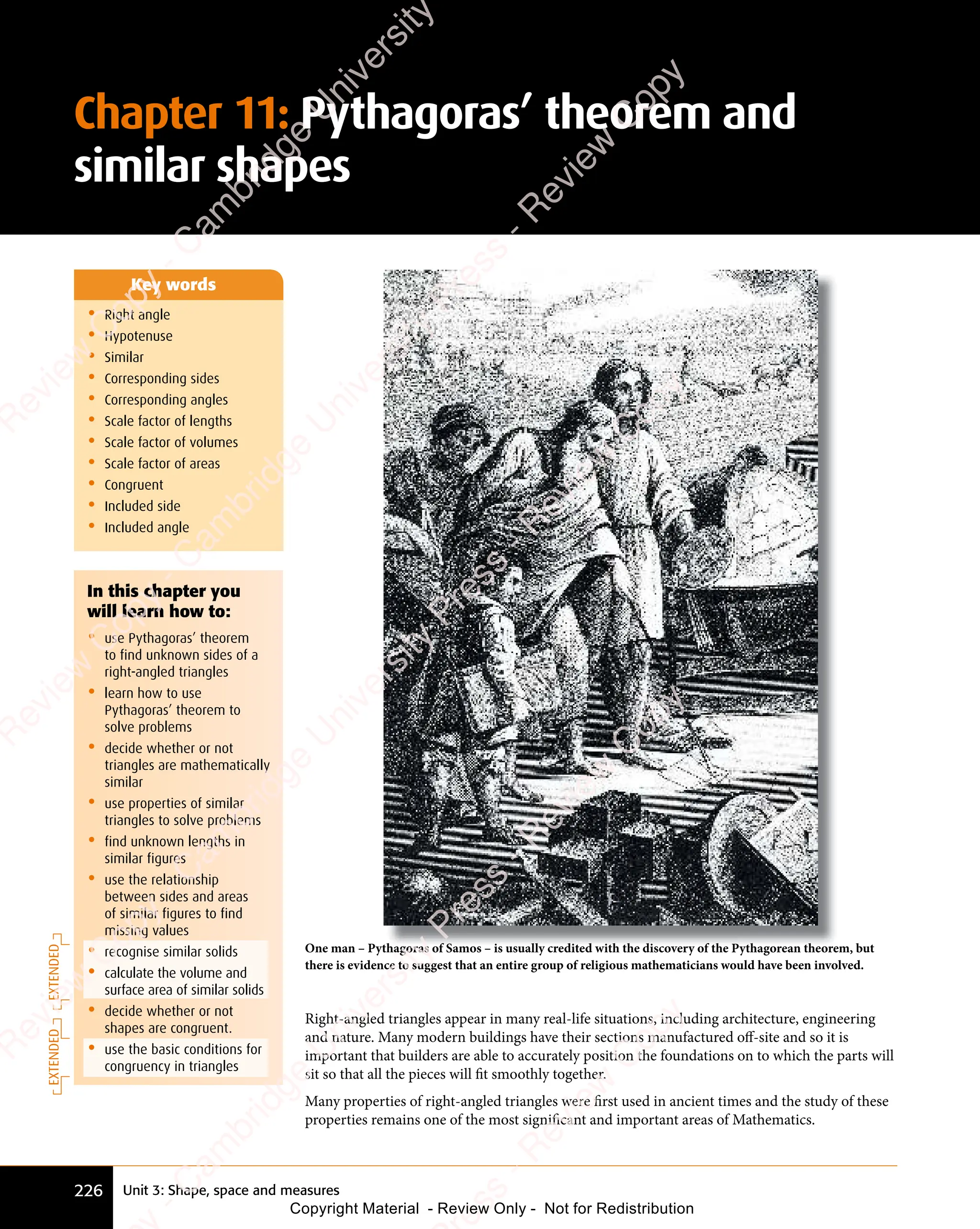 Unit 3: Shape, space and measures
226
Chapter 11: Pythagoras’ theorem and
similar shapes
• Right angle
• Hypotenuse
• Similar
• Corresponding sides
• Corresponding angles
• Scale factor of lengths
• Scale factor of volumes
• Scale factor of areas
• Congruent
• Included side
• Included angle
Key words
In this chapter you
will learn how to:
• use Pythagoras’ theorem
to find unknown sides of a
right-angled triangles
• learn how to use
Pythagoras’ theorem to
solve problems
• decide whether or not
triangles are mathematically
similar
• use properties of similar
triangles to solve problems
• find unknown lengths in
similar figures
• use the relationship
between sides and areas
of similar figures to find
missing values
• recognise similar solids
• calculate the volume and
surface area of similar solids
• decide whether or not
shapes are congruent.
• use the basic conditions for
congruency in triangles
Right-angled triangles appear in many real-life situations, including architecture, engineering
and nature. Many modern buildings have their sections manufactured oﬀ-site and so it is
important that builders are able to accurately position the foundations on to which the parts will
sit so that all the pieces will fit smoothly together.
Many properties of right-angled triangles were first used in ancient times and the study of these
properties remains one of the most significant and important areas of Mathematics.
One man – Pythagoras of Samos – is usually credited with the discovery of the Pythagorean theorem, but
there is evidence to suggest that an entire group of religious mathematicians would have been involved.
EXTENDED
EXTENDED
e
s
s
-
R
e
v
i
e
w
C
o
p
y
-
C
a
m
b
r
i
d
g
e
U
n
i
v
e
r
s
i
t
y
P
r
e
s
s
-
R
e
v
i
e
w
C
o
p
y
R
e
v
i
e
w
C
o
p
y
-
C
a
m
b
r
i
d
g
e
U
n
i
v
e
r
s
i
t
y
P
r
e
s
s
-
R
e
v
i
e
w
C
o
p
y
R
e
v
i
e
w
C
o
p
y
-
C
a
m
b
r
i
d
g
e
U
n
i
v
e
r
s
i
t
y
P
r
e
s
s
-
R
e
v
i
e
w
C
o
p
y
R
e
v
i
e
w
C
o
p
y
-
C
a
m
b
r
i
d
g
e
U
n
i
v
e
r
s
i
t
y
Copyright Material - Review Only - Not for Redistribution
 