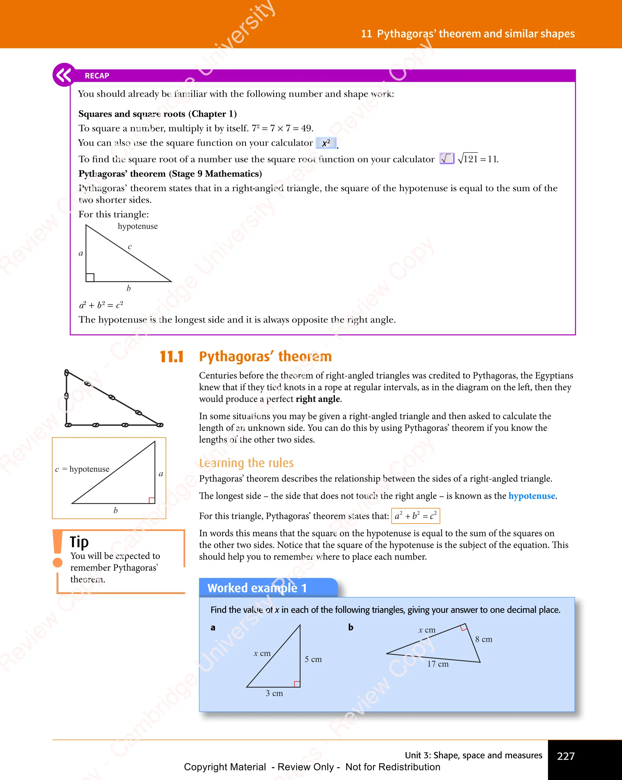 Unit 3: Shape, space and measures 227
11 Pythagoras’ theorem and similar shapes
11.1 Pythagoras’ theorem
Centuries before the theorem of right-angled triangles was credited to Pythagoras, the Egyptians
knew that if they tied knots in a rope at regular intervals, as in the diagram on the left, then they
would produce a perfect right angle.
In some situations you may be given a right-angled triangle and then asked to calculate the
length of an unknown side. You can do this by using Pythagoras’ theorem if you know the
lengths of the other two sides.
Learning the rules
Pythagoras’ theorem describes the relationship between the sides of a right-angled triangle.
The longest side – the side that does not touch the right angle – is known as the hypotenuse.
For this triangle, Pythagoras’ theorem states that: a b c
2 2
a b
2 2
a b 2
+ =
a b
+ =
a b
2 2
+ =
a b
2 2
+ =
a b
2 2
In words this means that the square on the hypotenuse is equal to the sum of the squares on
the other two sides. Notice that the square of the hypotenuse is the subject of the equation. This
should help you to remember where to place each number.
You will be expected to
remember Pythagoras'
theorem.
Tip
a
b
c = hypotenuse
RECAP
You should already be familiar with the following number and shape work:
Squares and square roots (Chapter 1)
To square a number, multiply it by itself. 72
= 7 × 7 = 49.
You can also use the square function on your calculator x2
.
To ﬁnd the square root of a number use the square root function on your calculator 121 11
= .
Pythagoras’ theorem (Stage 9 Mathematics)
Pythagoras’ theorem states that in a right-angled triangle, the square of the hypotenuse is equal to the sum of the
two shorter sides.
For this triangle:
a
b
c
hypotenuse
a2
+ b2
= c2
The hypotenuse is the longest side and it is always opposite the right angle.
Worked example 1
Worked example 1
Find the value of x in each of the following triangles, giving your answer to one decimal place.
a
5 cm
3 cm
x cm
b
8 cm
17 cm
x cm
e
s
s
-
R
e
v
i
e
w
C
o
p
y
-
C
a
m
b
r
i
d
g
e
U
n
i
v
e
r
s
i
t
y
P
r
e
s
s
-
R
e
v
i
e
w
C
o
p
y
R
e
v
i
e
w
C
o
p
y
-
C
a
m
b
r
i
d
g
e
U
n
i
v
e
r
s
i
t
y
P
r
e
s
s
-
R
e
v
i
e
w
C
o
p
y
R
e
v
i
e
w
C
o
p
y
-
C
a
m
b
r
i
d
g
e
U
n
i
v
e
r
s
i
t
y
P
r
e
s
s
-
R
e
v
i
e
w
C
o
p
y
R
e
v
i
e
w
C
o
p
y
-
C
a
m
b
r
i
d
g
e
U
n
i
v
e
r
s
i
t
y
Copyright Material - Review Only - Not for Redistribution
 