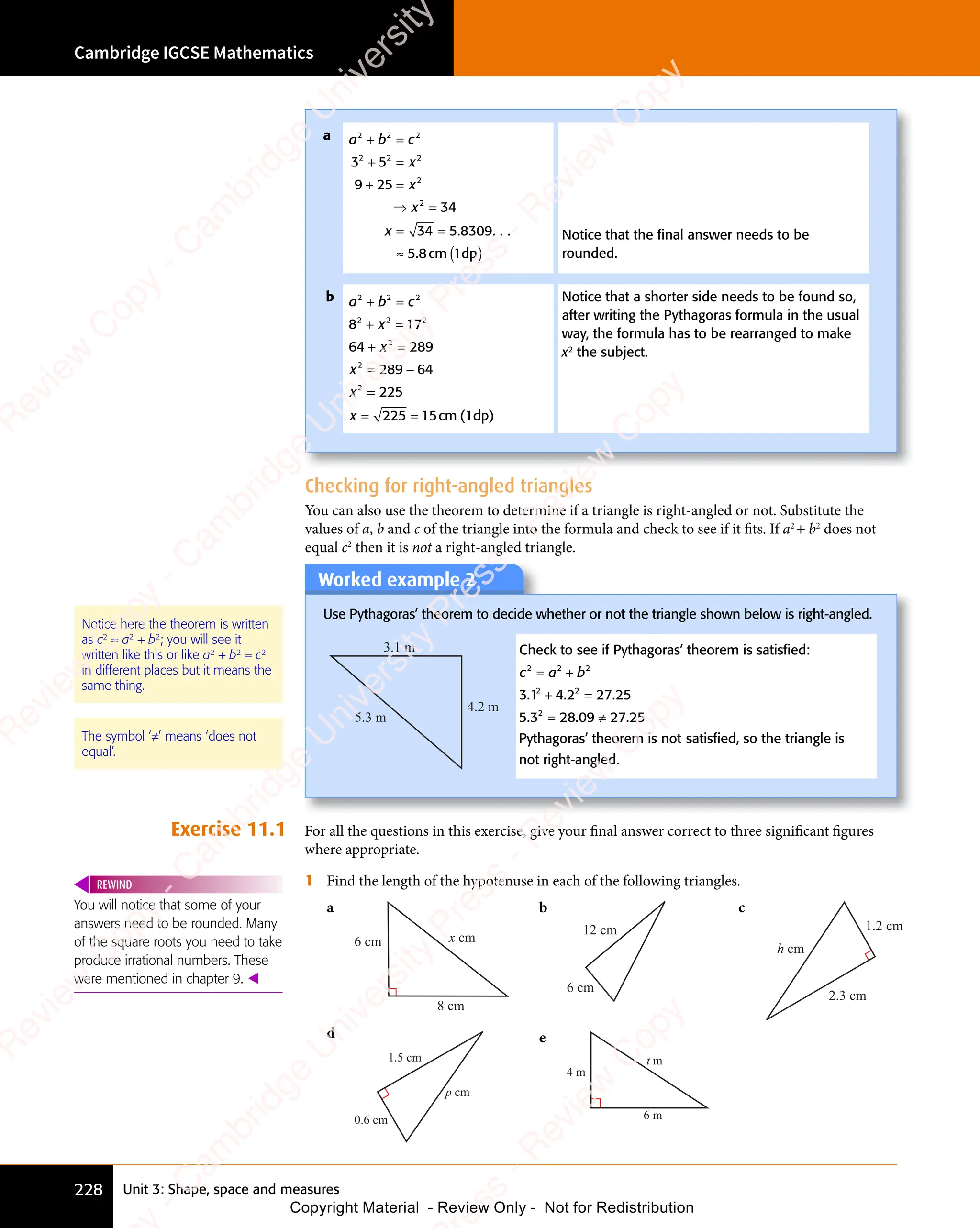 Unit 3: Shape, space and measures
Cambridge IGCSE Mathematics
228
Checking for right-angled triangles
You can also use the theorem to determine if a triangle is right-angled or not. Substitute the
values of a, b and c of the triangle into the formula and check to see if it fits. If a2
+ b2
does not
equal c2
then it is not a right-angled triangle.
Worked example 2
Use Pythagoras’ theorem to decide whether or not the triangle shown below is right-angled.
4.2 m
3.1 m
5.3 m
Check to see if Pythagoras’ theorem is satisfied:
3
c a b
2 2
c a
2 2
c a 2
= +
c a
= +
c a
2 2
= +
c a
2 2
= +
2 2
.
.1
Pythagoras’ theorem is not
2
+ =
= ≠
4 2
+ =
4 2
+ = 27 25
5 3 28
= ≠
28
= ≠
09
= ≠
09
= ≠ 27 25
2
+ =
+ =
2
. .
+ =
. .
4 2
. .
4 2
+ =
4 2
+ =
. .
+ =
4 2 27
. .
= ≠
. .
= ≠
. .
= ≠
. .
5 3
. .
5 3 = ≠
28
= ≠
. .
28 .
satisfied, so the triangle is
s
satisfied, so the triangle is
s
not right-angled.
The symbol ‘≠’ means ‘does not
equal’.
Exercise 11.1 For all the questions in this exercise, give your final answer correct to three significant figures
where appropriate.
1 Find the length of the hypotenuse in each of the following triangles.
a
x cm
6 cm
8 cm
b
12 cm
6 cm
c
h cm
1.2 cm
2.3 cm
d
p cm
1.5 cm
0.6 cm
e
t m
4 m
6 m
You will notice that some of your
answers need to be rounded. Many
of the square roots you need to take
produce irrational numbers. These
were mentioned in chapter 9. 
REWIND
Notice here the theorem is written
as c2
= a2
+ b2
; you will see it
written like this or like a2
+ b2
= c2
in different places but it means the
same thing.
a a b c
x
x
x
x
2 2
a b
2 2
a b 2
2 2 2
2
2
3 5
2 2
3 5
2 2
9 25
34
34 5 8309
5 8
+ =
a b
+ =
a b
2 2
+ =
a b
2 2
+ =
a b
2 2
+ =
2 2
+ =
3 5
+ =
3 5
2 2
3 5
2 2
+ =
2 2
3 5
+ =
9 2
+ =
9 25
+ =
⇒ =
x
⇒ =
2
⇒ =
= =
= =
34
= =
≈ ( )
. . . .
. c
5 8
. c
5 8 m ( )
1dp
( )
Notice that the ﬁnal answer needs to be
rounded.
b a b c
x
x
x
x
2 2
a b
2 2
a b 2
2 2 2
2
2
2
8 1
x
8 1
2 2
8 17
64 289
289 64
225
225 15
+ =
a b
+ =
a b
2 2
+ =
a b
2 2
+ =
a b
2 2
8 1
+ =
8 1
x
8 1
+ =
8 1
2 2
8 1
+ =
2 2
8 1
x
2 2
8 1
2 2
+ =
2 2
8 1
2 2
+ =
x
+ =
2
+ =
= −
289
= −
=
= =
= =
225
= = cm (1dp)
Notice that a shorter side needs to be found so,
after writing the Pythagoras formula in the usual
way, the formula has to be rearranged to make
x2
the subject.
e
s
s
-
R
e
v
i
e
w
C
o
p
y
-
C
a
m
b
r
i
d
g
e
U
n
i
v
e
r
s
i
t
y
P
r
e
s
s
-
R
e
v
i
e
w
C
o
p
y
R
e
v
i
e
w
C
o
p
y
-
C
a
m
b
r
i
d
g
e
U
n
i
v
e
r
s
i
t
y
P
r
e
s
s
-
R
e
v
i
e
w
C
o
p
y
R
e
v
i
e
w
C
o
p
y
-
C
a
m
b
r
i
d
g
e
U
n
i
v
e
r
s
i
t
y
P
r
e
s
s
-
R
e
v
i
e
w
C
o
p
y
R
e
v
i
e
w
C
o
p
y
-
C
a
m
b
r
i
d
g
e
U
n
i
v
e
r
s
i
t
y
Copyright Material - Review Only - Not for Redistribution
 