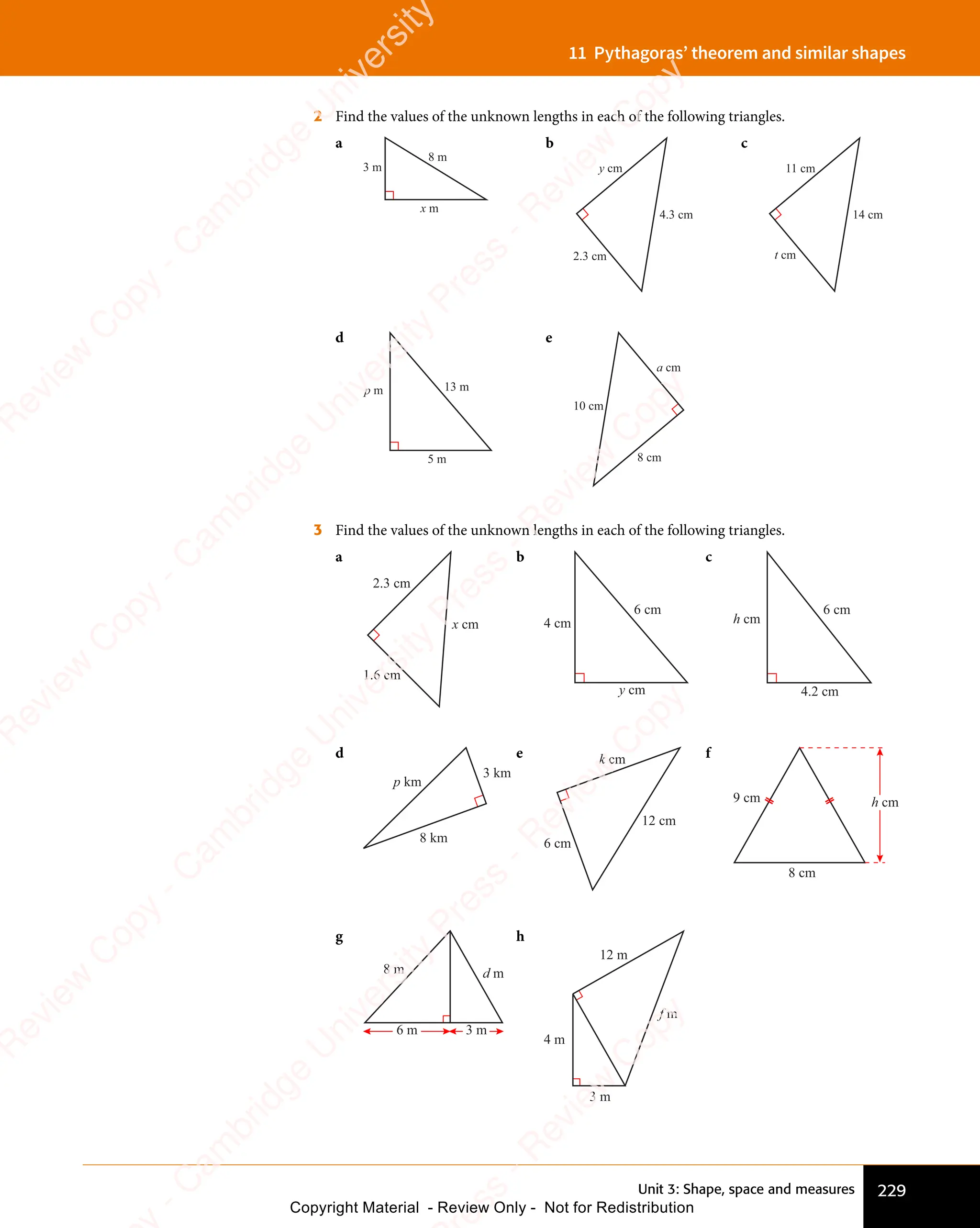 Unit 3: Shape, space and measures 229
11 Pythagoras’ theorem and similar shapes
2 Find the values of the unknown lengths in each of the following triangles.
a
8 m
3 m
x m
b
4.3 cm
2.3 cm
y cm
c
14 cm
11 cm
t cm
d
13 m
p m
5 m
e
10 cm
a cm
8 cm
3 Find the values of the unknown lengths in each of the following triangles.
a
2.3 cm
1.6 cm
x cm
b
4 cm
6 cm
y cm
c
4.2 cm
6 cm
h cm
d
8 km
3 km
p km
e
6 cm
12 cm
k cm f
8 cm
h cm
9 cm
g
6 m 3 m
d m
8 m
h
12 m
3 m
f m
4 m
e
s
s
-
R
e
v
i
e
w
C
o
p
y
-
C
a
m
b
r
i
d
g
e
U
n
i
v
e
r
s
i
t
y
P
r
e
s
s
-
R
e
v
i
e
w
C
o
p
y
R
e
v
i
e
w
C
o
p
y
-
C
a
m
b
r
i
d
g
e
U
n
i
v
e
r
s
i
t
y
P
r
e
s
s
-
R
e
v
i
e
w
C
o
p
y
R
e
v
i
e
w
C
o
p
y
-
C
a
m
b
r
i
d
g
e
U
n
i
v
e
r
s
i
t
y
P
r
e
s
s
-
R
e
v
i
e
w
C
o
p
y
R
e
v
i
e
w
C
o
p
y
-
C
a
m
b
r
i
d
g
e
U
n
i
v
e
r
s
i
t
y
Copyright Material - Review Only - Not for Redistribution
 