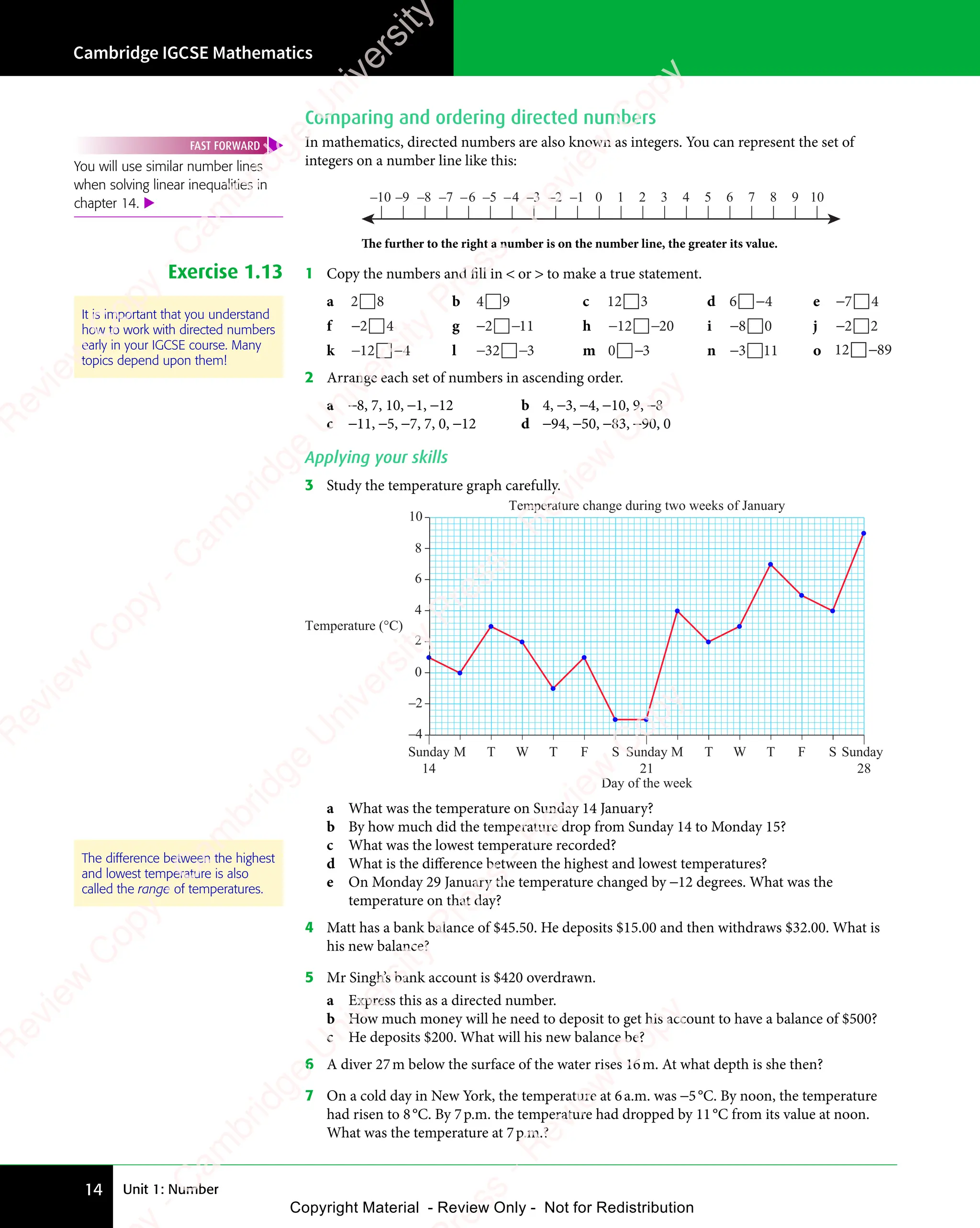 Unit 1: Number
Cambridge IGCSE Mathematics
14
Comparing and ordering directed numbers
In mathematics, directed numbers are also known as integers. You can represent the set of
integers on a number line like this:
–5
–9 –7
–8
–10 –3 –2 –1 0 1 2 3 4 5 6 7 8 9 10
–4
–6
The further to the right a number is on the number line, the greater its value.
Exercise 1.13 1 Copy the numbers and fill in  or  to make a true statement.
a 2 8

2 8
2 8 b 4 9

4 9
4 9 c 12 3
 d 6 4

6 4
6 4
6 4
6 4 e −7 4

7 4
7 4
f −2 4

2 4
2 4 g − −
2 1
− −
2 1
− − 1

2 1
2 1
− −
2 1
− −
2 1 h − −
12
− −
12
− −20

− −
− − i −8 0

8 0
8 0 j −2 2

2 2
2 2
k − −
12
− −
12
− −4

− −
− − l − −
32
− −
32
− −3

− −
− − m 0 3

0 3
0 3
0 3
0 3 n −3 11

3 1
3 1 o 12 89
−
2 Arrange each set of numbers in ascending order.
a −8, 7, 10, −1, −12 b 4, −3, −4, −10, 9, −8
c −11, −5, −7, 7, 0, −12 d −94, −50, −83, −90, 0
Applying your skills
3 Study the temperature graph carefully.
–4
–2
0
2
4
6
8
10
Sunday
14
Sunday
21
M T W T F S M T W T F S Sunday
28
Day of the week
Temperature (°C)
a What was the temperature on Sunday 14 January?
b By how much did the temperature drop from Sunday 14 to Monday 15?
c What was the lowest temperature recorded?
d What is the diﬀerence between the highest and lowest temperatures?
e On Monday 29 January the temperature changed by −12 degrees. What was the
temperature on that day?
4 Matt has a bank balance of $45.50. He deposits $15.00 and then withdraws $32.00. What is
his new balance?
5 Mr Singh’s bank account is $420 overdrawn.
a Express this as a directed number.
b How much money will he need to deposit to get his account to have a balance of $500?
c He deposits $200. What will his new balance be?
6 A diver 27m below the surface of the water rises 16m. At what depth is she then?
7 On a cold day in New York, the temperature at 6a.m. was −5°C. By noon, the temperature
had risen to 8°C. By 7p.m. the temperature had dropped by 11°C from its value at noon.
What was the temperature at 7p.m.?
You will use similar number lines
when solving linear inequalities in
chapter 14. 
FAST FORWARD
It is important that you understand
how to work with directed numbers
early in your IGCSE course. Many
topics depend upon them!
The difference between the highest
and lowest temperature is also
called the range of temperatures.
e
s
s
-
R
e
v
i
e
w
C
o
p
y
-
C
a
m
b
r
i
d
g
e
U
n
i
v
e
r
s
i
t
y
P
r
e
s
s
-
R
e
v
i
e
w
C
o
p
y
R
e
v
i
e
w
C
o
p
y
-
C
a
m
b
r
i
d
g
e
U
n
i
v
e
r
s
i
t
y
P
r
e
s
s
-
R
e
v
i
e
w
C
o
p
y
R
e
v
i
e
w
C
o
p
y
-
C
a
m
b
r
i
d
g
e
U
n
i
v
e
r
s
i
t
y
P
r
e
s
s
-
R
e
v
i
e
w
C
o
p
y
R
e
v
i
e
w
C
o
p
y
-
C
a
m
b
r
i
d
g
e
U
n
i
v
e
r
s
i
t
y
Copyright Material - Review Only - Not for Redistribution
 