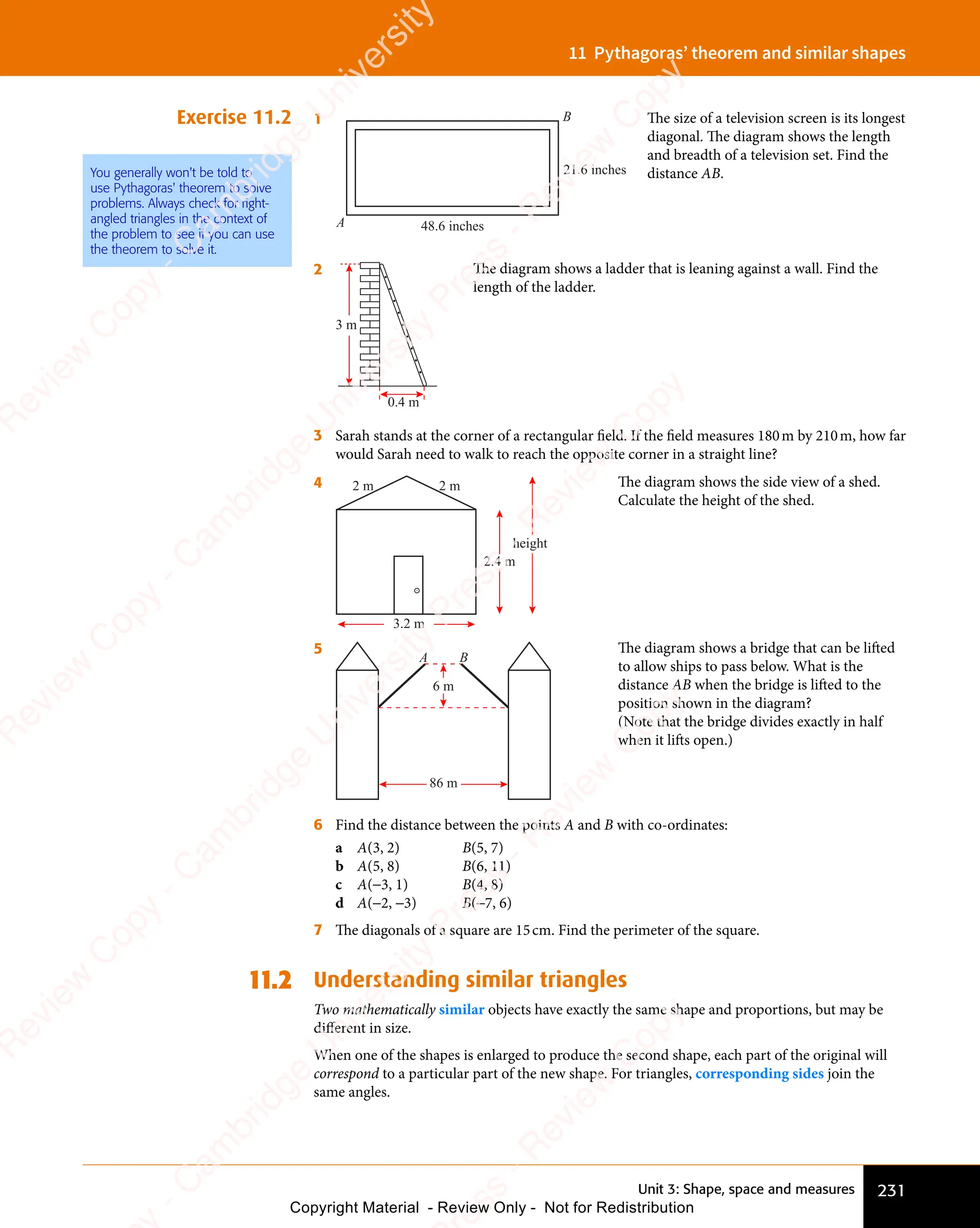 Unit 3: Shape, space and measures 231
11 Pythagoras’ theorem and similar shapes
Exercise 11.2 1
48.6 inches
21.6 inches
A
B The size of a television screen is its longest
diagonal. The diagram shows the length
and breadth of a television set. Find the
distance AB.
2
0.4 m
3 m
The diagram shows a ladder that is leaning against a wall. Find the
length of the ladder.
3 Sarah stands at the corner of a rectangular field. If the field measures 180m by 210m, how far
would Sarah need to walk to reach the opposite corner in a straight line?
4 2 m 2 m
2.4 m
height
3.2 m
The diagram shows the side view of a shed.
Calculate the height of the shed.
5
A B
6 m
86 m
The diagram shows a bridge that can be lifted
to allow ships to pass below. What is the
distance AB when the bridge is lifted to the
position shown in the diagram?
(Note that the bridge divides exactly in half
when it lifts open.)
6 Find the distance between the points A and B with co-ordinates:
a A(3, 2) B(5, 7)
b A(5, 8) B(6, 11)
c A(−3, 1) B(4, 8)
d A(−2, −3) B(−7, 6)
7 The diagonals of a square are 15cm. Find the perimeter of the square.
11.2 Understanding similar triangles
Two mathematically similar objects have exactly the same shape and proportions, but may be
diﬀerent in size.
When one of the shapes is enlarged to produce the second shape, each part of the original will
correspond to a particular part of the new shape. For triangles, corresponding sides join the
same angles.
You generally won't be told to
use Pythagoras' theorem to solve
problems. Always check for right-
angled triangles in the context of
the problem to see if you can use
the theorem to solve it.
e
s
s
-
R
e
v
i
e
w
C
o
p
y
-
C
a
m
b
r
i
d
g
e
U
n
i
v
e
r
s
i
t
y
P
r
e
s
s
-
R
e
v
i
e
w
C
o
p
y
R
e
v
i
e
w
C
o
p
y
-
C
a
m
b
r
i
d
g
e
U
n
i
v
e
r
s
i
t
y
P
r
e
s
s
-
R
e
v
i
e
w
C
o
p
y
R
e
v
i
e
w
C
o
p
y
-
C
a
m
b
r
i
d
g
e
U
n
i
v
e
r
s
i
t
y
P
r
e
s
s
-
R
e
v
i
e
w
C
o
p
y
R
e
v
i
e
w
C
o
p
y
-
C
a
m
b
r
i
d
g
e
U
n
i
v
e
r
s
i
t
y
Copyright Material - Review Only - Not for Redistribution
 