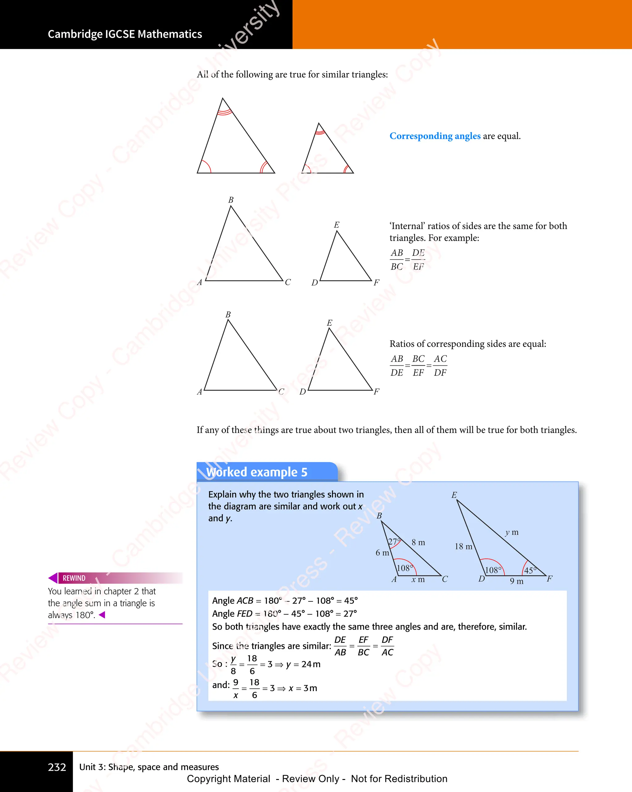 Unit 3: Shape, space and measures
Cambridge IGCSE Mathematics
232
All of the following are true for similar triangles:
Corresponding angles are equal.
A C D F
B
E ‘Internal’ ratios of sides are the same for both
triangles. For example:
AB
BC
DE
EF
=
A C
B
D F
E
Ratios of corresponding sides are equal:
AB
DE
BC
EF
AC
DF
= =
= =
If any of these things are true about two triangles, then all of them will be true for both triangles.
Worked example 5
Explain why the two triangles shown in
the diagram are similar and work out x
and y.
A C D F
B
E
108° 108°
27°
6 m
18 m
y m
x m 9 m
8 m
45°
Angle ACB = 180° − 27° − 108° = 45°
Angle FED = 180° − 45° − 108° = 27°
So both triangles have exactly the same three angles and are, therefore, similar.
Since the triangles are similar:
DE
AB
EF
BC
DF
AC
= =
= =
So :
y
y
8
18
6
3 2
y
3 24
= =
= = ⇒ =
y
⇒ =
3 2
⇒ =
3 2
y
3 2
⇒ =
3 2 m
and: 9 18
6
3 3
x
3 3
3 3
= =
= = ⇒ =
3 3
⇒ =
3 3
3 3
3 3
⇒ = m
You learned in chapter 2 that
the angle sum in a triangle is
always 180°. 
REWIND
e
s
s
-
R
e
v
i
e
w
C
o
p
y
-
C
a
m
b
r
i
d
g
e
U
n
i
v
e
r
s
i
t
y
P
r
e
s
s
-
R
e
v
i
e
w
C
o
p
y
R
e
v
i
e
w
C
o
p
y
-
C
a
m
b
r
i
d
g
e
U
n
i
v
e
r
s
i
t
y
P
r
e
s
s
-
R
e
v
i
e
w
C
o
p
y
R
e
v
i
e
w
C
o
p
y
-
C
a
m
b
r
i
d
g
e
U
n
i
v
e
r
s
i
t
y
P
r
e
s
s
-
R
e
v
i
e
w
C
o
p
y
R
e
v
i
e
w
C
o
p
y
-
C
a
m
b
r
i
d
g
e
U
n
i
v
e
r
s
i
t
y
Copyright Material - Review Only - Not for Redistribution
 
