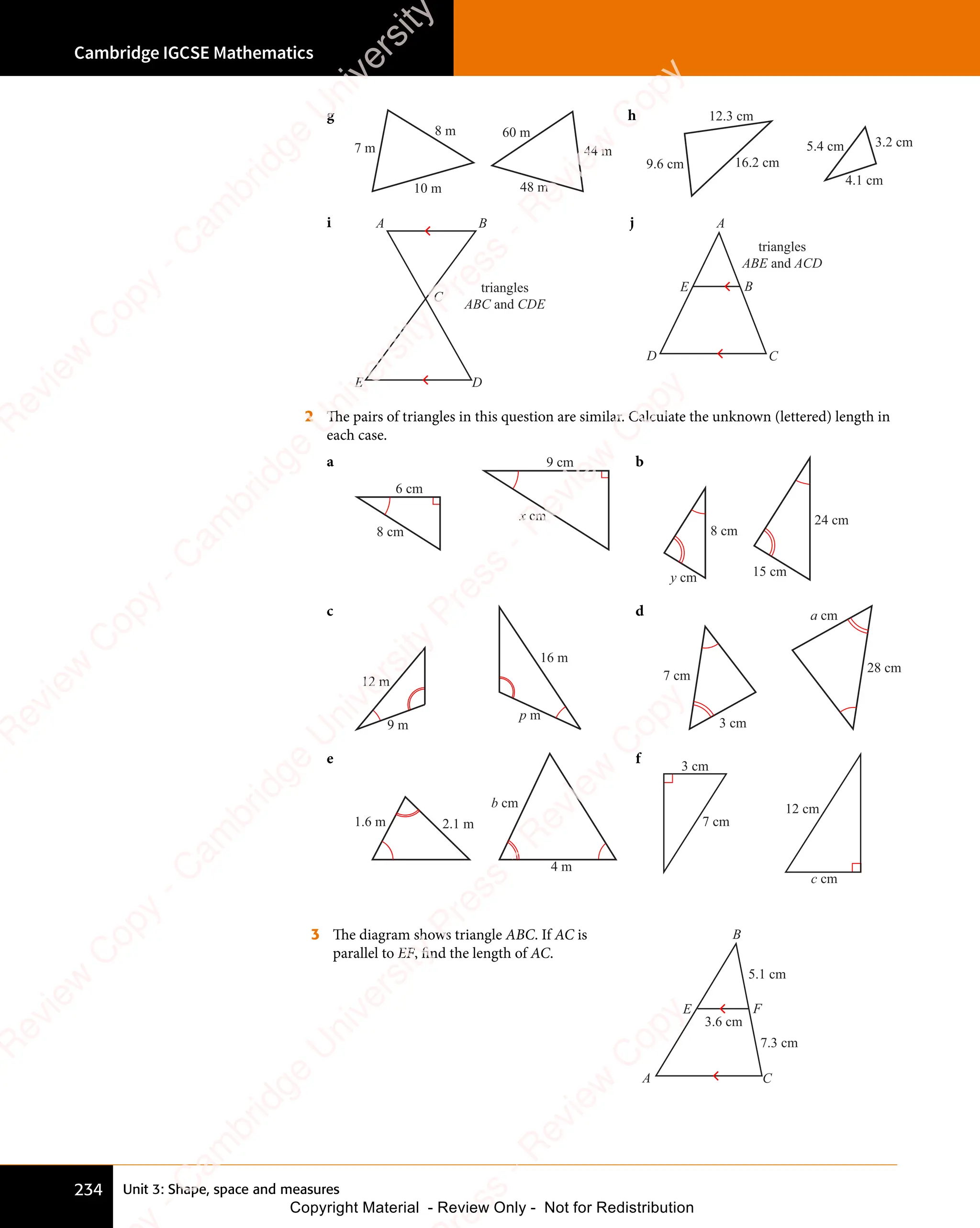 Unit 3: Shape, space and measures
Cambridge IGCSE Mathematics
234
g
7 m
8 m
10 m
60 m
44 m
48 m
h
9.6 cm
12.3 cm
16.2 cm
5.4 cm 3.2 cm
4.1 cm
i A B
C
E D
triangles
ABC and CDE
j A
B
D
E
C
triangles
ABE and ACD
2 The pairs of triangles in this question are similar. Calculate the unknown (lettered) length in
each case.
a
6 cm
8 cm
9 cm
x cm
b
15 cm
8 cm
24 cm
y cm
c
9 m
12 m
16 m
p m
d
7 cm
3 cm
28 cm
a cm
e
4 m
2.1 m
1.6 m
b cm
f
7 cm
12 cm
3 cm
c cm
3 The diagram shows triangle ABC. If AC is
parallel to EF, find the length of AC.
B
F
A
E
C
5.1 cm
7.3 cm
3.6 cm
e
s
s
-
R
e
v
i
e
w
C
o
p
y
-
C
a
m
b
r
i
d
g
e
U
n
i
v
e
r
s
i
t
y
P
r
e
s
s
-
R
e
v
i
e
w
C
o
p
y
R
e
v
i
e
w
C
o
p
y
-
C
a
m
b
r
i
d
g
e
U
n
i
v
e
r
s
i
t
y
P
r
e
s
s
-
R
e
v
i
e
w
C
o
p
y
R
e
v
i
e
w
C
o
p
y
-
C
a
m
b
r
i
d
g
e
U
n
i
v
e
r
s
i
t
y
P
r
e
s
s
-
R
e
v
i
e
w
C
o
p
y
R
e
v
i
e
w
C
o
p
y
-
C
a
m
b
r
i
d
g
e
U
n
i
v
e
r
s
i
t
y
Copyright Material - Review Only - Not for Redistribution
 