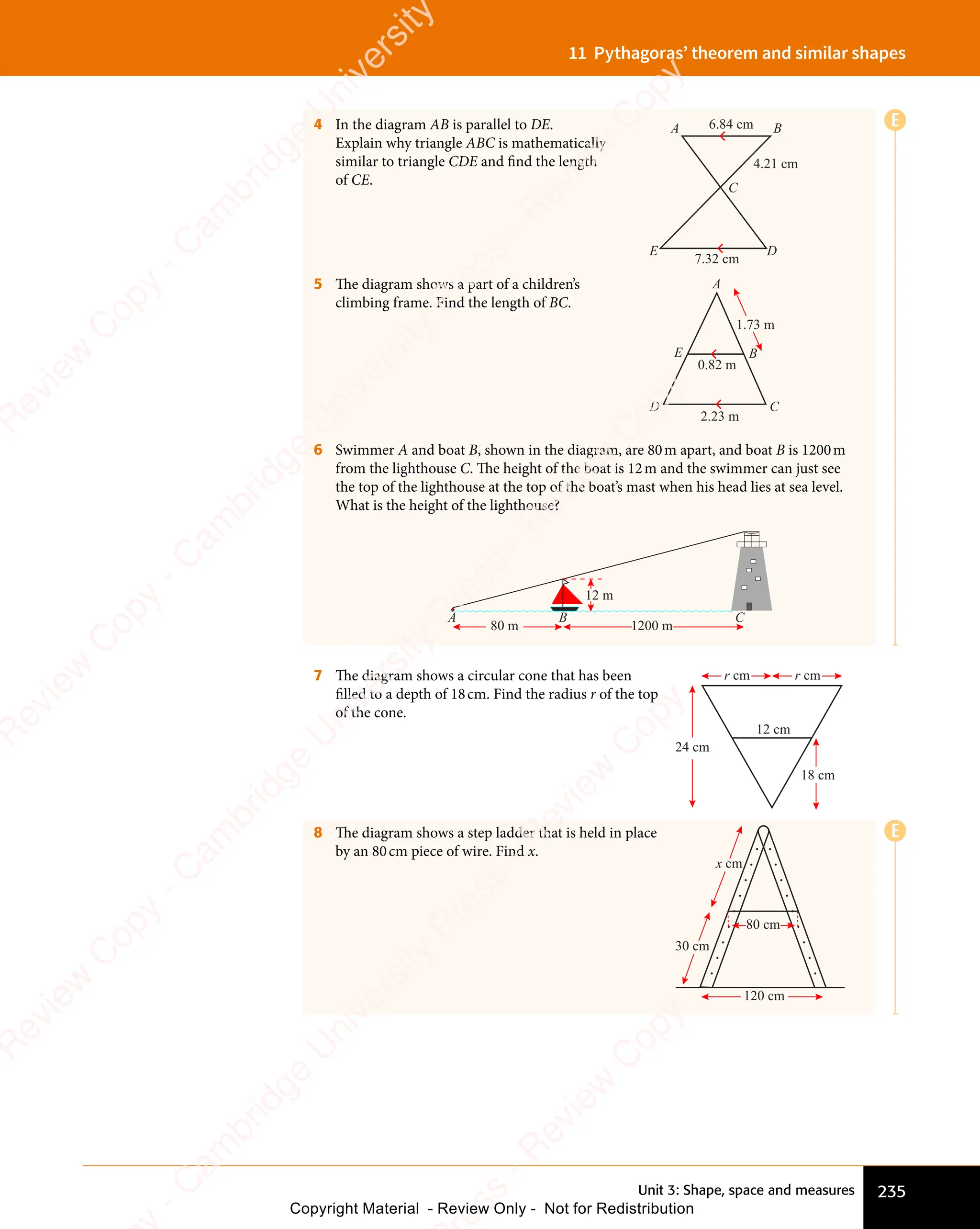 Unit 3: Shape, space and measures 235
11 Pythagoras’ theorem and similar shapes
E
E
4 In the diagram AB is parallel to DE.
Explain why triangle ABC is mathematically
similar to triangle CDE and find the length
of CE.
A B
C
E D
6.84 cm
4.21 cm
7.32 cm
5 The diagram shows a part of a children’s
climbing frame. Find the length of BC.
A
B
D
E
C
0.82 m
2.23 m
1.73 m
6 Swimmer A and boat B, shown in the diagram, are 80m apart, and boat B is 1200m
from the lighthouse C. The height of the boat is 12m and the swimmer can just see
the top of the lighthouse at the top of the boat’s mast when his head lies at sea level.
What is the height of the lighthouse?
A
80 m 1200 m
12 m
B C
7 The diagram shows a circular cone that has been
filled to a depth of 18cm. Find the radius r of the top
of the cone.
12 cm
18 cm
24 cm
r cm r cm
8 The diagram shows a step ladder that is held in place
by an 80cm piece of wire. Find x.
120 cm
80 cm
30 cm
x cm
e
s
s
-
R
e
v
i
e
w
C
o
p
y
-
C
a
m
b
r
i
d
g
e
U
n
i
v
e
r
s
i
t
y
P
r
e
s
s
-
R
e
v
i
e
w
C
o
p
y
R
e
v
i
e
w
C
o
p
y
-
C
a
m
b
r
i
d
g
e
U
n
i
v
e
r
s
i
t
y
P
r
e
s
s
-
R
e
v
i
e
w
C
o
p
y
R
e
v
i
e
w
C
o
p
y
-
C
a
m
b
r
i
d
g
e
U
n
i
v
e
r
s
i
t
y
P
r
e
s
s
-
R
e
v
i
e
w
C
o
p
y
R
e
v
i
e
w
C
o
p
y
-
C
a
m
b
r
i
d
g
e
U
n
i
v
e
r
s
i
t
y
Copyright Material - Review Only - Not for Redistribution
 