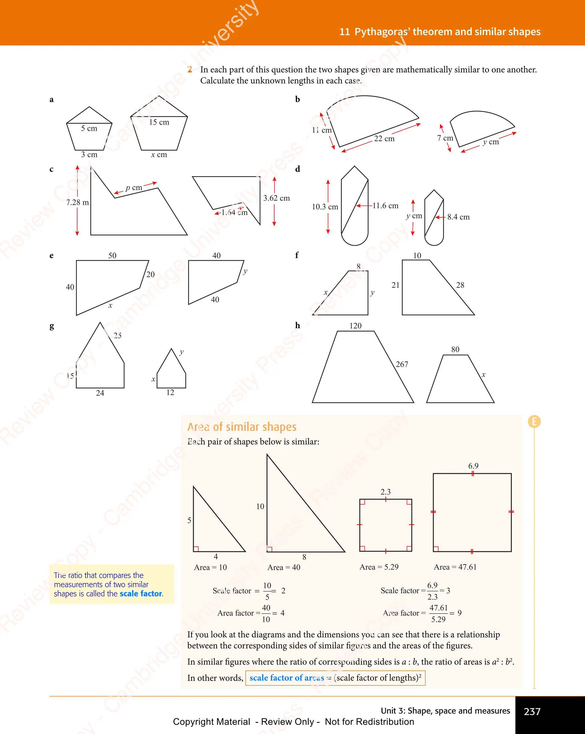 Unit 3: Shape, space and measures 237
11 Pythagoras’ theorem and similar shapes
2 In each part of this question the two shapes given are mathematically similar to one another.
Calculate the unknown lengths in each case.
a
x cm
3 cm
5 cm
15 cm
b
7 cm
11 cm
y cm
22 cm
c
7.28 m
3.62 cm
p cm
1.64 cm
d
10.3 cm
8.4 cm
11.6 cm
y cm
e 50
40
20
x
y
40
40
f
8
21
x y
10
28
g
25
12
x
y
15
24
h 120
x
267
80
Area of similar shapes
Each pair of shapes below is similar:
5
10
8
4
Scale factor
Area factor =
= =
=
10
5
2
40
10
4
Area = 10 Area = 40 Area = 5.29 Area = 47.61
2.3
6.9
Scale factor =
Area factor =
6 9
2 3
47 61
5 29
9
.
.
.
.
=
= 3
If you look at the diagrams and the dimensions you can see that there is a relationship
between the corresponding sides of similar figures and the areas of the figures.
In similar figures where the ratio of corresponding sides is a : b, the ratio of areas is a2
: b2
.
In other words, scale factor of areas = (scale factor of lengths)2
The ratio that compares the
measurements of two similar
shapes is called the scale factor.
E
e
s
s
-
R
e
v
i
e
w
C
o
p
y
-
C
a
m
b
r
i
d
g
e
U
n
i
v
e
r
s
i
t
y
P
r
e
s
s
-
R
e
v
i
e
w
C
o
p
y
R
e
v
i
e
w
C
o
p
y
-
C
a
m
b
r
i
d
g
e
U
n
i
v
e
r
s
i
t
y
P
r
e
s
s
-
R
e
v
i
e
w
C
o
p
y
R
e
v
i
e
w
C
o
p
y
-
C
a
m
b
r
i
d
g
e
U
n
i
v
e
r
s
i
t
y
P
r
e
s
s
-
R
e
v
i
e
w
C
o
p
y
R
e
v
i
e
w
C
o
p
y
-
C
a
m
b
r
i
d
g
e
U
n
i
v
e
r
s
i
t
y
Copyright Material - Review Only - Not for Redistribution
 