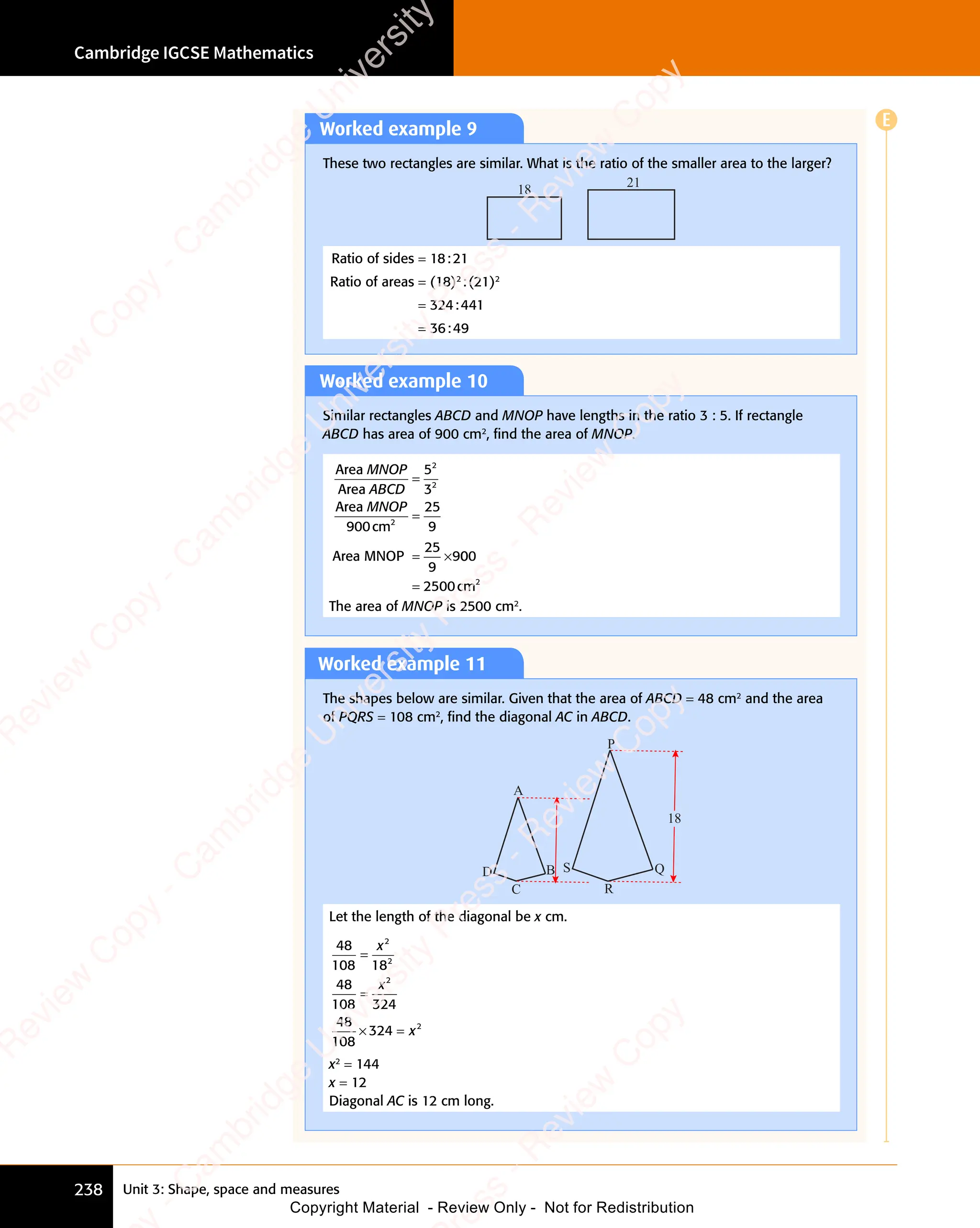 Unit 3: Shape, space and measures
Cambridge IGCSE Mathematics
238
Worked example 9
These two rectangles are similar. What is the ratio of the smaller area to the larger?
18
21
Ratio of sides = 18:21
Ratio of areas = (18)2
:(21)2
= 324:441
= 36:49
Worked example 10
Similar rectangles ABCD and MNOP have lengths in the ratio 3 : 5. If rectangle
ABCD has area of 900 cm2
, ﬁnd the area of MNOP.
Area
Area
Area
cm
Area MNOP
25
9
2
MNOP
ABCD
MNOP
=
=
= ×
= ×
5
3
900
25
9
9
2
2
00
0
00
0
2500
= cm2
The area of MNOP is 2500 cm2
.
Worked example 11
The shapes below are similar. Given that the area of ABCD = 48 cm2
and the area
of PQRS = 108 cm2
, ﬁnd the diagonal AC in ABCD.
A
P
D S
C R
B Q
18
Let the length of the diagonal be x cm.
48
108 18
48
108 324
48
108
324
2
2
2
2
=
=
× =
324
× =
x
x
x
x2
= 144
x = 12
Diagonal AC is 12 cm long.
E
e
s
s
-
R
e
v
i
e
w
C
o
p
y
-
C
a
m
b
r
i
d
g
e
U
n
i
v
e
r
s
i
t
y
P
r
e
s
s
-
R
e
v
i
e
w
C
o
p
y
R
e
v
i
e
w
C
o
p
y
-
C
a
m
b
r
i
d
g
e
U
n
i
v
e
r
s
i
t
y
P
r
e
s
s
-
R
e
v
i
e
w
C
o
p
y
R
e
v
i
e
w
C
o
p
y
-
C
a
m
b
r
i
d
g
e
U
n
i
v
e
r
s
i
t
y
P
r
e
s
s
-
R
e
v
i
e
w
C
o
p
y
R
e
v
i
e
w
C
o
p
y
-
C
a
m
b
r
i
d
g
e
U
n
i
v
e
r
s
i
t
y
Copyright Material - Review Only - Not for Redistribution
 