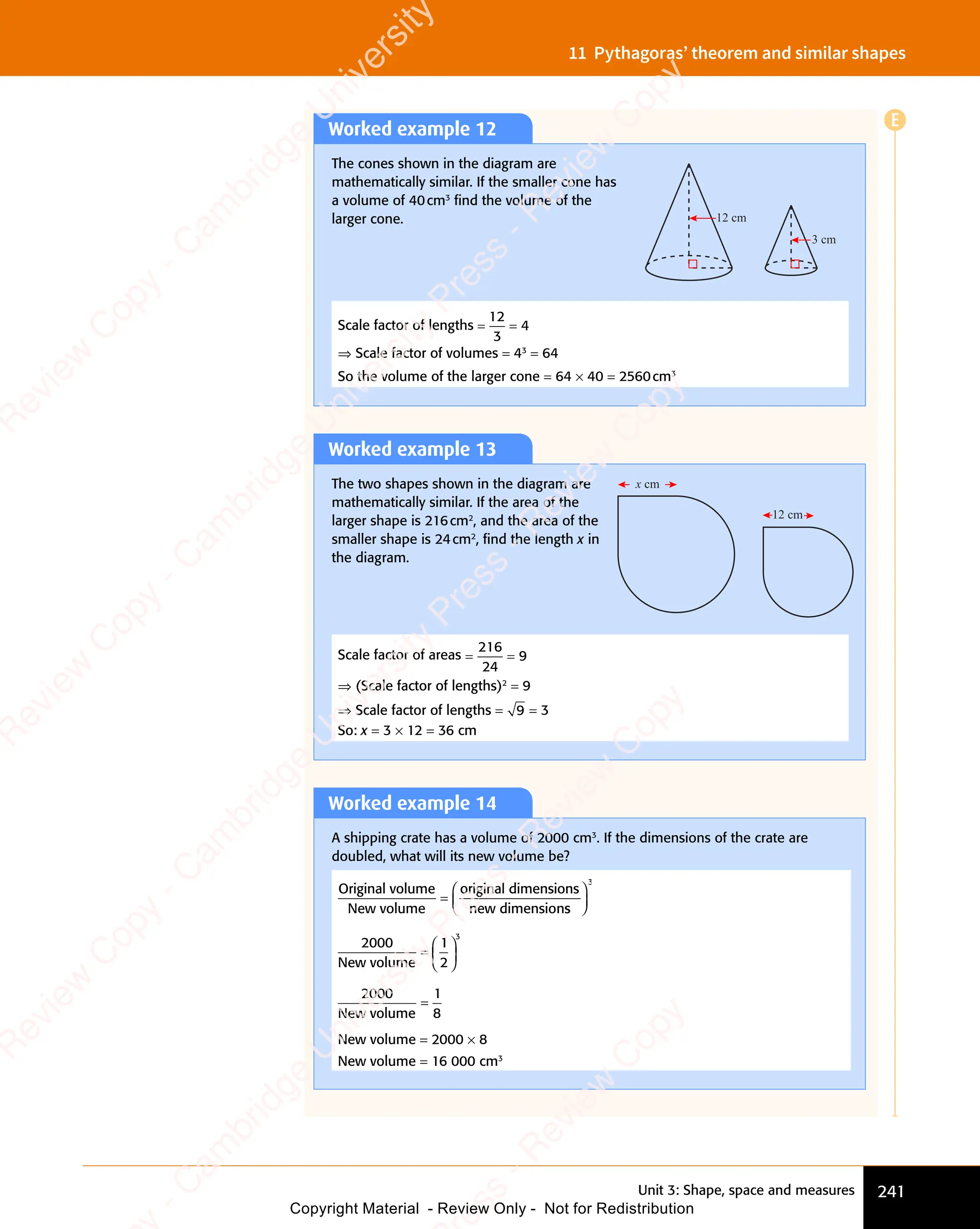 Unit 3: Shape, space and measures 241
11 Pythagoras’ theorem and similar shapes
Worked example 12
The cones shown in the diagram are
mathematically similar. If the smaller cone has
a volume of 40cm3
ﬁnd the volume of the
larger cone. 12 cm
3 cm
Scale factor of lengths = =
= =
12
3
4
⇒ Scale factor of volumes = 43
= 64
So the volume of the larger cone = 64 × 40 = 2560cm3
Worked example 13
The two shapes shown in the diagram are
mathematically similar. If the area of the
larger shape is 216cm2
, and the area of the
smaller shape is 24cm2
, ﬁnd the length x in
the diagram.
x cm
12 cm
Scale factor of areas = =
= =
216
24
9
⇒ (Scale factor of lengths)2
= 9
⇒ Scale factor of lengths = 9 = 3
So: x = 3 × 12 = 36 cm
Worked example 14
A shipping crate has a volume of 2000 cm3
. If the dimensions of the crate are
doubled, what will its new volume be?
Original volume
New volume
original dimensions
new dimension
=
s
s














3
2000
New volume
=














1
2
3


2000
New volume
=
1
8
New volume = 2000 × 8
New volume = 16 000 cm3
E
e
s
s
-
R
e
v
i
e
w
C
o
p
y
-
C
a
m
b
r
i
d
g
e
U
n
i
v
e
r
s
i
t
y
P
r
e
s
s
-
R
e
v
i
e
w
C
o
p
y
R
e
v
i
e
w
C
o
p
y
-
C
a
m
b
r
i
d
g
e
U
n
i
v
e
r
s
i
t
y
P
r
e
s
s
-
R
e
v
i
e
w
C
o
p
y
R
e
v
i
e
w
C
o
p
y
-
C
a
m
b
r
i
d
g
e
U
n
i
v
e
r
s
i
t
y
P
r
e
s
s
-
R
e
v
i
e
w
C
o
p
y
R
e
v
i
e
w
C
o
p
y
-
C
a
m
b
r
i
d
g
e
U
n
i
v
e
r
s
i
t
y
Copyright Material - Review Only - Not for Redistribution
 
