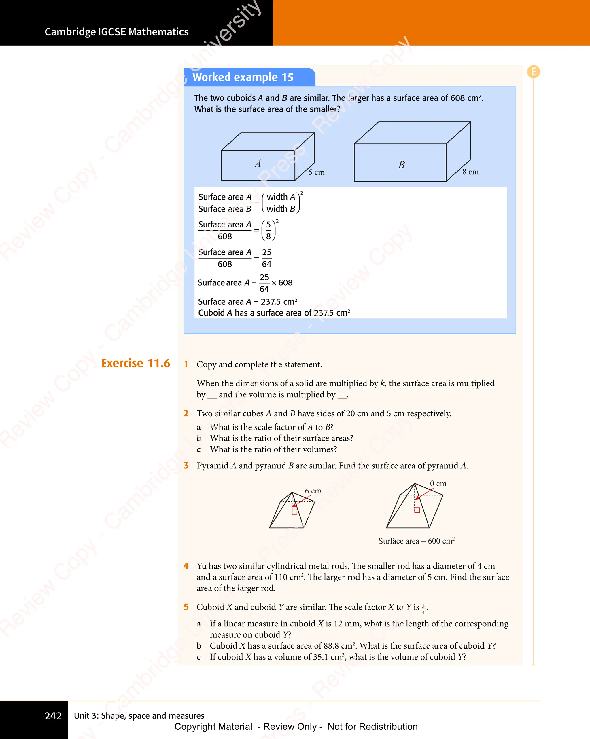 Unit 3: Shape, space and measures
Cambridge IGCSE Mathematics
242
Exercise 11.6 1 Copy and complete the statement.
When the dimensions of a solid are multiplied by k, the surface area is multiplied
by __ and the volume is multiplied by __.
2 Two similar cubes A and B have sides of 20 cm and 5 cm respectively.
a What is the scale factor of A to B?
b What is the ratio of their surface areas?
c What is the ratio of their volumes?
3 Pyramid A and pyramid B are similar. Find the surface area of pyramid A.
Surface area = 600 cm2
6 cm
10 cm
4 Yu has two similar cylindrical metal rods. The smaller rod has a diameter of 4 cm
and a surface area of 110 cm2
. The larger rod has a diameter of 5 cm. Find the surface
area of the larger rod.
5 Cuboid X and cuboid Y are similar. The scale factor X to Y is 3
4
.
a If a linear measure in cuboid X is 12 mm, what is the length of the corresponding
measure on cuboid Y?
b Cuboid X has a surface area of 88.8 cm2
. What is the surface area of cuboid Y?
c If cuboid X has a volume of 35.1 cm3
, what is the volume of cuboid Y?
Worked example 15
The two cuboids A and B are similar. The larger has a surface area of 608 cm2
.
What is the surface area of the smaller?
A B
8 cm
5 cm
Surface area
Surface area
width
width
A
B
A
B
=














2
Surface area
608
A
=














5
8
2
Surface area
608
A
=
25
64
Surfacearea A = ×
= ×
25
64
608
Surface area A = 237.5 cm2
Cuboid A has a surface area of 237.5 cm2
E
e
s
s
-
R
e
v
i
e
w
C
o
p
y
-
C
a
m
b
r
i
d
g
e
U
n
i
v
e
r
s
i
t
y
P
r
e
s
s
-
R
e
v
i
e
w
C
o
p
y
R
e
v
i
e
w
C
o
p
y
-
C
a
m
b
r
i
d
g
e
U
n
i
v
e
r
s
i
t
y
P
r
e
s
s
-
R
e
v
i
e
w
C
o
p
y
R
e
v
i
e
w
C
o
p
y
-
C
a
m
b
r
i
d
g
e
U
n
i
v
e
r
s
i
t
y
P
r
e
s
s
-
R
e
v
i
e
w
C
o
p
y
R
e
v
i
e
w
C
o
p
y
-
C
a
m
b
r
i
d
g
e
U
n
i
v
e
r
s
i
t
y
Copyright Material - Review Only - Not for Redistribution
 