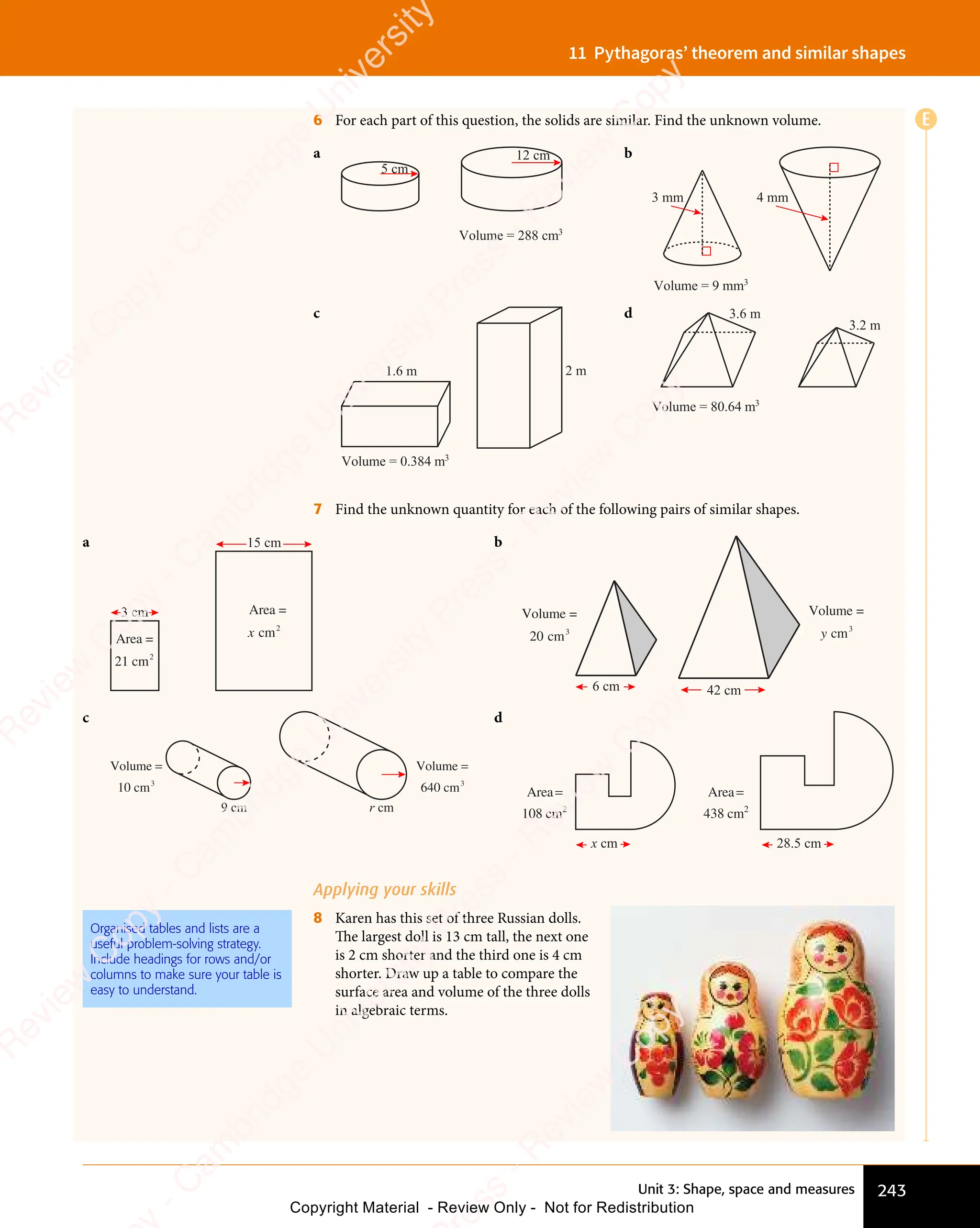 Unit 3: Shape, space and measures 243
11 Pythagoras’ theorem and similar shapes
6 For each part of this question, the solids are similar. Find the unknown volume.
a
Volume = 288 cm3
12 cm
5 cm
b
3 mm 4 mm
Volume = 9 mm3
c
Volume = 0.384 m3
1.6 m 2 m
d
Volume = 80.64 m3
3.6 m
3.2 m
7 Find the unknown quantity for each of the following pairs of similar shapes.
a
Area =
21 cm2
cm
x 2
Area =
3 cm
15 cm b
6 cm 42 cm
Volume =
cm
y 3
Volume =
cm
20 3
c
9 cm r cm
Volume
10 cm
=
3
Volume
640 cm
=
3
d
28.5 cm
x cm
Area
cm
=
438 2
Area
cm
=
108 2
Applying your skills
8 Karen has this set of three Russian dolls.
The largest doll is 13 cm tall, the next one
is 2 cm shorter and the third one is 4 cm
shorter. Draw up a table to compare the
surface area and volume of the three dolls
in algebraic terms.
Organised tables and lists are a
useful problem-solving strategy.
Include headings for rows and/or
columns to make sure your table is
easy to understand.
E
e
s
s
-
R
e
v
i
e
w
C
o
p
y
-
C
a
m
b
r
i
d
g
e
U
n
i
v
e
r
s
i
t
y
P
r
e
s
s
-
R
e
v
i
e
w
C
o
p
y
R
e
v
i
e
w
C
o
p
y
-
C
a
m
b
r
i
d
g
e
U
n
i
v
e
r
s
i
t
y
P
r
e
s
s
-
R
e
v
i
e
w
C
o
p
y
R
e
v
i
e
w
C
o
p
y
-
C
a
m
b
r
i
d
g
e
U
n
i
v
e
r
s
i
t
y
P
r
e
s
s
-
R
e
v
i
e
w
C
o
p
y
R
e
v
i
e
w
C
o
p
y
-
C
a
m
b
r
i
d
g
e
U
n
i
v
e
r
s
i
t
y
Copyright Material - Review Only - Not for Redistribution
 