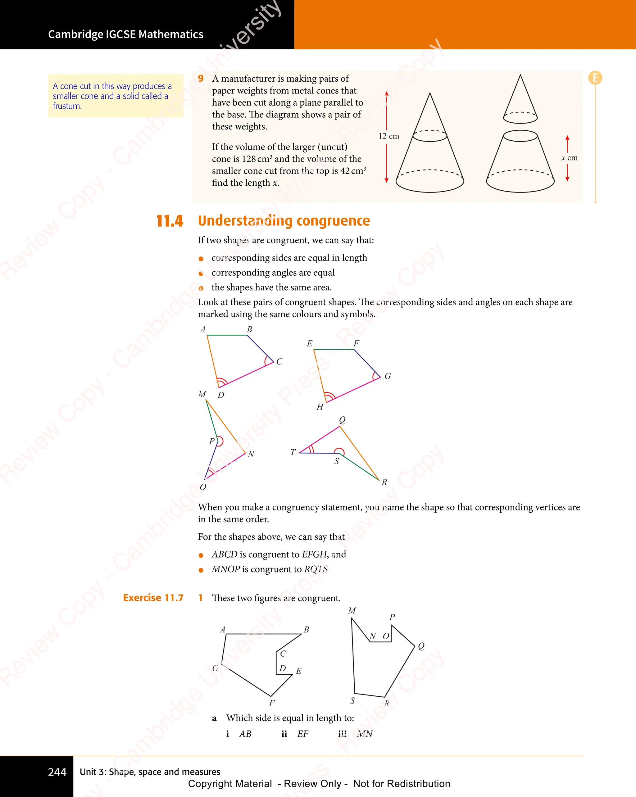 Unit 3: Shape, space and measures
Cambridge IGCSE Mathematics
244
9 A manufacturer is making pairs of
paper weights from metal cones that
have been cut along a plane parallel to
the base. The diagram shows a pair of
these weights.
If the volume of the larger (uncut)
cone is 128cm3
and the volume of the
smaller cone cut from the top is 42cm3
find the length x.
12 cm
x cm
11.4 Understanding congruence
If two shapes are congruent, we can say that:
• corresponding sides are equal in length
• corresponding angles are equal
• the shapes have the same area.
Look at these pairs of congruent shapes. The corresponding sides and angles on each shape are
marked using the same colours and symbols.
T
S
R
Q
H
G
F
E
C
B
A
D
M
P
N
O
When you make a congruency statement, you name the shape so that corresponding vertices are
in the same order.
For the shapes above, we can say that
• ABCD is congruent to EFGH, and
• MNOP is congruent to RQTS
Exercise 11.7 1 These two figures are congruent.
A B
C
D E
F S R
Q
P
M
N O
G
a Which side is equal in length to:
i AB ii EF iii MN
A cone cut in this way produces a
smaller cone and a solid called a
frustum.
E
e
s
s
-
R
e
v
i
e
w
C
o
p
y
-
C
a
m
b
r
i
d
g
e
U
n
i
v
e
r
s
i
t
y
P
r
e
s
s
-
R
e
v
i
e
w
C
o
p
y
R
e
v
i
e
w
C
o
p
y
-
C
a
m
b
r
i
d
g
e
U
n
i
v
e
r
s
i
t
y
P
r
e
s
s
-
R
e
v
i
e
w
C
o
p
y
R
e
v
i
e
w
C
o
p
y
-
C
a
m
b
r
i
d
g
e
U
n
i
v
e
r
s
i
t
y
P
r
e
s
s
-
R
e
v
i
e
w
C
o
p
y
R
e
v
i
e
w
C
o
p
y
-
C
a
m
b
r
i
d
g
e
U
n
i
v
e
r
s
i
t
y
Copyright Material - Review Only - Not for Redistribution
 