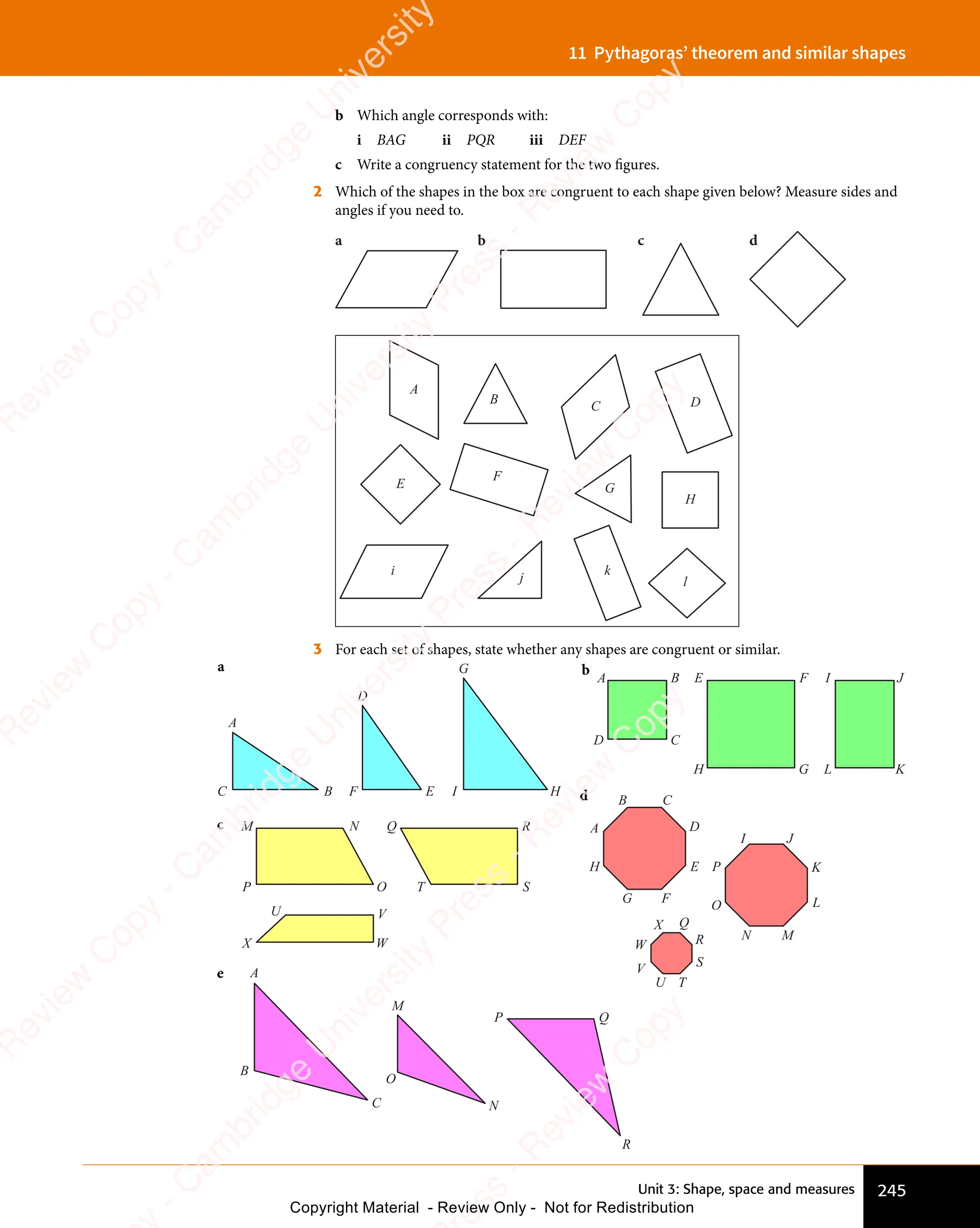 Unit 3: Shape, space and measures 245
11 Pythagoras’ theorem and similar shapes
b Which angle corresponds with:
i BAG ii PQR iii DEF
c Write a congruency statement for the two figures.
2 Which of the shapes in the box are congruent to each shape given below? Measure sides and
angles if you need to.
a b c d
A
E
i
j
k
l
F
G
H
B
C D
3 For each set of shapes, state whether any shapes are congruent or similar.
A B E F I J
L K
H G
C
D
M N Q R
O
V
U
W
X
S
T
P
A
B C
D
E
I J
K
L
M
N
O
Q
R
S
T
U
V
W
X
P
F
G
H
A
B
C
M
N
P Q
R
O
A
D
G
B F E I H
C
a b
c
d
e
e
s
s
-
R
e
v
i
e
w
C
o
p
y
-
C
a
m
b
r
i
d
g
e
U
n
i
v
e
r
s
i
t
y
P
r
e
s
s
-
R
e
v
i
e
w
C
o
p
y
R
e
v
i
e
w
C
o
p
y
-
C
a
m
b
r
i
d
g
e
U
n
i
v
e
r
s
i
t
y
P
r
e
s
s
-
R
e
v
i
e
w
C
o
p
y
R
e
v
i
e
w
C
o
p
y
-
C
a
m
b
r
i
d
g
e
U
n
i
v
e
r
s
i
t
y
P
r
e
s
s
-
R
e
v
i
e
w
C
o
p
y
R
e
v
i
e
w
C
o
p
y
-
C
a
m
b
r
i
d
g
e
U
n
i
v
e
r
s
i
t
y
Copyright Material - Review Only - Not for Redistribution
 