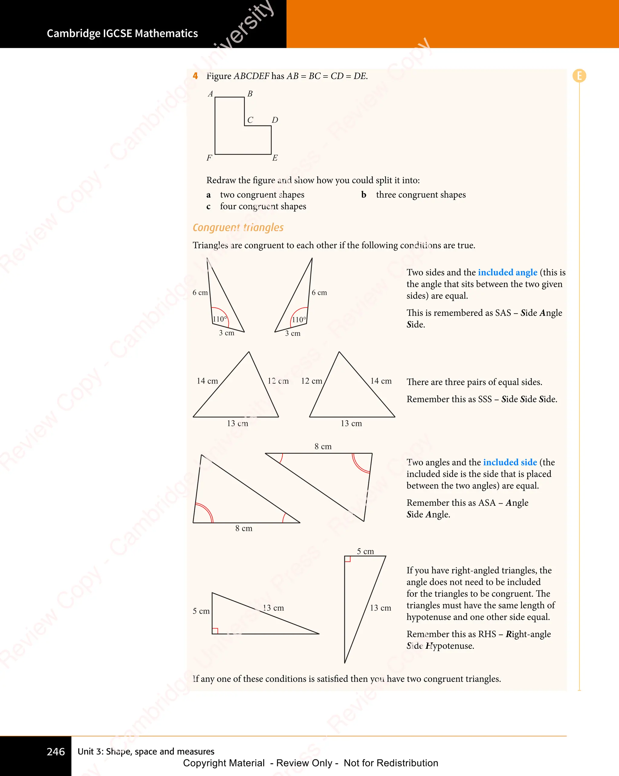 Unit 3: Shape, space and measures
Cambridge IGCSE Mathematics
246
E
4 Figure ABCDEF has AB = BC = CD = DE.
A B
C D
E
F
Redraw the figure and show how you could split it into:
a two congruent shapes b three congruent shapes
c four congruent shapes
Congruent triangles
Triangles are congruent to each other if the following conditions are true.
110° 110°
3 cm 3 cm
6 cm 6 cm
Two sides and the included angle (this is
the angle that sits between the two given
sides) are equal.
This is remembered as SAS – Side Angle
Side.
12 cm
14 cm
13 cm 13 cm
12 cm 14 cm There are three pairs of equal sides.
Remember this as SSS – Side Side Side.
8 cm
8 cm
Two angles and the included side (the
included side is the side that is placed
between the two angles) are equal.
Remember this as ASA – Angle
Side Angle.
5 cm
5 cm
13 cm 13 cm
If you have right-angled triangles, the
angle does not need to be included
for the triangles to be congruent. The
triangles must have the same length of
hypotenuse and one other side equal.
Remember this as RHS – Right-angle
Side Hypotenuse.
If any one of these conditions is satisfied then you have two congruent triangles.
e
s
s
-
R
e
v
i
e
w
C
o
p
y
-
C
a
m
b
r
i
d
g
e
U
n
i
v
e
r
s
i
t
y
P
r
e
s
s
-
R
e
v
i
e
w
C
o
p
y
R
e
v
i
e
w
C
o
p
y
-
C
a
m
b
r
i
d
g
e
U
n
i
v
e
r
s
i
t
y
P
r
e
s
s
-
R
e
v
i
e
w
C
o
p
y
R
e
v
i
e
w
C
o
p
y
-
C
a
m
b
r
i
d
g
e
U
n
i
v
e
r
s
i
t
y
P
r
e
s
s
-
R
e
v
i
e
w
C
o
p
y
R
e
v
i
e
w
C
o
p
y
-
C
a
m
b
r
i
d
g
e
U
n
i
v
e
r
s
i
t
y
Copyright Material - Review Only - Not for Redistribution
 
