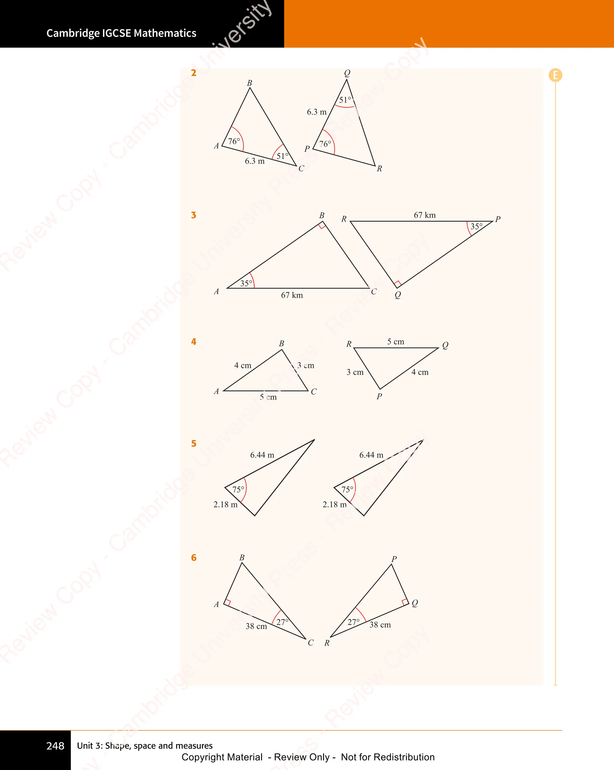 Unit 3: Shape, space and measures
Cambridge IGCSE Mathematics
248
E
2
6.3 m
6.3 m
76° 76°
51°
51°
A
B
C
P
Q
R
3
35°
35°
67 km
67 km
A
B
C
P
Q
R
4
4 cm
4 cm
3 cm
3 cm
5 cm
5 cm
A
Q
B
C
P
R
5
2.18 m
6.44 m
75°
2.18 m
6.44 m
75°
6
38 cm 38 cm
27°
27°
A Q
P
R
B
C
e
s
s
-
R
e
v
i
e
w
C
o
p
y
-
C
a
m
b
r
i
d
g
e
U
n
i
v
e
r
s
i
t
y
P
r
e
s
s
-
R
e
v
i
e
w
C
o
p
y
R
e
v
i
e
w
C
o
p
y
-
C
a
m
b
r
i
d
g
e
U
n
i
v
e
r
s
i
t
y
P
r
e
s
s
-
R
e
v
i
e
w
C
o
p
y
R
e
v
i
e
w
C
o
p
y
-
C
a
m
b
r
i
d
g
e
U
n
i
v
e
r
s
i
t
y
P
r
e
s
s
-
R
e
v
i
e
w
C
o
p
y
R
e
v
i
e
w
C
o
p
y
-
C
a
m
b
r
i
d
g
e
U
n
i
v
e
r
s
i
t
y
Copyright Material - Review Only - Not for Redistribution
 