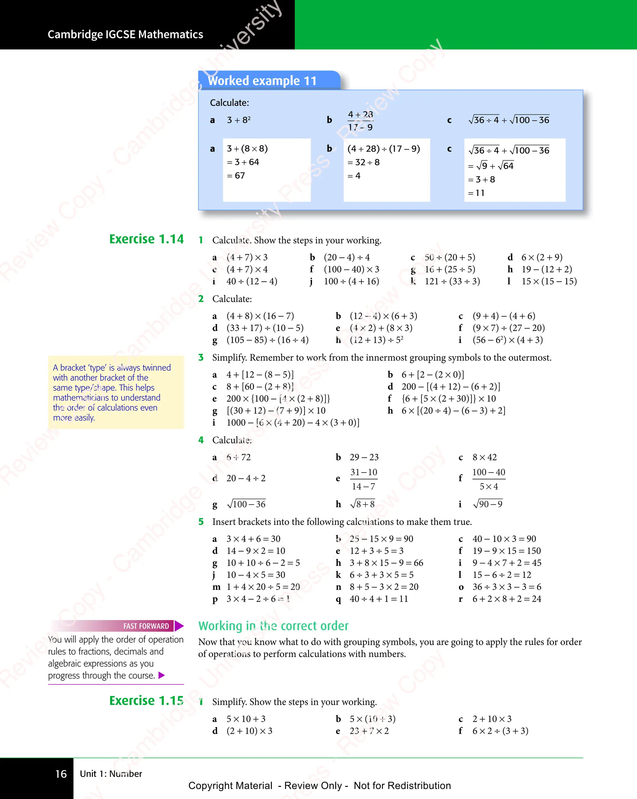 Unit 1: Number
Cambridge IGCSE Mathematics
16
Worked example 11
Worked example 11
Calculate:
a 3 + 82
b c 36 4 100 36
÷ +
4
÷ + −
a 3 8
3 64
67
3 8
+ ×
3 8
= +
3 6
= +
3 6
=
( )
3 8
( )
3 8 8
( )
+ ×
( )
3 8
+ ×
( )
3 8
+ × b ( ) ( )
( )
4 2
( )
8 1
( )
8 1
( ) ( )
8 1
( )
( )
7 9
( )
32 8
4
( )
+ ÷
( )
4 2
( )
+ ÷
( )
4 28 1
+ ÷
8 1
( )
8 1
( )
+ ÷
8 1
( )
7 9
( )
7 9
= ÷
32
= ÷
=
c 36 4 100 36
9 6
9 64
3 8
11
÷ +
4
÷ + −
= +
= +
9 6
= +
9 6
= +
3 8
= +
3 8
=
Exercise 1.14 1 Calculate. Show the steps in your working.
a (4 + 7) × 3 b (20 − 4) ÷ 4 c 50 ÷ (20 + 5) d 6 × (2 + 9)
e (4 + 7) × 4 f (100 − 40) × 3 g 16 + (25 ÷ 5) h 19 − (12 + 2)
i 40 ÷ (12 − 4) j 100 ÷ (4 + 16) k 121 ÷ (33 ÷ 3) l 15 × (15 − 15)
2 Calculate:
a (4 + 8) × (16 − 7) b (12 − 4) × (6 + 3) c (9 + 4) − (4 + 6)
d (33 + 17) ÷ (10 − 5) e (4 × 2) + (8 × 3) f (9 × 7) ÷ (27 − 20)
g (105 − 85) ÷ (16 ÷ 4) h (12 + 13) ÷ 52
i (56 − 62
) × (4 + 3)
3 Simplify. Remember to work from the innermost grouping symbols to the outermost.
a 4 + [12 − (8 − 5)] b 6 + [2 − (2 × 0)]
c 8 + [60 − (2 + 8)] d 200 − [(4 + 12) − (6 + 2)]
e 200 × {100 − [4 × (2 + 8)]} f {6 + [5 × (2 + 30)]} × 10
g [(30 + 12) − (7 + 9)] × 10 h 6 × [(20 ÷ 4) − (6 − 3) + 2]
i 1000 − [6 × (4 + 20) − 4 × (3 + 0)]
4 Calculate:
a 6 + 72 b 29 − 23 c 8 × 42
d 20 − 4 ÷ 2 e
31 10
14 7
−
−
f
100 40
5 4
−
5 4
5 4
g 100 36
− h 8 8
8 8
8 8 i 90 9
−
5 Insert brackets into the following calculations to make them true.
a 3 × 4 + 6 = 30 b 25 − 15 × 9 = 90 c 40 − 10 × 3 = 90
d 14 − 9 × 2 = 10 e 12 + 3 ÷ 5 = 3 f 19 − 9 × 15 = 150
g 10 + 10 ÷ 6 − 2 = 5 h 3 + 8 × 15 − 9 = 66 i 9 − 4 × 7 + 2 = 45
j 10 − 4 × 5 = 30 k 6 ÷ 3 + 3 × 5 = 5 l 15 − 6 ÷ 2 = 12
m 1 + 4 × 20 ÷ 5 = 20 n 8 + 5 − 3 × 2 = 20 o 36 ÷ 3 × 3 − 3 = 6
p 3 × 4 − 2 ÷ 6 = 1 q 40 ÷ 4 + 1 = 11 r 6 + 2 × 8 + 2 = 24
Working in the correct order
Now that you know what to do with grouping symbols, you are going to apply the rules for order
of operations to perform calculations with numbers.
Exercise 1.15 1 Simplify. Show the steps in your working.
a 5 × 10 + 3 b 5 × (10 + 3) c 2 + 10 × 3
d (2 + 10) × 3 e 23 + 7 × 2 f 6 × 2 ÷ (3 + 3)
A bracket ‘type’ is always twinned
with another bracket of the
same type/shape. This helps
mathematicians to understand
the order of calculations even
more easily.
You will apply the order of operation
rules to fractions, decimals and
algebraic expressions as you
progress through the course. 
FAST FORWARD
4 28
17 9
4 2
4 2
−
e
s
s
-
R
e
v
i
e
w
C
o
p
y
-
C
a
m
b
r
i
d
g
e
U
n
i
v
e
r
s
i
t
y
P
r
e
s
s
-
R
e
v
i
e
w
C
o
p
y
R
e
v
i
e
w
C
o
p
y
-
C
a
m
b
r
i
d
g
e
U
n
i
v
e
r
s
i
t
y
P
r
e
s
s
-
R
e
v
i
e
w
C
o
p
y
R
e
v
i
e
w
C
o
p
y
-
C
a
m
b
r
i
d
g
e
U
n
i
v
e
r
s
i
t
y
P
r
e
s
s
-
R
e
v
i
e
w
C
o
p
y
R
e
v
i
e
w
C
o
p
y
-
C
a
m
b
r
i
d
g
e
U
n
i
v
e
r
s
i
t
y
Copyright Material - Review Only - Not for Redistribution
RM.DL.Books
 