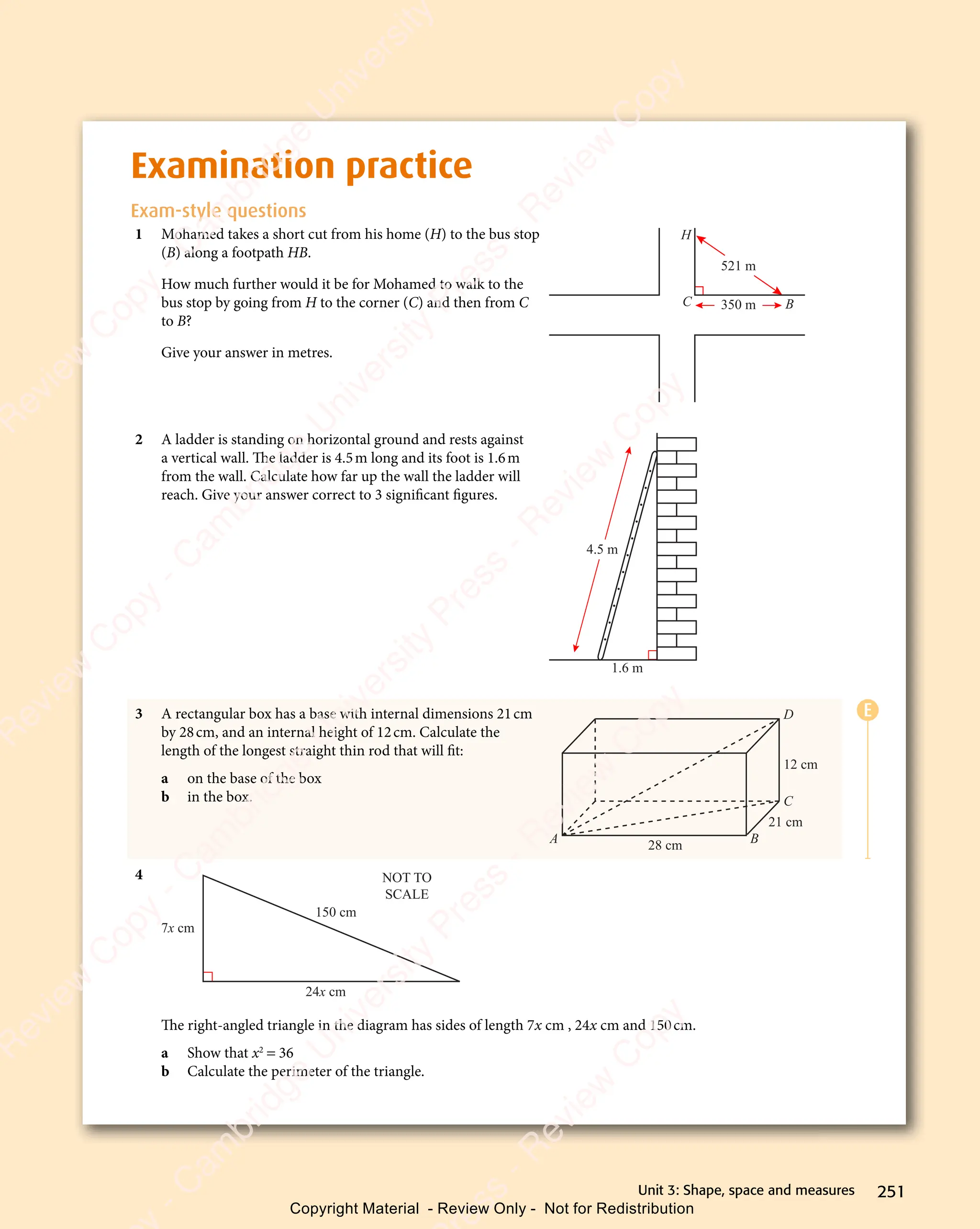 251
Unit 3: Shape, space and measures
Examination practice
Exam-style questions
1 Mohamed takes a short cut from his home (H) to the bus stop
(B) along a footpath HB.
How much further would it be for Mohamed to walk to the
bus stop by going from H to the corner (C) and then from C
to B?
Give your answer in metres.
521 m
350 m
C
H
B
2 A ladder is standing on horizontal ground and rests against
a vertical wall. The ladder is 4.5m long and its foot is 1.6m
from the wall. Calculate how far up the wall the ladder will
reach. Give your answer correct to 3 significant figures.
1.6 m
4.5 m
3 A rectangular box has a base with internal dimensions 21cm
by 28cm, and an internal height of 12cm. Calculate the
length of the longest straight thin rod that will fit:
a on the base of the box
b in the box.
28 cm
21 cm
12 cm
A B
C
D
4
24x cm
7x cm
150 cm
NOT TO
SCALE
The right-angled triangle in the diagram has sides of length 7x cm , 24x cm and 150cm.
a Show that x2
= 36
b Calculate the perimeter of the triangle.
E
e
s
s
-
R
e
v
i
e
w
C
o
p
y
-
C
a
m
b
r
i
d
g
e
U
n
i
v
e
r
s
i
t
y
P
r
e
s
s
-
R
e
v
i
e
w
C
o
p
y
R
e
v
i
e
w
C
o
p
y
-
C
a
m
b
r
i
d
g
e
U
n
i
v
e
r
s
i
t
y
P
r
e
s
s
-
R
e
v
i
e
w
C
o
p
y
R
e
v
i
e
w
C
o
p
y
-
C
a
m
b
r
i
d
g
e
U
n
i
v
e
r
s
i
t
y
P
r
e
s
s
-
R
e
v
i
e
w
C
o
p
y
R
e
v
i
e
w
C
o
p
y
-
C
a
m
b
r
i
d
g
e
U
n
i
v
e
r
s
i
t
y
Copyright Material - Review Only - Not for Redistribution
 