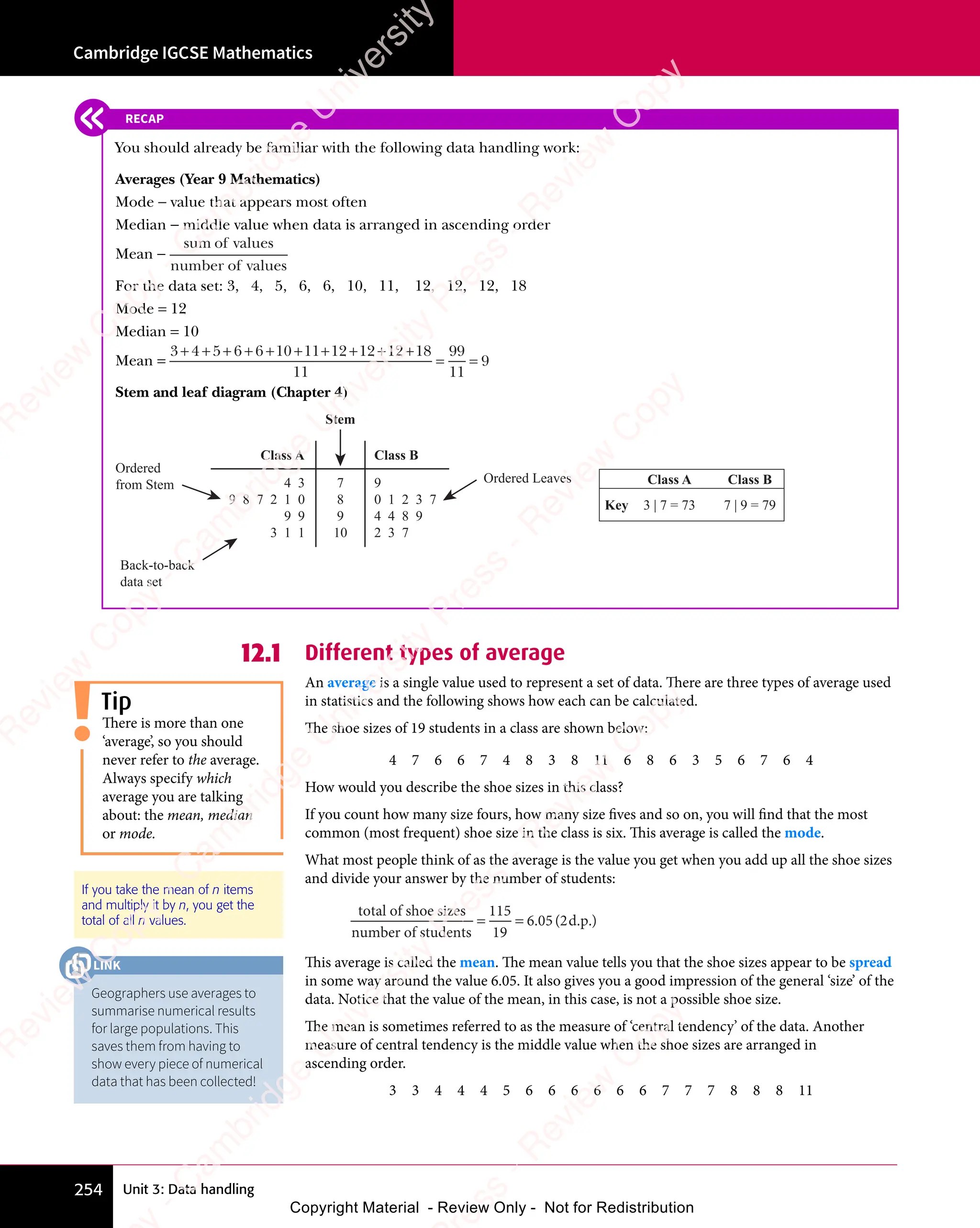 Unit 3: Data handling
Cambridge IGCSE Mathematics
254
12.1 Different types of average
An average is a single value used to represent a set of data. There are three types of average used
in statistics and the following shows how each can be calculated.
The shoe sizes of 19 students in a class are shown below:
4 7 6 6 7 4 8 3 8 11 6 8 6 3 5 6 7 6 4
How would you describe the shoe sizes in this class?
If you count how many size fours, how many size fives and so on, you will find that the most
common (most frequent) shoe size in the class is six. This average is called the mode.
What most people think of as the average is the value you get when you add up all the shoe sizes
and divide your answer by the number of students:
total of shoe sizes
number of students
d.p.
= =
= =
115
19
6 05 2
. (
6 0
. (
6 05 2
. (
5 2 )
This average is called the mean. The mean value tells you that the shoe sizes appear to be spread
in some way around the value 6.05. It also gives you a good impression of the general ‘size’ of the
data. Notice that the value of the mean, in this case, is not a possible shoe size.
The mean is sometimes referred to as the measure of ‘central tendency’ of the data. Another
measure of central tendency is the middle value when the shoe sizes are arranged in
ascending order.
3 3 4 4 4 5 6 6 6 6 6 6 7 7 7 8 8 8 11
Tip
There is more than one
‘average’, so you should
never refer to the average.
Always specify which
average you are talking
about: the mean, median
or mode.
If you take the mean of n items
and multiply it by n, you get the
total of all n values.
RECAP
You should already be familiar with the following data handling work:
Averages (Year 9 Mathematics)
Mode − value that appears most often
Median − middle value when data is arranged in ascending order
Mean −
sum of values
number of values
For the data set: 3, 4, 5, 6, 6, 10, 11, 12, 12, 12, 18
Mode = 12
Median = 10
Mean =
3 4 5 6 6 10 11 12 12 12 18
11
99
11
9
+ +
3 4
+ +
3 4 + + +
5 6
+ + +
5 6 6 1
+ + +
6 10 1
0 1 + + + +
1 1
+ + + +
1 12 1
+ + + +
2 12 1
+ + + +
2 12 1
+ + + +
2 1
= =
= =
Stem and leaf diagram (Chapter 4)
7
8
9
10
Back-to-back
data set
Ordered Leaves
Ordered
from Stem 9
0 1 2 3 7
4 4 8 9
2 3 7
4 3
9 8 7 2 1 0
9 9
3 1 1
Class A Class B
Stem
Class A Class B
Key 7 | 9 = 79
3 | 7 = 73
Geographers use averages to
summarise numerical results
for large populations. This
saves them from having to
show every piece of numerical
data that has been collected!
LINK
e
s
s
-
R
e
v
i
e
w
C
o
p
y
-
C
a
m
b
r
i
d
g
e
U
n
i
v
e
r
s
i
t
y
P
r
e
s
s
-
R
e
v
i
e
w
C
o
p
y
R
e
v
i
e
w
C
o
p
y
-
C
a
m
b
r
i
d
g
e
U
n
i
v
e
r
s
i
t
y
P
r
e
s
s
-
R
e
v
i
e
w
C
o
p
y
R
e
v
i
e
w
C
o
p
y
-
C
a
m
b
r
i
d
g
e
U
n
i
v
e
r
s
i
t
y
P
r
e
s
s
-
R
e
v
i
e
w
C
o
p
y
R
e
v
i
e
w
C
o
p
y
-
C
a
m
b
r
i
d
g
e
U
n
i
v
e
r
s
i
t
y
Copyright Material - Review Only - Not for Redistribution
 