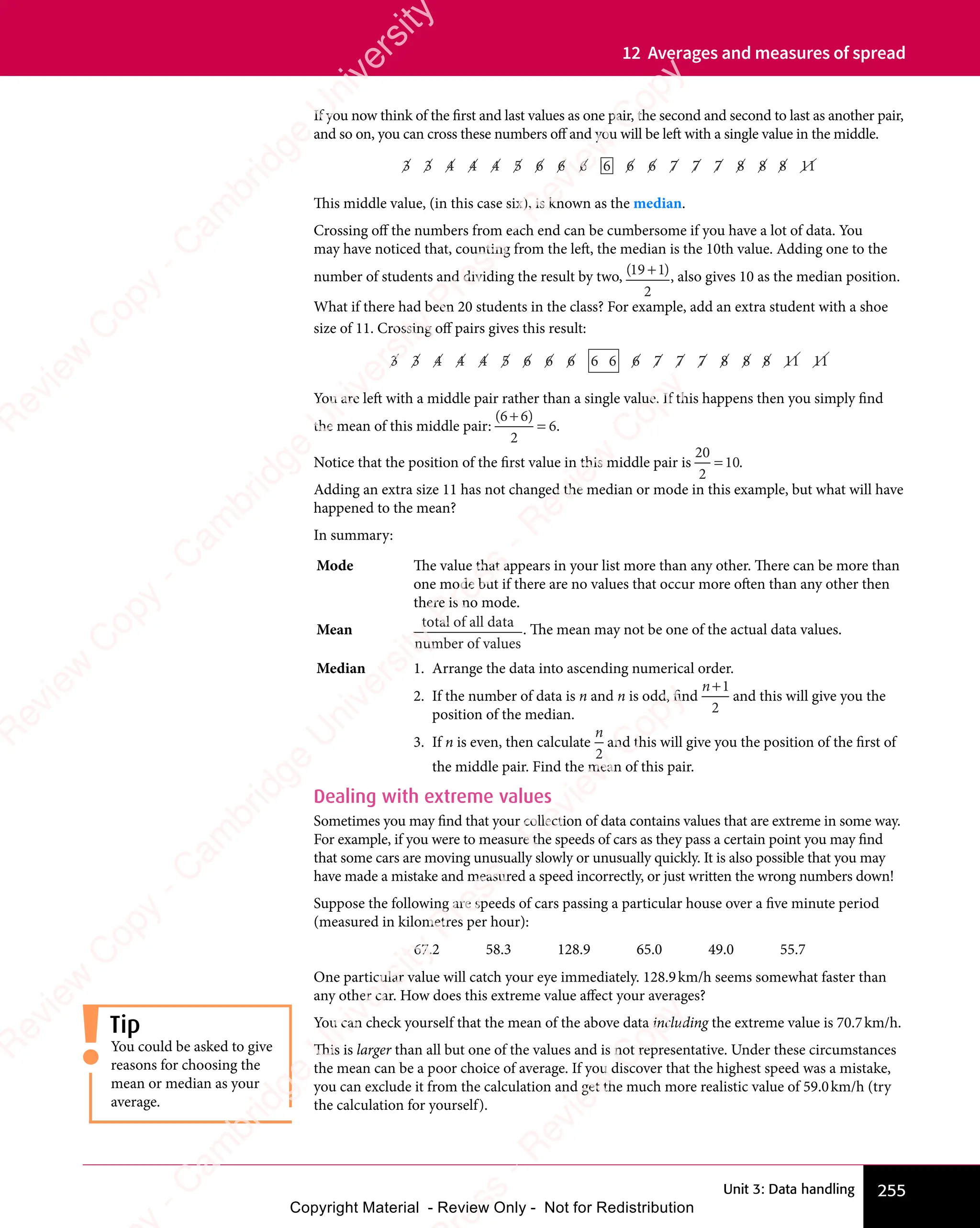 Unit 3: Data handling 255
12 Averages and measures of spread
If you now think of the first and last values as one pair, the second and second to last as another pair,
and so on, you can cross these numbers off and you will be left with a single value in the middle.
3 3
3 3
3 3 4 4 4
4 4 4
4 4 4
4 4 4 5
5 6 6
6 6
6 6 6 6
6 6
6 6 6 6 7
6 6 7
6 6 7
6 6 7 7 7 8
7 7 8
7 7 8
7 7 8 8 8
8 8
8 8 11
11
This middle value, (in this case six), is known as the median.
Crossing off the numbers from each end can be cumbersome if you have a lot of data. You
may have noticed that, counting from the left, the median is the 10th value. Adding one to the
number of students and dividing the result by two, ( )
( )
19
( )
( )
( )
2
( )
( ), also gives 10 as the median position.
What if there had been 20 students in the class? For example, add an extra student with a shoe
size of 11. Crossing off pairs gives this result:
3 3
3 3
3 3 4 4 4
4 4 4
4 4 4
4 4 4 5
5 6 6 6
6 6 6
6 6 6
6 6 6 6 6 6 7
6 7
6 7 7 7 8
7 7 8
7 7 8
7 7 8 8 8
8 8
8 8 11
11 11
11
You are left with a middle pair rather than a single value. If this happens then you simply find
the mean of this middle pair:
( )
( )
6 6
( )
2
6
( )
6 6
( )
6 6
= .
Notice that the position of the first value in this middle pair is
20
2
10
= .
Adding an extra size 11 has not changed the median or mode in this example, but what will have
happened to the mean?
In summary:
Mode The value that appears in your list more than any other. There can be more than
one mode but if there are no values that occur more often than any other then
there is no mode.
Mean
total of all data
number of values
. The mean may not be one of the actual data values.
Median 1. Arrange the data into ascending numerical order.
2. If the number of data is n and n is odd, find
n+1
2
and this will give you the
position of the median.
3. If n is even, then calculate
n
2
and this will give you the position of the first of
the middle pair. Find the mean of this pair.
Dealing with extreme values
Sometimes you may find that your collection of data contains values that are extreme in some way.
For example, if you were to measure the speeds of cars as they pass a certain point you may find
that some cars are moving unusually slowly or unusually quickly. It is also possible that you may
have made a mistake and measured a speed incorrectly, or just written the wrong numbers down!
Suppose the following are speeds of cars passing a particular house over a five minute period
(measured in kilometres per hour):
67.2 58.3 128.9 65.0 49.0 55.7
One particular value will catch your eye immediately. 128.9km/h seems somewhat faster than
any other car. How does this extreme value affect your averages?
You can check yourself that the mean of the above data including the extreme value is 70.7km/h.
This is larger than all but one of the values and is not representative. Under these circumstances
the mean can be a poor choice of average. If you discover that the highest speed was a mistake,
you can exclude it from the calculation and get the much more realistic value of 59.0km/h (try
the calculation for yourself).
Tip
You could be asked to give
reasons for choosing the
mean or median as your
average.
e
s
s
-
R
e
v
i
e
w
C
o
p
y
-
C
a
m
b
r
i
d
g
e
U
n
i
v
e
r
s
i
t
y
P
r
e
s
s
-
R
e
v
i
e
w
C
o
p
y
R
e
v
i
e
w
C
o
p
y
-
C
a
m
b
r
i
d
g
e
U
n
i
v
e
r
s
i
t
y
P
r
e
s
s
-
R
e
v
i
e
w
C
o
p
y
R
e
v
i
e
w
C
o
p
y
-
C
a
m
b
r
i
d
g
e
U
n
i
v
e
r
s
i
t
y
P
r
e
s
s
-
R
e
v
i
e
w
C
o
p
y
R
e
v
i
e
w
C
o
p
y
-
C
a
m
b
r
i
d
g
e
U
n
i
v
e
r
s
i
t
y
Copyright Material - Review Only - Not for Redistribution
 