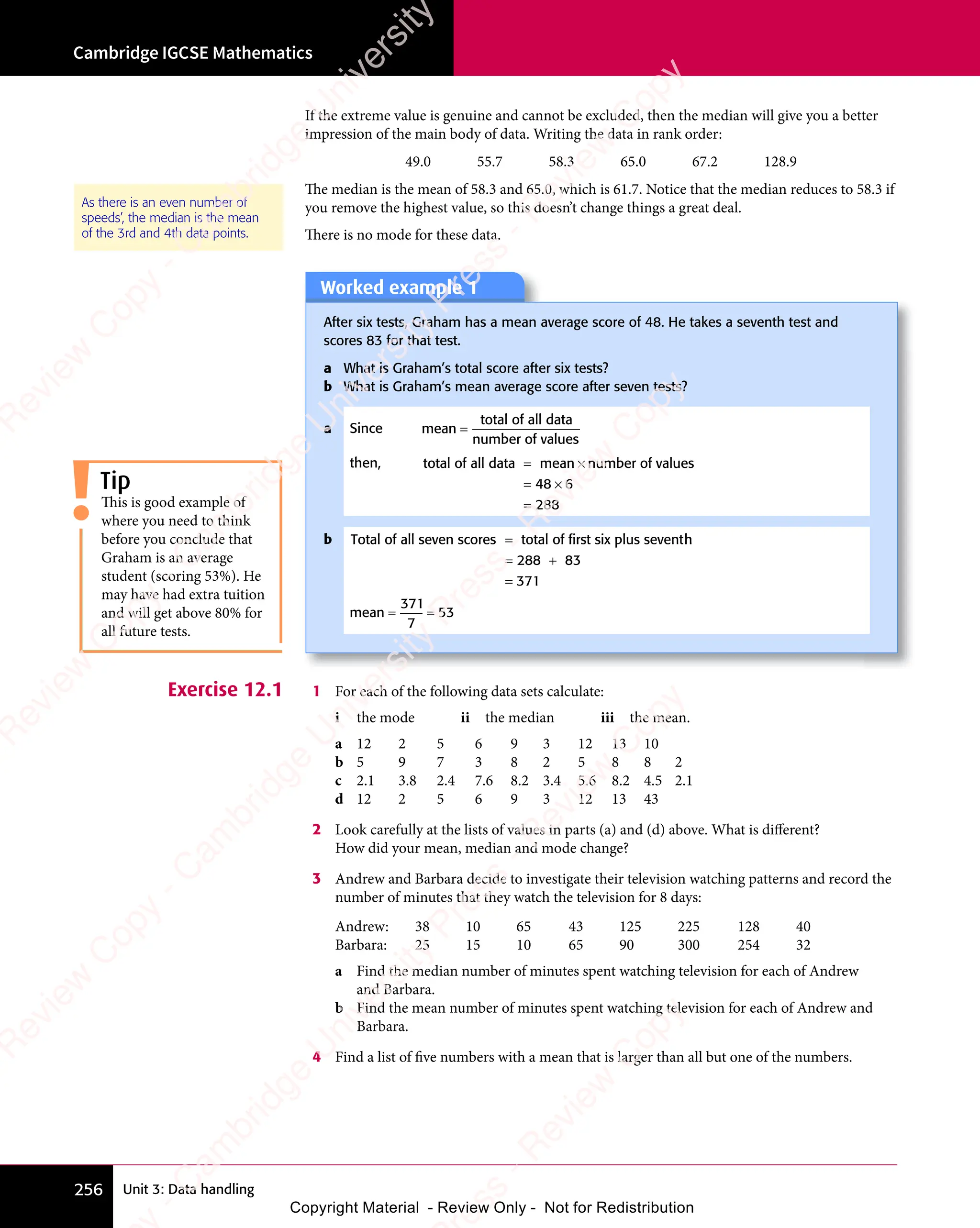 Unit 3: Data handling
Cambridge IGCSE Mathematics
256
If the extreme value is genuine and cannot be excluded, then the median will give you a better
impression of the main body of data. Writing the data in rank order:
49.0 55.7 58.3 65.0 67.2 128.9
The median is the mean of 58.3 and 65.0, which is 61.7. Notice that the median reduces to 58.3 if
you remove the highest value, so this doesn’t change things a great deal.
There is no mode for these data.
As there is an even number of
speeds’, the median is the mean
of the 3rd and 4th data points.
Worked example 1
After six tests, Graham has a mean average score of 48. He takes a seventh test and
scores 83 for that test.
a What is Graham’s total score after six tests?
b What is Graham’s mean average score after seven tests?
a Since mean
total of all data
number of values
=
then, total of all data mean number of values
= ×
mean
= ×
= ×
=
48
= ×
48
= × 6
288
b Total of all seven scores total of first six plus sevent
= h
h
= +
=
288
= +
288
= + 83
371
mean = =
= =
371
7
53
Exercise 12.1 1 For each of the following data sets calculate:
i the mode ii the median iii the mean.
a 12 2 5 6 9 3 12 13 10
b 5 9 7 3 8 2 5 8 8 2
c 2.1 3.8 2.4 7.6 8.2 3.4 5.6 8.2 4.5 2.1
d 12 2 5 6 9 3 12 13 43
2 Look carefully at the lists of values in parts (a) and (d) above. What is different?
How did your mean, median and mode change?
3 Andrew and Barbara decide to investigate their television watching patterns and record the
number of minutes that they watch the television for 8 days:
Andrew: 38 10 65 43 125 225 128 40
Barbara: 25 15 10 65 90 300 254 32
a Find the median number of minutes spent watching television for each of Andrew
and Barbara.
b Find the mean number of minutes spent watching television for each of Andrew and
Barbara.
4 Find a list of five numbers with a mean that is larger than all but one of the numbers.
Tip
This is good example of
where you need to think
before you conclude that
Graham is an average
student (scoring 53%). He
may have had extra tuition
and will get above 80% for
all future tests.
e
s
s
-
R
e
v
i
e
w
C
o
p
y
-
C
a
m
b
r
i
d
g
e
U
n
i
v
e
r
s
i
t
y
P
r
e
s
s
-
R
e
v
i
e
w
C
o
p
y
R
e
v
i
e
w
C
o
p
y
-
C
a
m
b
r
i
d
g
e
U
n
i
v
e
r
s
i
t
y
P
r
e
s
s
-
R
e
v
i
e
w
C
o
p
y
R
e
v
i
e
w
C
o
p
y
-
C
a
m
b
r
i
d
g
e
U
n
i
v
e
r
s
i
t
y
P
r
e
s
s
-
R
e
v
i
e
w
C
o
p
y
R
e
v
i
e
w
C
o
p
y
-
C
a
m
b
r
i
d
g
e
U
n
i
v
e
r
s
i
t
y
Copyright Material - Review Only - Not for Redistribution
 