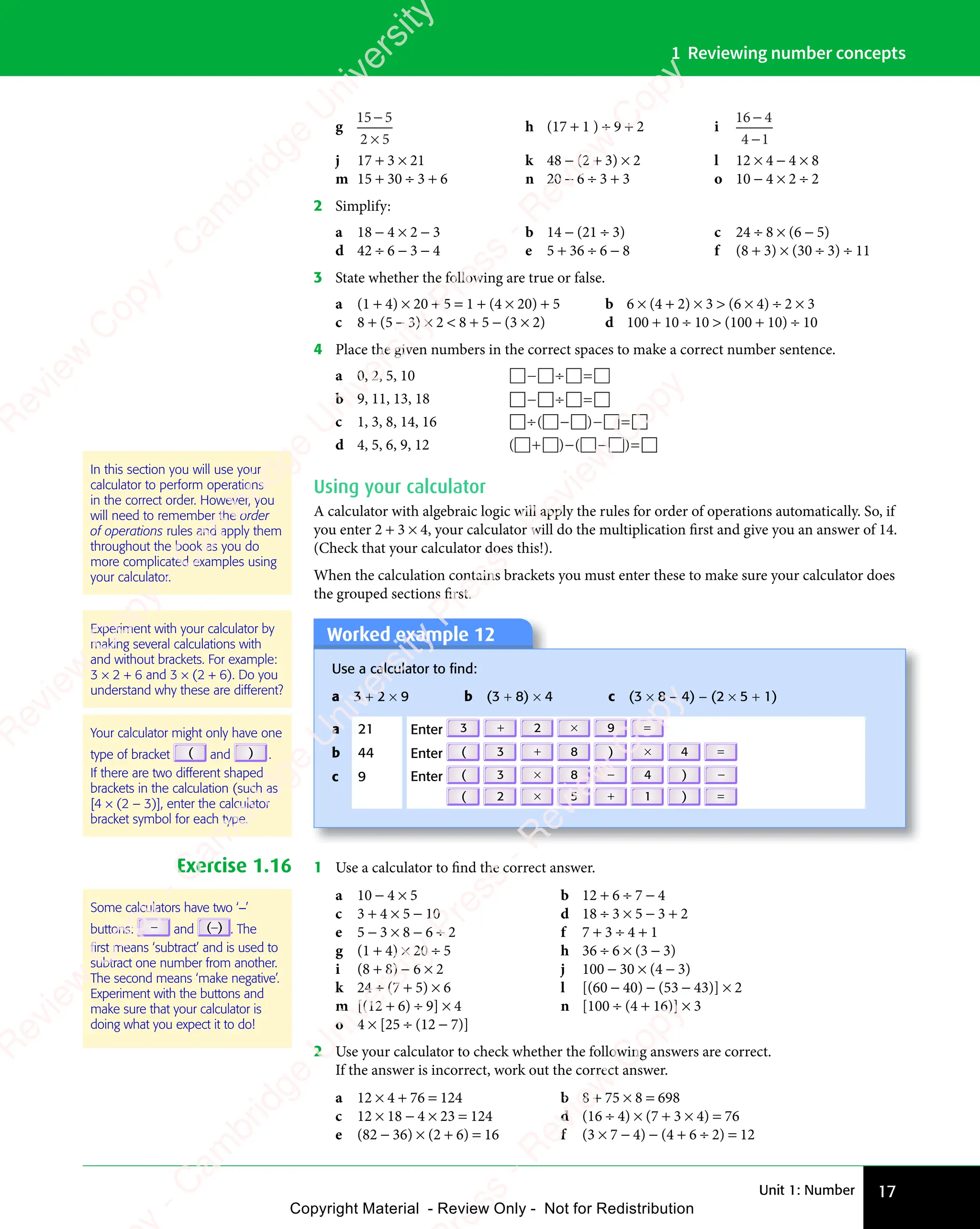 Unit 1: Number 17
1 Reviewing number concepts
g
15 5
2 5
−
2 5
2 5
h (17 + 1 ) ÷ 9 + 2 i
16 4
4 1
−
4 1
4 1
j 17 + 3 × 21 k 48 − (2 + 3) × 2 l 12 × 4 − 4 × 8
m 15 + 30 ÷ 3 + 6 n 20 − 6 ÷ 3 + 3 o 10 − 4 × 2 ÷ 2
2 Simplify:
a 18 − 4 × 2 − 3 b 14 − (21 ÷ 3) c 24 ÷ 8 × (6 − 5)
d 42 ÷ 6 − 3 − 4 e 5 + 36 ÷ 6 − 8 f (8 + 3) × (30 ÷ 3) ÷ 11
3 State whether the following are true or false.
a (1 + 4) × 20 + 5 = 1 + (4 × 20) + 5 b 6 × (4 + 2) × 3  (6 × 4) ÷ 2 × 3
c 8 + (5 − 3) × 2  8 + 5 − (3 × 2) d 100 + 10 ÷ 10  (100 + 10) ÷ 10
4 Place the given numbers in the correct spaces to make a correct number sentence.
a 0, 2, 5, 10    
   
− ÷
   
   
   
b 9, 11, 13, 18    
   
− ÷
   
   
   
c 1, 3, 8, 14, 16     
 
÷ −
  − =
 
− =
 
( )
 
( )
   
( )
 
÷ −
( )
 
÷ −
 
( )
 
÷ −
 
d 4, 5, 6, 9, 12 ( ) ( )
 
( )
 
( )  
( )
 
( ) 
+ −
( )
+ −
( )
 
( )
+ −
( )
  − =
( )
− =
( )
 
( )
− =
( )
 
Using your calculator
A calculator with algebraic logic will apply the rules for order of operations automatically. So, if
you enter 2 + 3 × 4, your calculator will do the multiplication first and give you an answer of 14.
(Check that your calculator does this!).
When the calculation contains brackets you must enter these to make sure your calculator does
the grouped sections first.
Experiment with your calculator by
making several calculations with
and without brackets. For example:
3 × 2 + 6 and 3 × (2 + 6). Do you
understand why these are different?
Your calculator might only have one
type of bracket ( and ) .
If there are two different shaped
brackets in the calculation (such as
[4 × (2 – 3)], enter the calculator
bracket symbol for each type.
Worked example 12
Use a calculator to ﬁnd:
a 3 + 2 × 9 b (3 + 8) × 4 c (3 × 8 − 4) − (2 × 5 + 1)
a 21 Enter 3 + 2 × 9 =
b 44 Enter ( 3 + 8 ) × 4 =
c 9 Enter ( 3 × 8 − 4 ) −
( 2 × 5 + 1 ) =
Exercise 1.16 1 Use a calculator to find the correct answer.
a 10 − 4 × 5 b 12 + 6 ÷ 7 − 4
c 3 + 4 × 5 − 10 d 18 ÷ 3 × 5 − 3 + 2
e 5 − 3 × 8 − 6 ÷ 2 f 7 + 3 ÷ 4 + 1
g (1 + 4) × 20 ÷ 5 h 36 ÷ 6 × (3 − 3)
i (8 + 8) − 6 × 2 j 100 − 30 × (4 − 3)
k 24 ÷ (7 + 5) × 6 l [(60 − 40) − (53 − 43)] × 2
m [(12 + 6) ÷ 9] × 4 n [100 ÷ (4 + 16)] × 3
o 4 × [25 ÷ (12 − 7)]
2 Use your calculator to check whether the following answers are correct.
If the answer is incorrect, work out the correct answer.
a 12 × 4 + 76 = 124 b 8 + 75 × 8 = 698
c 12 × 18 − 4 × 23 = 124 d (16 ÷ 4) × (7 + 3 × 4) = 76
e (82 − 36) × (2 + 6) = 16 f (3 × 7 − 4) − (4 + 6 ÷ 2) = 12
In this section you will use your
calculator to perform operations
in the correct order. However, you
will need to remember the order
of operations rules and apply them
throughout the book as you do
more complicated examples using
your calculator.
Some calculators have two ‘−’
buttons: − and (−) . The
ﬁrst means ‘subtract’ and is used to
subtract one number from another.
The second means ‘make negative’.
Experiment with the buttons and
make sure that your calculator is
doing what you expect it to do!
e
s
s
-
R
e
v
i
e
w
C
o
p
y
-
C
a
m
b
r
i
d
g
e
U
n
i
v
e
r
s
i
t
y
P
r
e
s
s
-
R
e
v
i
e
w
C
o
p
y
R
e
v
i
e
w
C
o
p
y
-
C
a
m
b
r
i
d
g
e
U
n
i
v
e
r
s
i
t
y
P
r
e
s
s
-
R
e
v
i
e
w
C
o
p
y
R
e
v
i
e
w
C
o
p
y
-
C
a
m
b
r
i
d
g
e
U
n
i
v
e
r
s
i
t
y
P
r
e
s
s
-
R
e
v
i
e
w
C
o
p
y
R
e
v
i
e
w
C
o
p
y
-
C
a
m
b
r
i
d
g
e
U
n
i
v
e
r
s
i
t
y
Copyright Material - Review Only - Not for Redistribution
 