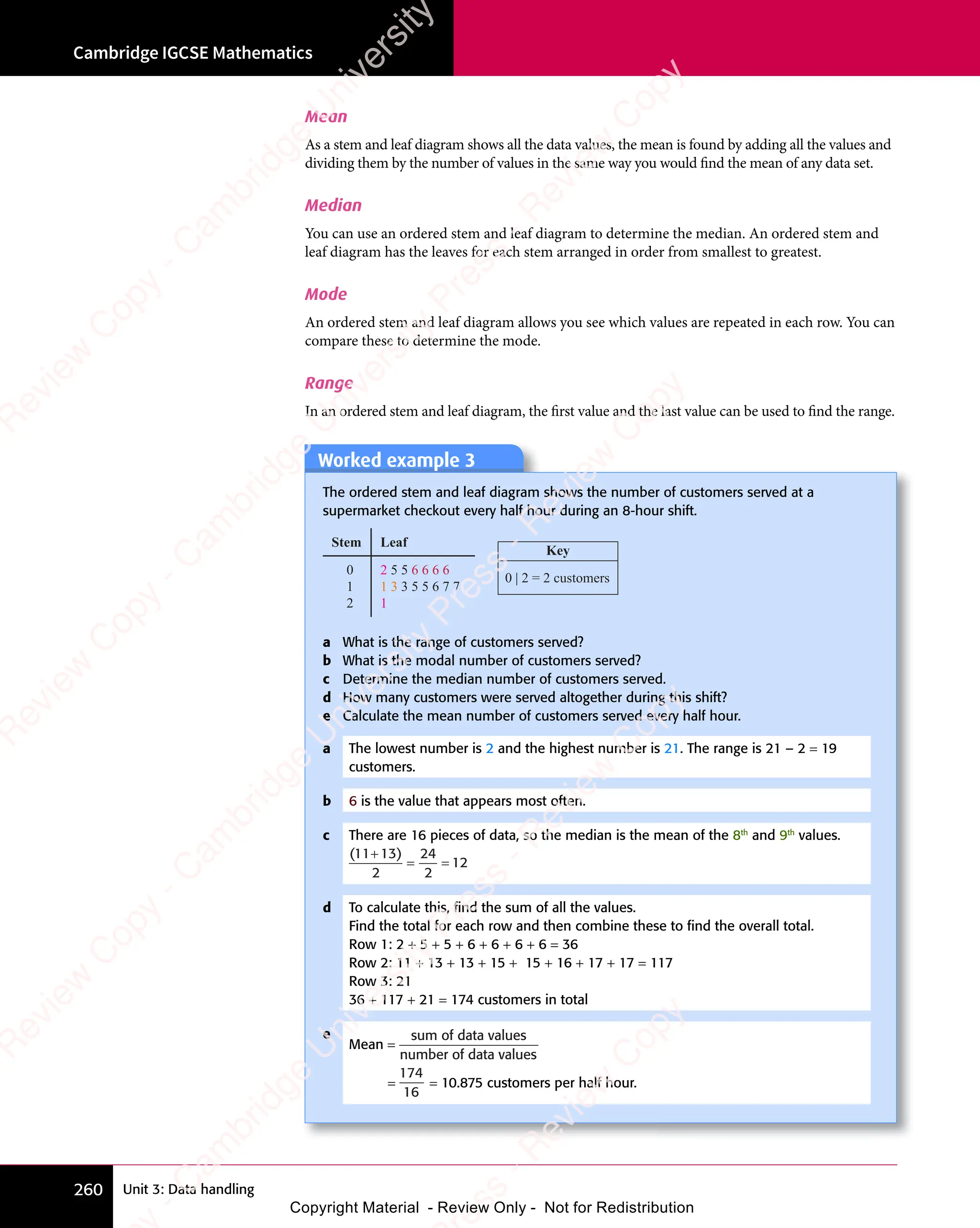Unit 3: Data handling
Cambridge IGCSE Mathematics
260
Mean
As a stem and leaf diagram shows all the data values, the mean is found by adding all the values and
dividing them by the number of values in the same way you would find the mean of any data set.
Median
You can use an ordered stem and leaf diagram to determine the median. An ordered stem and
leaf diagram has the leaves for each stem arranged in order from smallest to greatest.
Mode
An ordered stem and leaf diagram allows you see which values are repeated in each row. You can
compare these to determine the mode.
Range
In an ordered stem and leaf diagram, the first value and the last value can be used to find the range.
Worked example 3
Worked example 3
The ordered stem and leaf diagram shows the number of customers served at a
supermarket checkout every half hour during an 8-hour shift.
Key
0 | 2 = 2 customers
0
1
2
2 5 5 6 6 6 6
1 3 3 5 5 6 7 7
1
Leaf
Stem
a What is the range of customers served?
b What is the modal number of customers served?
c Determine the median number of customers served.
d How many customers were served altogether during this shift?
e Calculate the mean number of customers served every half hour.
a The lowest number is 2 and the highest number is 21. The range is 21 – 2 = 19
customers.
b 6 is the value that appears most often.
c There are 16 pieces of data, so the median is the mean of the 8th
and 9th
values.
( )
11 13
2
24
2
12
+
= =
d To calculate this, ﬁnd the sum of all the values.
Find the total for each row and then combine these to ﬁnd the overall total.
Row 1: 2 + 5 + 5 + 6 + 6 + 6 + 6 = 36
Row 2: 11 + 13 + 13 + 15 + 15 + 16 + 17 + 17 = 117
Row 3: 21
36 + 117 + 21 = 174 customers in total
e
Mean =
sum of data values
number of data values
=
174
16
= 10.875 customers per half hour.
e
s
s
-
R
e
v
i
e
w
C
o
p
y
-
C
a
m
b
r
i
d
g
e
U
n
i
v
e
r
s
i
t
y
P
r
e
s
s
-
R
e
v
i
e
w
C
o
p
y
R
e
v
i
e
w
C
o
p
y
-
C
a
m
b
r
i
d
g
e
U
n
i
v
e
r
s
i
t
y
P
r
e
s
s
-
R
e
v
i
e
w
C
o
p
y
R
e
v
i
e
w
C
o
p
y
-
C
a
m
b
r
i
d
g
e
U
n
i
v
e
r
s
i
t
y
P
r
e
s
s
-
R
e
v
i
e
w
C
o
p
y
R
e
v
i
e
w
C
o
p
y
-
C
a
m
b
r
i
d
g
e
U
n
i
v
e
r
s
i
t
y
Copyright Material - Review Only - Not for Redistribution
 