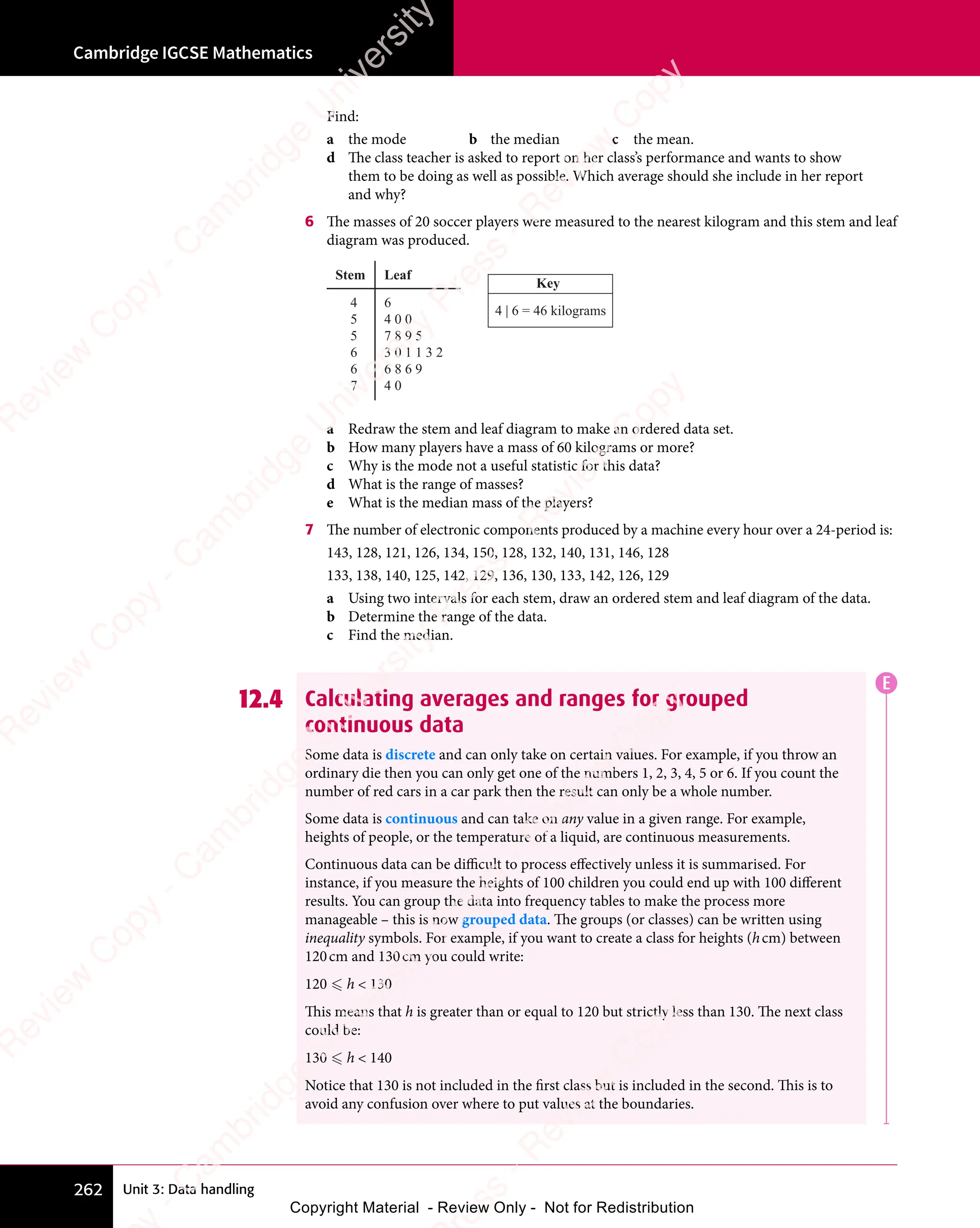 Unit 3: Data handling
Cambridge IGCSE Mathematics
262
Find:
a the mode b the median c the mean.
d The class teacher is asked to report on her class’s performance and wants to show
them to be doing as well as possible. Which average should she include in her report
and why?
6 The masses of 20 soccer players were measured to the nearest kilogram and this stem and leaf
diagram was produced.
Key
4 | 6 = 46 kilograms
4
5
5
6
6
7
6
4 0 0
7 8 9 5
3 0 1 1 3 2
6 8 6 9
4 0
Leaf
Stem
a Redraw the stem and leaf diagram to make an ordered data set.
b How many players have a mass of 60 kilograms or more?
c Why is the mode not a useful statistic for this data?
d What is the range of masses?
e What is the median mass of the players?
7 The number of electronic components produced by a machine every hour over a 24-period is:
143, 128, 121, 126, 134, 150, 128, 132, 140, 131, 146, 128
133, 138, 140, 125, 142, 129, 136, 130, 133, 142, 126, 129
a Using two intervals for each stem, draw an ordered stem and leaf diagram of the data.
b Determine the range of the data.
c Find the median.
12.4 Calculating averages and ranges for grouped
continuous data
Some data is discrete and can only take on certain values. For example, if you throw an
ordinary die then you can only get one of the numbers 1, 2, 3, 4, 5 or 6. If you count the
number of red cars in a car park then the result can only be a whole number.
Some data is continuous and can take on any value in a given range. For example,
heights of people, or the temperature of a liquid, are continuous measurements.
Continuous data can be difficult to process effectively unless it is summarised. For
instance, if you measure the heights of 100 children you could end up with 100 different
results. You can group the data into frequency tables to make the process more
manageable – this is now grouped data. The groups (or classes) can be written using
inequality symbols. For example, if you want to create a class for heights (hcm) between
120cm and 130cm you could write:
120  h  130
This means that h is greater than or equal to 120 but strictly less than 130. The next class
could be:
130  h  140
Notice that 130 is not included in the first class but is included in the second. This is to
avoid any confusion over where to put values at the boundaries.
E
e
s
s
-
R
e
v
i
e
w
C
o
p
y
-
C
a
m
b
r
i
d
g
e
U
n
i
v
e
r
s
i
t
y
P
r
e
s
s
-
R
e
v
i
e
w
C
o
p
y
R
e
v
i
e
w
C
o
p
y
-
C
a
m
b
r
i
d
g
e
U
n
i
v
e
r
s
i
t
y
P
r
e
s
s
-
R
e
v
i
e
w
C
o
p
y
R
e
v
i
e
w
C
o
p
y
-
C
a
m
b
r
i
d
g
e
U
n
i
v
e
r
s
i
t
y
P
r
e
s
s
-
R
e
v
i
e
w
C
o
p
y
R
e
v
i
e
w
C
o
p
y
-
C
a
m
b
r
i
d
g
e
U
n
i
v
e
r
s
i
t
y
Copyright Material - Review Only - Not for Redistribution
 